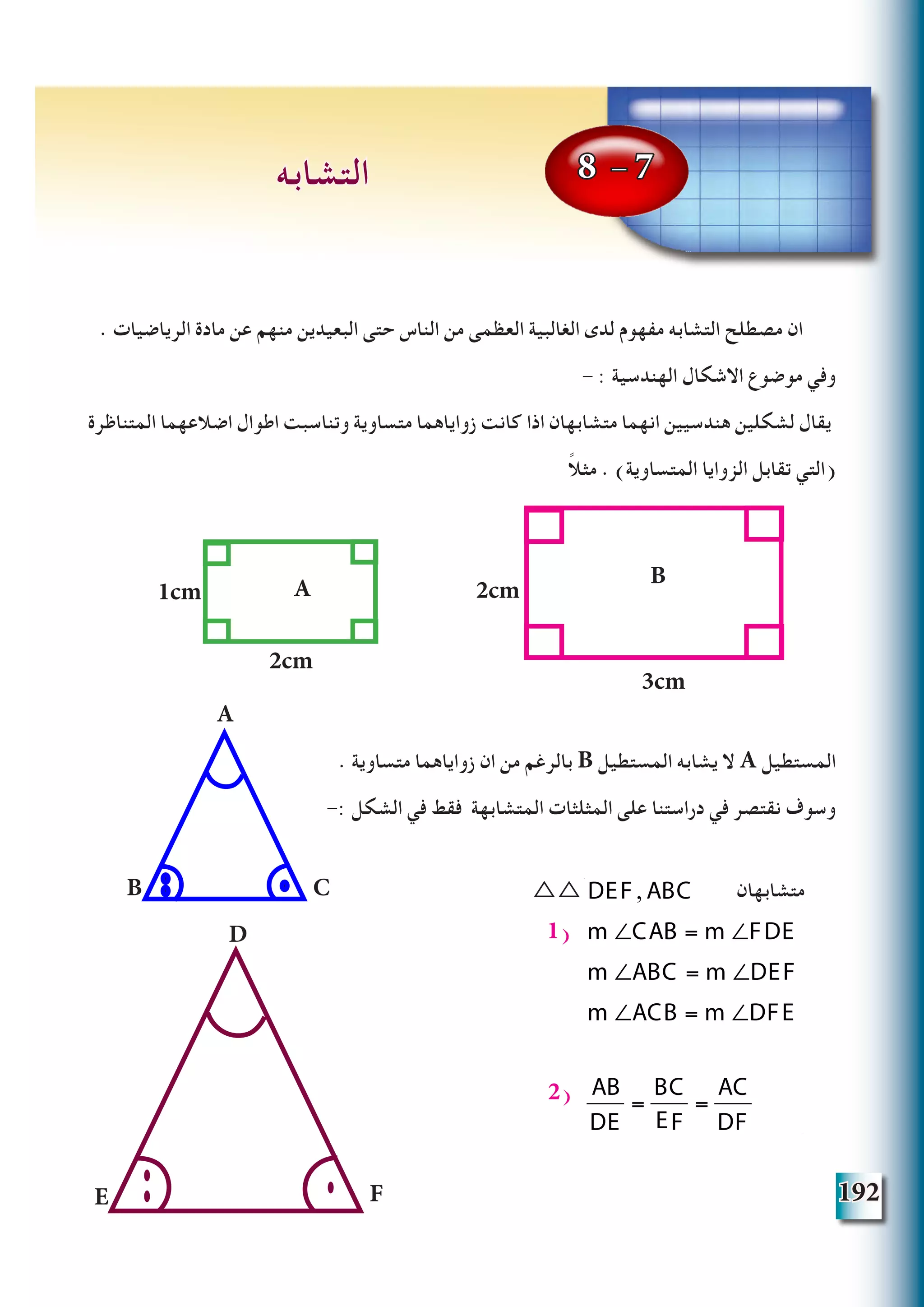 192
. ‫الرياضيات‬ ‫مادة‬ ‫عن‬ ‫منهم‬ ‫البعيدين‬ ‫حتى‬ ‫الناس‬ ‫من‬ ‫العظمى‬ ‫الغالبية‬ ‫لدى‬ ‫مفهوم‬ ‫التشابه‬ ‫مصطلح‬ ‫ان‬
- : ‫الهندسية‬ ‫االشكال‬ ‫موضوع‬ ‫وفي‬
‫المتناظرة‬ ‫اضالعهما‬ ‫اطوال‬ ‫وتناسبت‬ ‫متساوية‬ ‫زواياهما‬ ‫كانت‬ ‫اذا‬ ‫متشابهان‬ ‫انهما‬ ‫هندسيين‬ ‫لشكلين‬ ‫يقال‬
ً‫ال‬‫مث‬ . )‫المتساوية‬ ‫الزوايا‬ ‫تقابل‬ ‫(التي‬
. ‫متساوية‬ ‫زواياهما‬ ‫ان‬ ‫من‬ ‫بالرغم‬ B ‫المستطيل‬ ‫يشابه‬ ‫ال‬ A ‫المستطيل‬
-: ‫الشكل‬ ‫في‬ ‫فقط‬ ‫المتشابهة‬ ‫المثلثات‬ ‫على‬ ‫دراستنا‬ ‫في‬ ‫نقتصر‬ ‫وسوف‬
DEF , ABC
m ∠CAB = m ∠FDE
m ∠ABC = m ∠DEF
m ∠ACB = m ∠DFE
AB
DE
=
BC
DF
=
AC
DF
1(
2(
8 - 7‫التشابه‬
A
B C
D
E F
1cm
2cm
3cm
2cmA
B
△△ 			‫متشابهان‬DEF , ABC
m ∠CAB = m ∠FDE
m ∠ABC = m ∠DEF
m ∠ACB = m ∠DFE
AB
DE
=
BC
DF
=
AC
DF
 