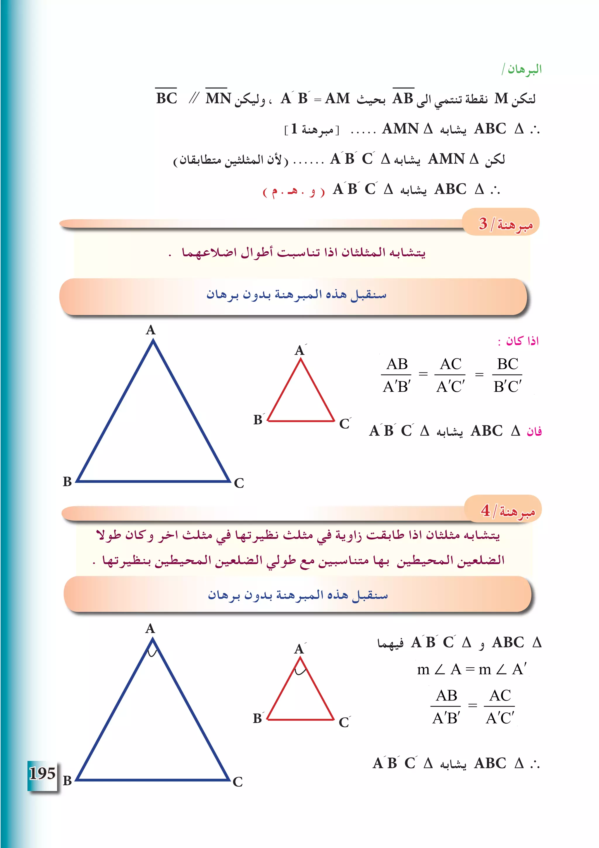 195
/‫البرهان‬
BC ∥ MN ‫وليكن‬ ، Aَ Bَ = AM ‫بحيث‬ AB ‫الى‬ ‫تنتمي‬ ‫نقطة‬ M ‫لتكن‬
]1 ‫[مبرهنة‬ ..... AMN ∆ ‫يشابه‬ ABC ∆ ∴
)‫متطابقان‬ ‫المثلثين‬ ‫(ألن‬ ...... Aَ Bَ Cَ ∆ ‫يشابه‬ AMN ∆ ‫لكن‬
) ‫م‬ . ‫هـ‬ . ‫و‬ ( Aَ Bَ Cَ ∆ ‫يشابه‬ ABC ∆ ∴
: ‫كان‬ ‫اذا‬
Aَ Bَ Cَ ∆ ‫يشابه‬ ABC ∆ ‫فان‬
‫فيهما‬ Aَ Bَ Cَ ∆ ‫و‬ ABC ∆
Aَ Bَ Cَ ∆ ‫يشابه‬ ABC ∆ ∴
. ‫اضالعهما‬ ‫أطوال‬ ‫تناسبت‬ ‫اذا‬ ‫المثلثان‬ ‫يتشابه‬
‫برهان‬ ‫بدون‬ ‫المبرهنة‬ ‫هذه‬ ‫سنقبل‬
3/‫مبرهنة‬
‫طوال‬ ‫وكان‬ ‫اخر‬ ‫مثلث‬ ‫في‬ ‫نظيرتها‬ ‫مثلث‬ ‫في‬ ‫زاوية‬ ‫طابقت‬ ‫اذا‬ ‫مثلثان‬ ‫يتشابه‬
. ‫بنظيرتها‬ ‫المحيطين‬ ‫الضلعين‬ ‫طولي‬ ‫مع‬ ‫متناسبين‬ ‫بها‬ ‫المحيطين‬ ‫الضلعين‬
‫برهان‬ ‫بدون‬ ‫المبرهنة‬ ‫هذه‬ ‫سنقبل‬
4/‫مبرهنة‬
A
Bَ Cَ
Aَ
CB
A
Bَ Cَ
Aَ
CB
AB
ʹA ʹB
=
AC
ʹA ʹC
=
BC
ʹB ʹC
m ∠ A = m ∠ ʹA
AB
ʹA ʹB
=
AC
ʹA ʹC
 