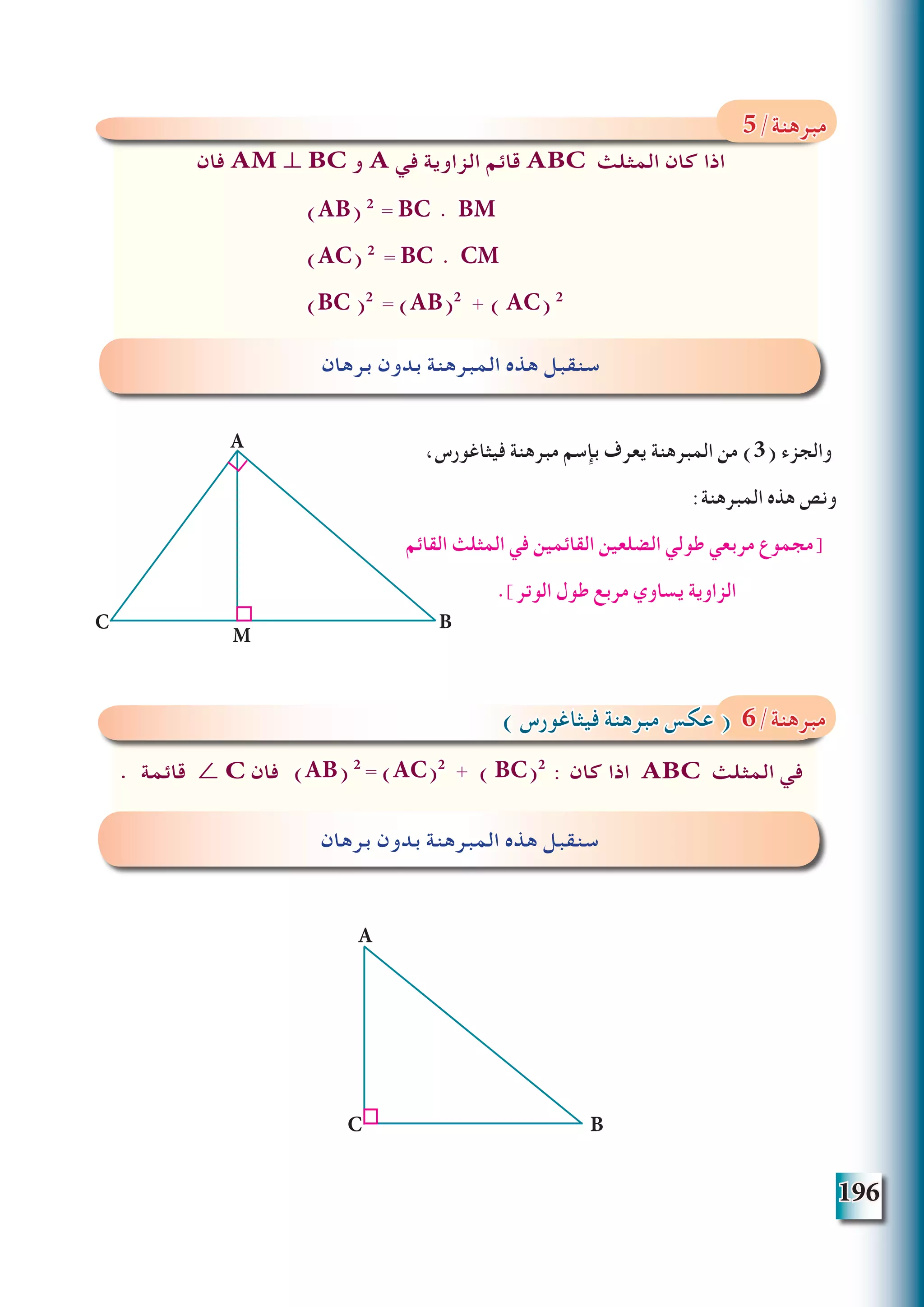 196
،‫فيثاغورس‬ ‫مبرهنة‬ ‫بإسم‬ ‫يعرف‬ ‫المبرهنة‬ ‫من‬ )3( ‫والجزء‬
:‫المبرهنة‬ ‫هذه‬ ‫ونص‬
‫القائم‬ ‫المثلث‬ ‫في‬ ‫القائمين‬ ‫الضلعين‬ ‫طولي‬ ‫مربعي‬ ‫[مجموع‬
.]‫الوتر‬ ‫طول‬ ‫مربع‬ ‫يساوي‬ ‫الزاوية‬
‫فان‬ AM ⊥ BC ‫و‬ A ‫في‬ ‫الزاوية‬ ‫قائم‬ ABC ‫المثلث‬ ‫كان‬ ‫اذا‬
‫برهان‬ ‫بدون‬ ‫المبرهنة‬ ‫هذه‬ ‫سنقبل‬
5/‫مبرهنة‬
(AB) 2
= BC . BM
(AC) 2
= BC . CM
(BC )2
= (AB)2
+ ( AC) 2
. ‫قائمة‬ ∠ C ‫فان‬ : ‫كان‬ ‫اذا‬ ABC ‫المثلث‬ ‫في‬
‫برهان‬ ‫بدون‬ ‫المبرهنة‬ ‫هذه‬ ‫سنقبل‬
) ‫فيثاغورس‬ ‫مبرهنة‬ ‫عكس‬ ( 6/‫مبرهنة‬
(AB) 2
= (AC)2
+ ( BC)2
B
A
C
A
BC
M
 