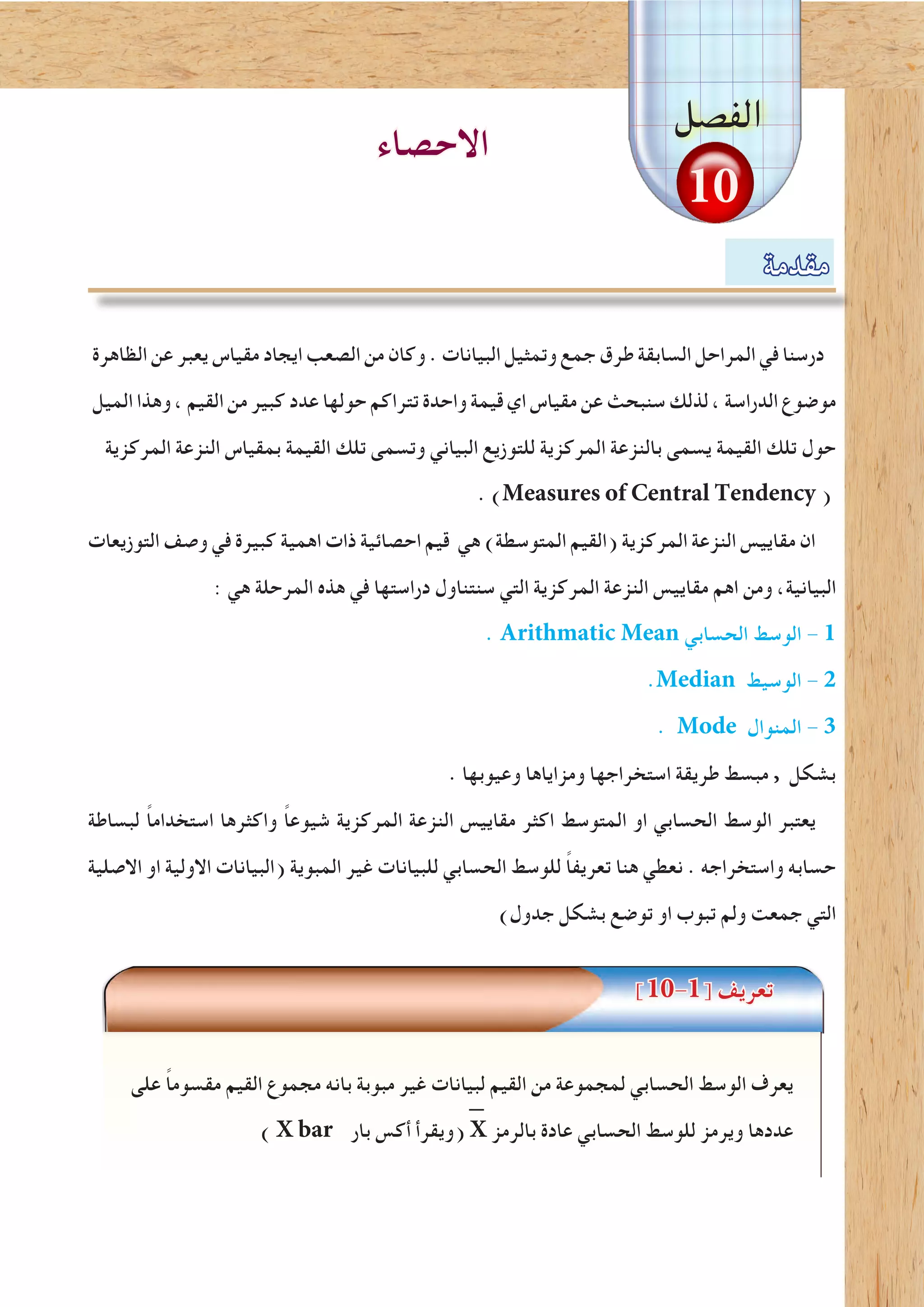 ‫مقدمة‬
‫الفصل‬
10
‫الظاهرة‬ ‫عن‬ ‫يعبر‬ ‫مقياس‬ ‫ايجاد‬ ‫الصعب‬ ‫من‬ ‫وكان‬ . ‫البيانات‬ ‫وتمثيل‬ ‫جمع‬ ‫طرق‬ ‫السابقة‬ ‫المراحل‬ ‫في‬ ‫درسنا‬
‫الميل‬ ‫وهذا‬ ، ‫القيم‬ ‫من‬ ‫كبير‬ ‫عدد‬ ‫حولها‬ ‫تتراكم‬ ‫واحدة‬ ‫قيمة‬ ‫اي‬ ‫مقياس‬ ‫عن‬ ‫سنبحث‬ ‫لذلك‬ ، ‫الدراسة‬ ‫موضوع‬
‫المركزية‬ ‫النزعة‬ ‫بمقياس‬ ‫القيمة‬ ‫تلك‬ ‫وتسمى‬ ‫البياني‬ ‫للتوزيع‬ ‫المركزية‬ ‫بالنزعة‬ ‫يسمى‬ ‫القيمة‬ ‫تلك‬ ‫حول‬
. )Measures of Central Tendency (
‫التوزيعات‬ ‫وصف‬ ‫في‬ ‫كبيرة‬ ‫اهمية‬ ‫ذات‬ ‫احصائية‬ ‫قيم‬ ‫هي‬ )‫المتوسطة‬ ‫(القيم‬ ‫المركزية‬ ‫النزعة‬ ‫مقاييس‬ ‫ان‬
: ‫هي‬ ‫المرحلة‬ ‫هذه‬ ‫في‬ ‫دراستها‬ ‫سنتناول‬ ‫التي‬ ‫المركزية‬ ‫النزعة‬ ‫مقاييس‬ ‫اهم‬ ‫ومن‬ ،‫البيانية‬
. Arithmatic Mean ‫الحسابي‬ ‫الوسط‬ - 1
.Median ‫الوسيط‬ - 2
. Mode ‫المنوال‬ - 3
. ‫وعيوبها‬ ‫ومزاياها‬ ‫استخراجها‬ ‫طريقة‬ ‫مبسط‬ , ‫بشكل‬
‫لبساطة‬ ً‫ا‬‫استخدام‬ ‫واكثرها‬ ً‫ا‬‫شيوع‬ ‫المركزية‬ ‫النزعة‬ ‫مقاييس‬ ‫اكثر‬ ‫المتوسط‬ ‫او‬ ‫الحسابي‬ ‫الوسط‬ ‫يعتبر‬
‫االصلية‬ ‫او‬ ‫االولية‬ ‫(البيانات‬ ‫المبوية‬ ‫غير‬ ‫للبيانات‬ ‫الحسابي‬ ‫للوسط‬ ً‫ا‬‫تعريف‬ ‫هنا‬ ‫نعطي‬ . ‫واستخراجه‬ ‫حسابه‬
)‫جدول‬ ‫بشكل‬ ‫توضع‬ ‫او‬ ‫تبوب‬ ‫ولم‬ ‫جمعت‬ ‫التي‬
]10-1[ ‫تعريف‬
‫على‬ ً‫ا‬‫مقسوم‬ ‫القيم‬ ‫مجموع‬ ‫بانه‬ ‫مبوبة‬ ‫غير‬ ‫لبيانات‬ ‫القيم‬ ‫من‬ ‫لمجموعة‬ ‫الحسابي‬ ‫الوسط‬ ‫يعرف‬
) X bar ‫بار‬ ‫أكس‬ ‫(ويقرأ‬ X ‫بالرمز‬ ‫عادة‬ ‫الحسابي‬ ‫للوسط‬ ‫ويرمز‬ ‫عددها‬
‫االحصاء‬
 