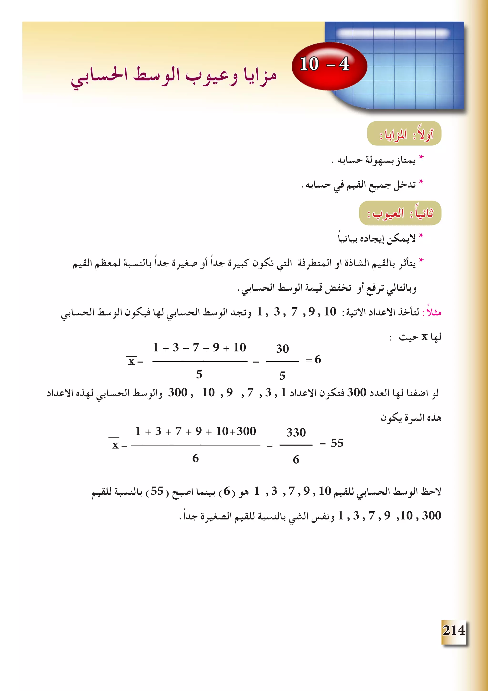 214
:‫املزايا‬ :ً‫ال‬‫أو‬
. ‫حسابه‬ ‫بسهولة‬ ‫يمتاز‬ *
.‫حسابه‬ ‫في‬ ‫القيم‬ ‫جميع‬ ‫تدخل‬ *
:‫العيوب‬ :ً‫ا‬‫ثاني‬
ً‫ا‬‫بياني‬ ‫إيجاده‬ ‫اليمكن‬ *
‫القيم‬ ‫لمعظم‬ ‫بالنسبة‬ ً‫ا‬‫جد‬ ‫صغيرة‬ ‫أو‬ ً‫ا‬‫جد‬ ‫كبيرة‬ ‫تكون‬ ‫التي‬ ‫المتطرفة‬ ‫او‬ ‫الشاذة‬ ‫بالقيم‬ ‫يتأثر‬ *
.‫الحسابي‬ ‫الوسط‬ ‫قيمة‬ ‫تخفض‬ ‫أو‬ ‫ترفع‬ ‫وبالتالي‬
‫الحسابي‬ ‫الوسط‬ ‫فيكون‬ ‫لها‬ ‫الحسابي‬ ‫الوسط‬ ‫وتجد‬ 1 , 3 , 7 , 9 , 10 :‫االتية‬ ‫االعداد‬ ‫لتأخذ‬ :ً‫ال‬‫مث‬
: ‫حيث‬ x ‫لها‬
‫االعداد‬ ‫لهذه‬ ‫الحسابي‬ ‫والوسط‬ 300 , 10 , 9 , 7 , 3 , 1 ‫االعداد‬ ‫فتكون‬ 300 ‫العدد‬ ‫لها‬ ‫اضفنا‬ ‫لو‬
‫يكون‬ ‫المرة‬ ‫هذه‬
‫للقيم‬ ‫بالنسبة‬ )55( ‫اصبح‬ ‫بينما‬ )6( ‫هو‬ 1 , 3 , 7 , 9 , 10 ‫للقيم‬ ‫الحسابي‬ ‫الوسط‬ ‫الحظ‬
.ً‫ا‬‫جد‬ ‫الصغيرة‬ ‫للقيم‬ ‫بالنسبة‬ ‫الشي‬ ‫ونفس‬ 1 , 3 , 7 , 9 ,10 , 300
10 - 4
‫احلسابي‬ ‫الوسط‬ ‫وعيوب‬ ‫مزايا‬
x =
x1 + x2 + x3 + ...+ xn
n
1 + 3 + 7 + 9 + 10
5
x = =x=
x1+x2+x3+...+xn
n
30
5
= 6
x =
x1 + x2 + x3 + ... + xn
n
1 + 3 + 7 + 9 + 10+300
6
x = =x=
x1+x2+x3+...+xn
n
330
6
= 55
 
