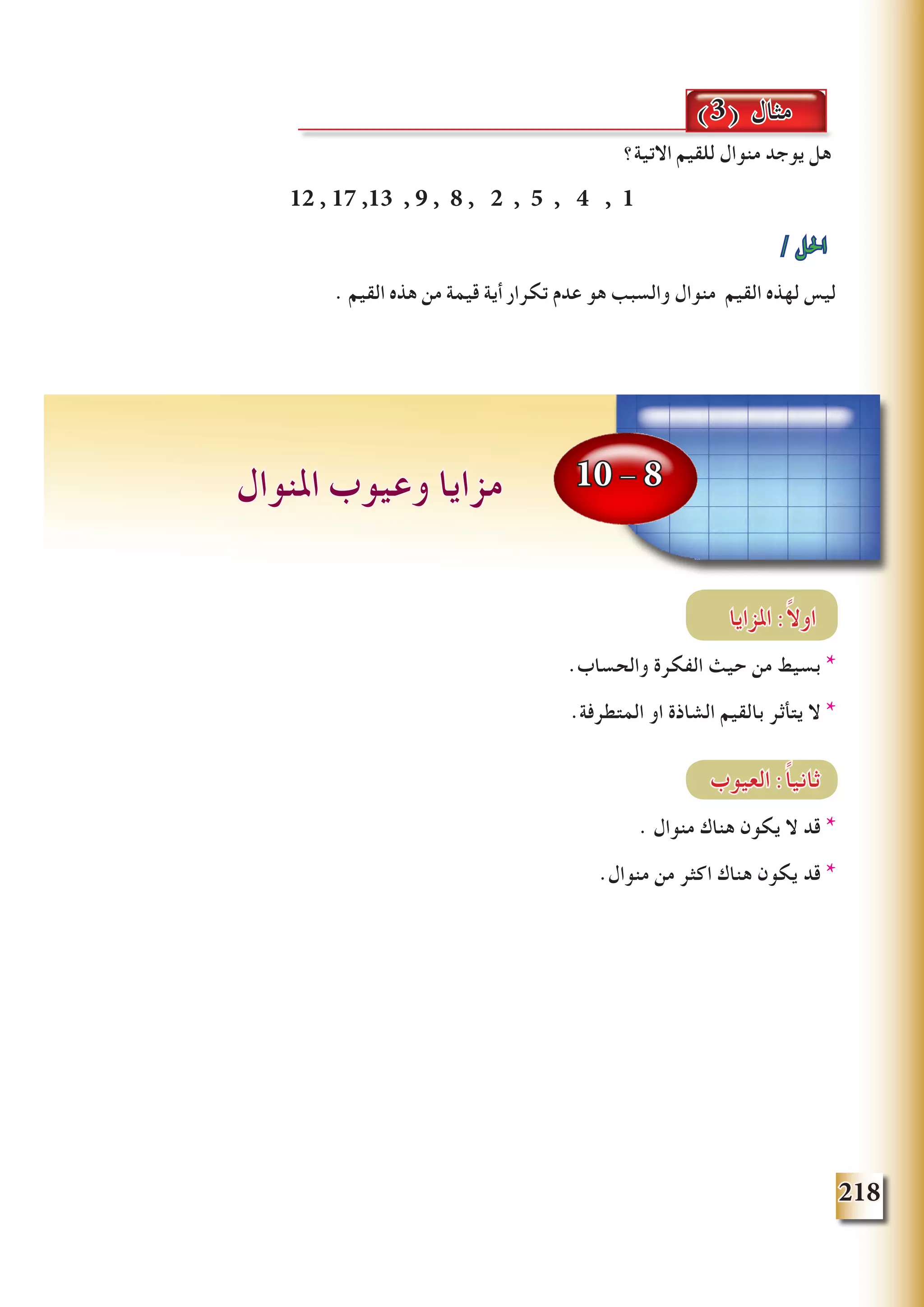 218
10 - 8‫املنوال‬ ‫وعيوب‬ ‫مزايا‬
‫االتية؟‬ ‫للقيم‬ ‫منوال‬ ‫يوجد‬ ‫هل‬
12 , 17 ,13 , 9 , 8 , 2 , 5 , 4 , 1
/ ‫احلل‬
. ‫القيم‬ ‫هذه‬ ‫من‬ ‫قيمة‬ ‫أية‬ ‫تكرار‬ ‫عدم‬ ‫هو‬ ‫والسبب‬ ‫منوال‬ ‫القيم‬ ‫لهذه‬ ‫ليس‬
‫املزايا‬ :ً‫ال‬‫او‬
.‫والحساب‬ ‫الفكرة‬ ‫حيث‬ ‫من‬ ‫بسيط‬ *
.‫المتطرفة‬ ‫او‬ ‫الشاذة‬ ‫بالقيم‬ ‫يتأثر‬ ‫ال‬ *
‫العيوب‬ :ً‫ا‬‫ثاني‬
. ‫منوال‬ ‫هناك‬ ‫يكون‬ ‫ال‬ ‫قد‬ *
.‫منوال‬ ‫من‬ ‫اكثر‬ ‫هناك‬ ‫يكون‬ ‫قد‬ *
(3) ‫مثال‬
 