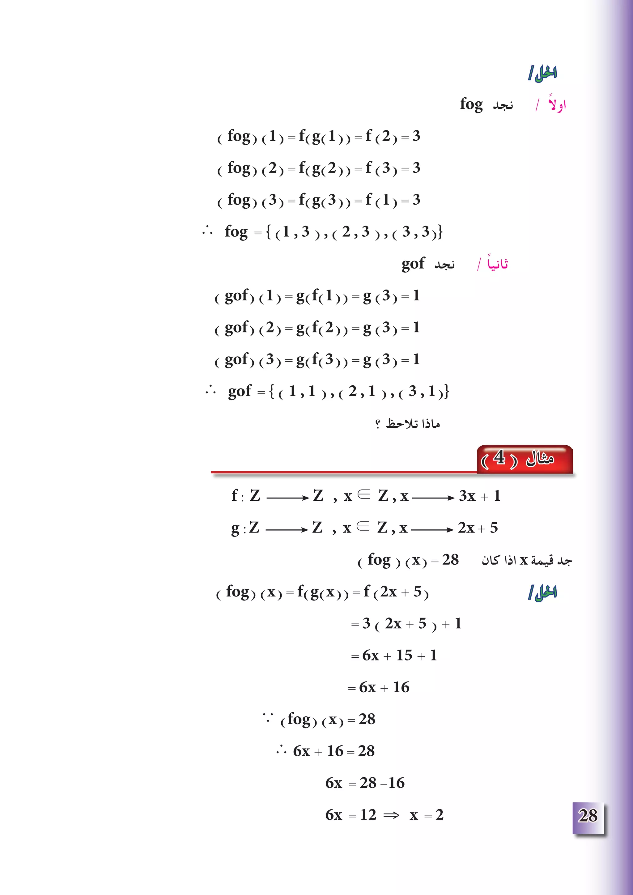 28
/‫احلل‬
fog ‫نجد‬ / ً‫ال‬‫او‬
) fog) (1) = f(g(1)) = f (2) = 3
) fog) (2) = f(g(2)) = f (3) = 3
) fog) (3) = f(g(3)) = f (1) = 3
∴ fog = } )1 , 3 ( , ) 2 , 3 ( , ) 3 , 3({
gof ‫نجد‬ / ً‫ا‬‫ثاني‬
) gof) (1) = g(f(1)) = g (3) = 1
) gof) (2) = g(f(2)) = g (3) = 1
) gof) (3) = g(f(3)) = g (3) = 1
∴ gof = } ) 1 , 1 ( , ) 2 , 1 ( , ) 3 , 1({
‫؟‬ ‫تالحظ‬ ‫ماذا‬
f : Z Z , x ∈ Z , x 3x + 1
g :Z Z , x ∈ Z , x 2x+ 5
) fog ) (x) = 28 ‫كان‬ ‫اذا‬ x ‫قيمة‬ ‫جد‬
) fog) (x) = f(g(x)) = f (2x + 5( /‫احلل‬
= 3 ( 2x + 5 ) + 1
= 6x + 15 + 1
= 6x + 16
∵ )fog) (x) = 28
∴ 6x + 16 = 28
6x = 28 -16
6x = 12 ⇒ x = 2
( 4 ) ‫مثال‬
 