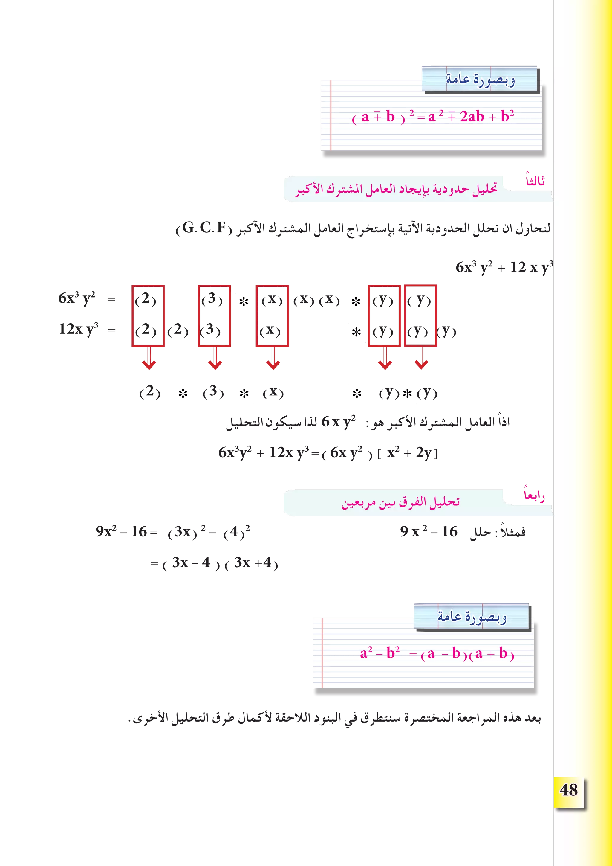 48
‫األكبر‬ ‫املشترك‬ ‫العامل‬ ‫بإيجاد‬ ‫حدودية‬ ‫حتليل‬
)G.C.F( ‫اآلكبر‬ ‫المشترك‬ ‫العامل‬ ‫بإستخراج‬ ‫اآلتية‬ ‫الحدودية‬ ‫نحلل‬ ‫ان‬ ‫لنحاول‬
6x3
y2
+ 12 x y3
6x3
y2
= )2( )3( )x( )x( )x( )y( ) y(
12x y3
= )2( )2( )3( )x( )y( )y( )y(
)2( )3( )x( )y( )y(
‫التحليل‬‫سيكون‬‫لذا‬ 6x y2
:‫هو‬ ‫األكبر‬ ‫المشترك‬ ‫العامل‬ ً‫ا‬‫اذ‬
6x3
y2
+ 12x y3
=)6x y2
( ] x2
+ 2y[
‫مربعين‬ ‫بين‬ ‫الفرق‬ ‫تحليل‬
9x2
- 16 = )3x( 2
- )4(2
9 x 2
- 16 ‫حلل‬ :ً‫ال‬‫فمث‬
= ) 3x - 4 ( ) 3x +4(
.‫األخرى‬ ‫التحليل‬ ‫طرق‬ ‫ألكمال‬ ‫الالحقة‬ ‫البنود‬ ‫في‬ ‫سنتطرق‬ ‫المختصرة‬ ‫المراجعة‬ ‫هذه‬ ‫بعد‬
‫عامة‬ ‫وبصورة‬
) a + b ) 2
= a 2
+ 2ab + b2--
ً‫ا‬‫ثالث‬
ًً‫ا‬‫رابع‬
∗ ∗
∗
∗ ∗∗ ∗
‫عامة‬ ‫وبصورة‬
a2
- b2
= (a - b)(a + b(
 