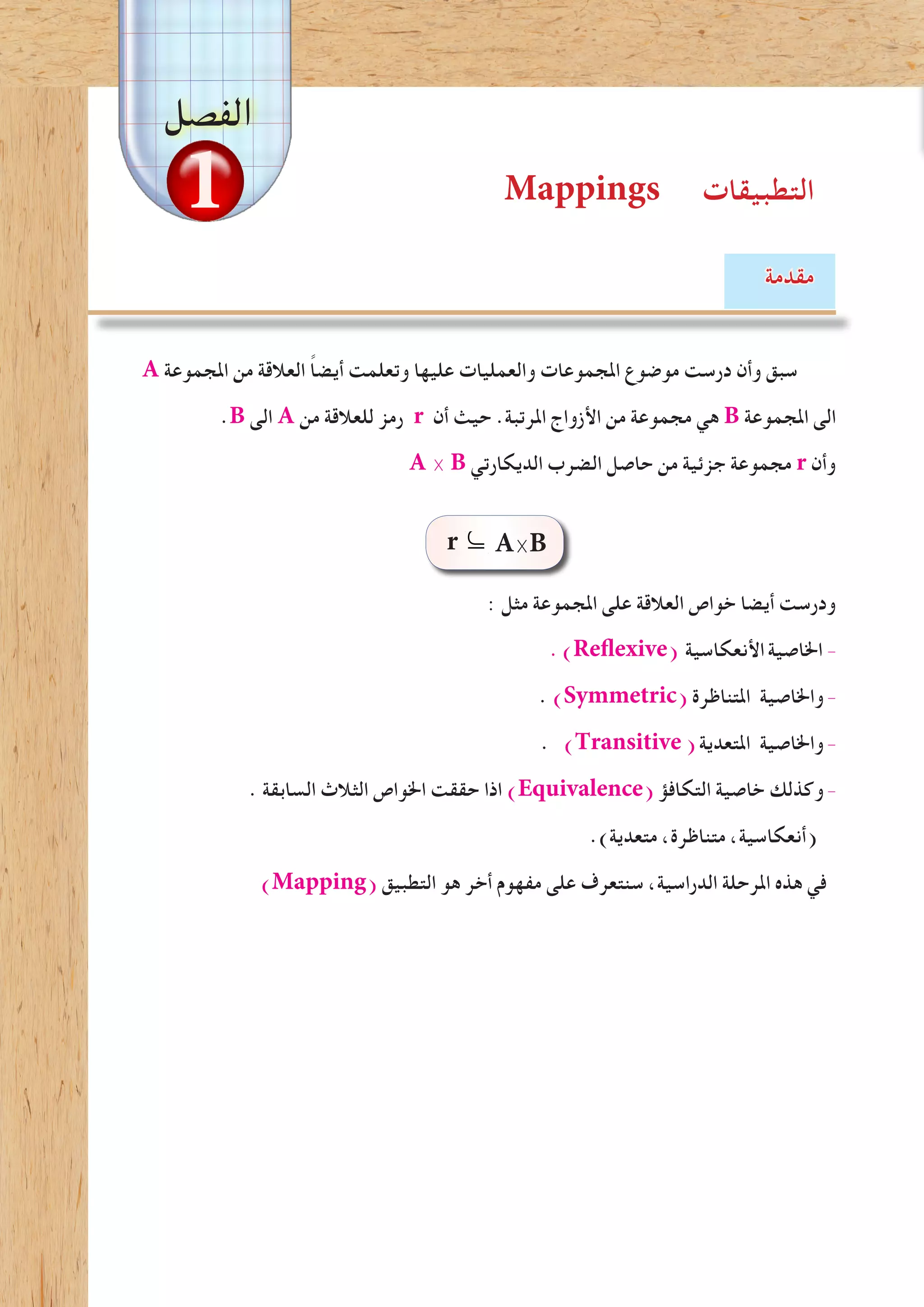 Mappings ‫التطبيقات‬
‫مقدمة‬
A ‫املجموعة‬ ‫من‬ ‫العالقة‬ ً‫ا‬‫أيض‬ ‫وتعلمت‬ ‫عليها‬ ‫والعمليات‬ ‫املجموعات‬ ‫موضوع‬ ‫درست‬ ‫وأن‬ ‫سبق‬
.B ‫الى‬ A ‫من‬ ‫للعالقة‬ ‫رمز‬ r ‫أن‬ ‫حيث‬ .‫املرتبة‬ ‫األزواج‬ ‫من‬ ‫مجموعة‬ ‫هي‬ B ‫املجموعة‬ ‫الى‬
A × B ‫الديكارتي‬ ‫الضرب‬ ‫حاصل‬ ‫من‬ ‫جزئية‬ ‫مجموعة‬ r ‫وأن‬
: ‫مثل‬ ‫املجموعة‬ ‫على‬ ‫العالقة‬ ‫خواص‬ ‫أيضا‬ ‫ودرست‬
.)Reflexive( ‫األنعكاسية‬‫اخلاصية‬ -
. )Symmetric( ‫املتناظرة‬ ‫واخلاصية‬-
. )Transitive(‫املتعدية‬ ‫واخلاصية‬-
. ‫السابقة‬ ‫الثالث‬ ‫اخلواص‬ ‫حققت‬ ‫اذا‬ )Equivalence( ‫التكافؤ‬ ‫خاصية‬ ‫وكذلك‬-
.)‫متعدية‬ ،‫متناظرة‬ ،‫(أنعكاسية‬
)Mapping( ‫التطبيق‬ ‫هو‬ ‫أخر‬ ‫مفهوم‬ ‫على‬ ‫سنتعرف‬ ،‫الدراسية‬ ‫املرحلة‬ ‫هذه‬ ‫في‬
‫الفصل‬
r A×B
1
⊆
 