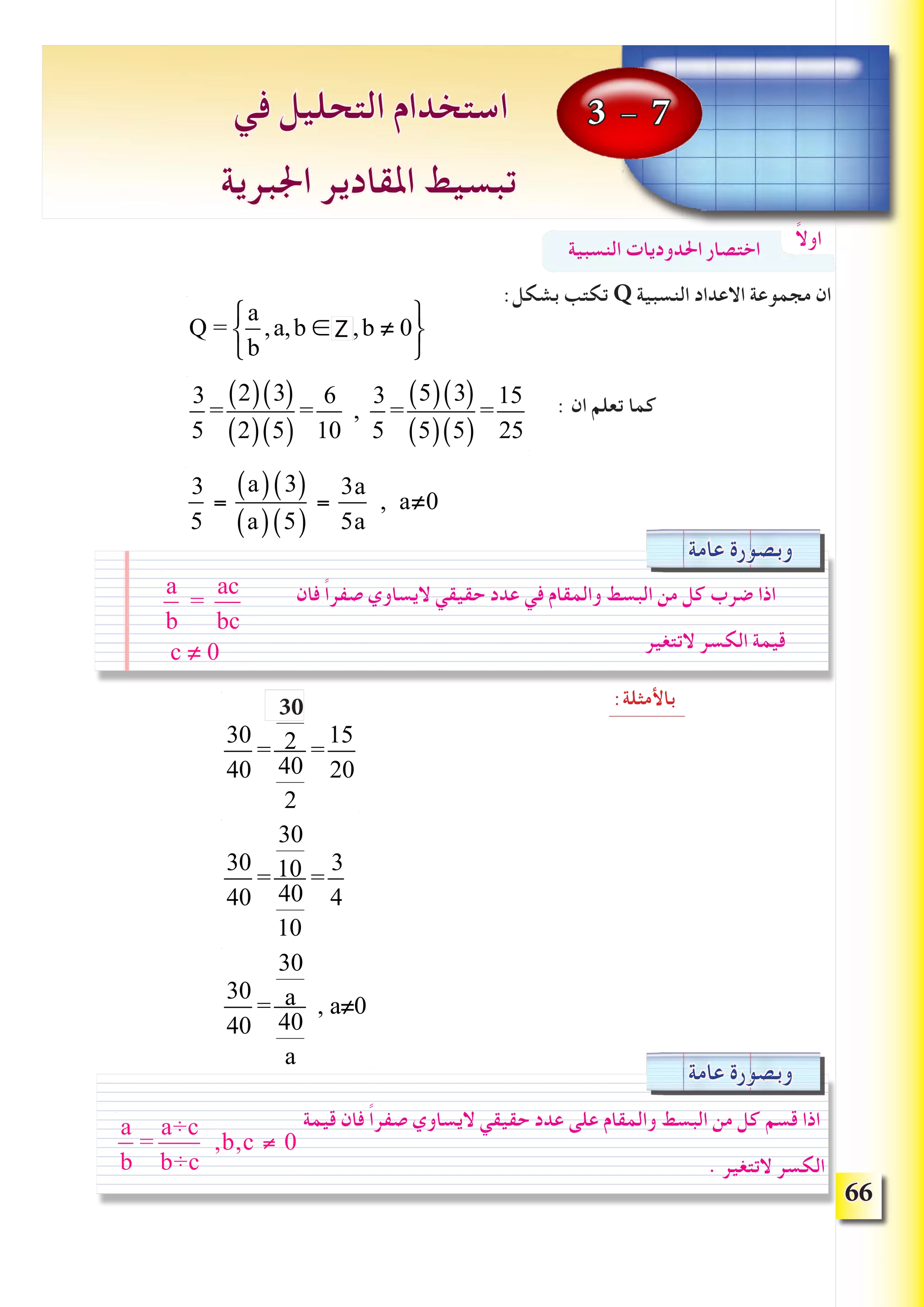 66
:‫بشكل‬ ‫تكتب‬ Q ‫النسبية‬ ‫االعداد‬ ‫مجموعة‬ ‫ان‬
: ‫ان‬ ‫تعلم‬ ‫كما‬
:‫باألمثلة‬
3 - 7‫في‬ ‫التحليل‬ ‫استخدام‬
‫اجلبرية‬ ‫املقادير‬ ‫تبسيط‬
ً‫ال‬‫او‬‫النسبية‬ ‫احلدوديات‬ ‫اختصار‬
Q =
a
b
,a,b ∈ R,b ≠ 0
⎧
⎨
⎩
⎫
⎬
⎭
3
5
=
2( ) 3( )
2( ) 5( )
=
6
10
,
3
5
=
5( ) 3( )
5( ) 5( )
=
15
25
‫عامة‬ ‫وبصورة‬
‫فان‬ ً‫ا‬‫صفر‬ ‫اليساوي‬ ‫حقيقي‬ ‫عدد‬ ‫في‬ ‫والمقام‬ ‫البسط‬ ‫من‬ ‫كل‬ ‫ضرب‬ ‫اذا‬
‫التتغير‬ ‫الكسر‬ ‫قيمة‬
a
b
=
ac
bc
c ≠ 0
30
40
=
20
2
40
2
=
15
20
30
40
=
30
10
40
10
=
3
4
30
40
=
30
a
40
a
, a≠0
‫عامة‬ ‫وبصورة‬
‫قيمة‬ ‫فان‬ ً‫ا‬‫صفر‬ ‫اليساوي‬ ‫حقيقي‬ ‫عدد‬ ‫على‬ ‫والمقام‬ ‫البسط‬ ‫من‬ ‫كل‬ ‫قسم‬ ‫اذا‬
. ‫التتغير‬ ‫الكسر‬
3
5
=
a( ) 3( )
a( ) 5( )
=
3a
5a
, a≠0
30
a
b
=
a÷c
b÷c
,b,c ≠ 0
Z
 
