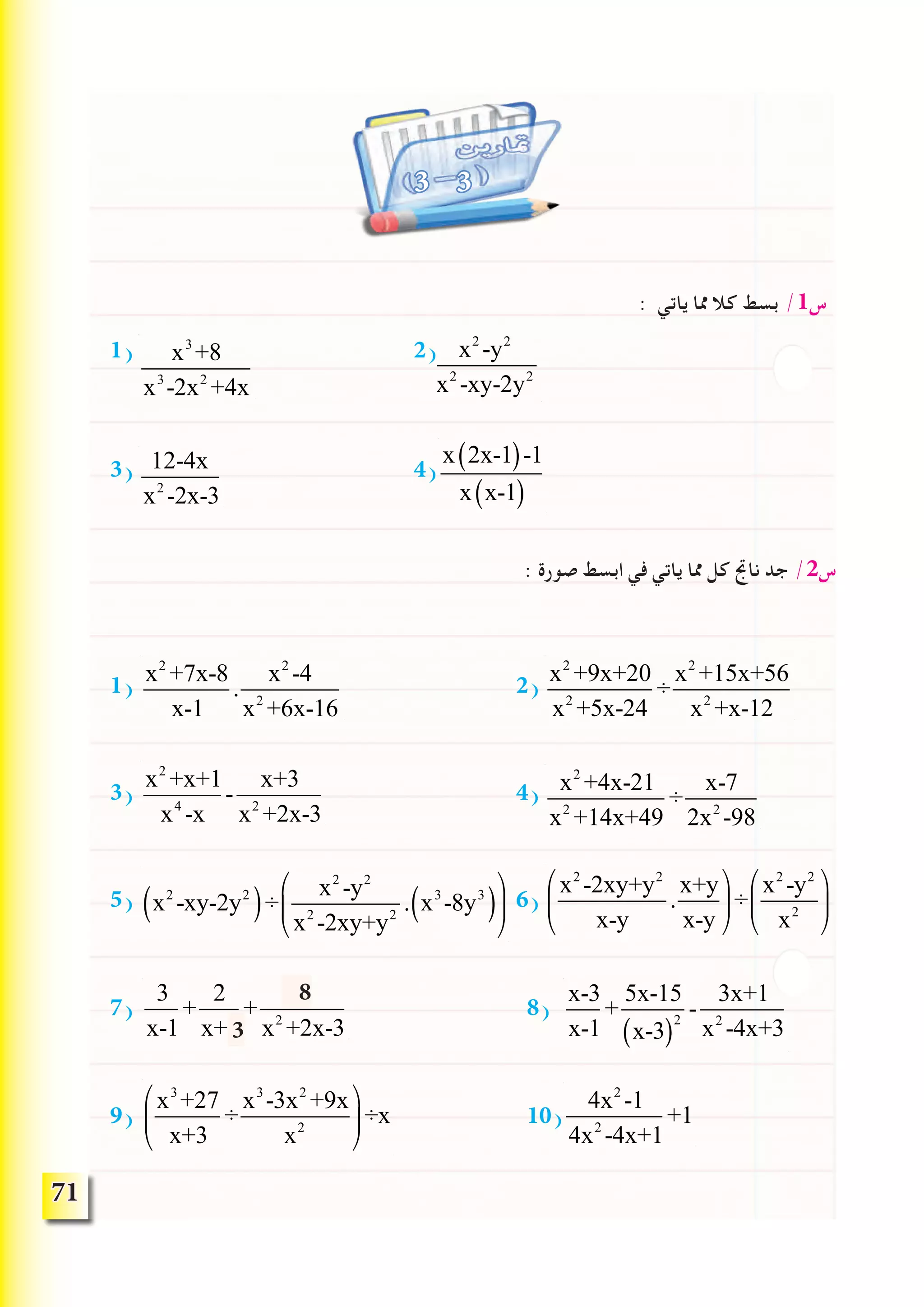 71
3 3
: ‫ياتي‬ ‫مما‬ ‫كال‬ ‫بسط‬ /1‫س‬
1) 2) x2
-y2
x2
-xy-2y2
3) 4)
: ‫صورة‬ ‫ابسط‬ ‫في‬ ‫ياتي‬ ‫مما‬ ‫كل‬ ‫ناجت‬ ‫جد‬ /2‫س‬
1) 2)
3) 4)
5) 6)
7) 8)
9) 10)
x3
+8
x3
-2x2
+4x
12-4x
x2
-2x-3
x 2x-1( )-1
x x-1( )
x2
+7x-8
x-1
.
x2
-4
x2
+6x-16
x2
+9x+20
x2
+5x-24
÷
x2
+15x+56
x2
+x-12
x2
+x+1
x4
-x
-
x+3
x2
+2x-3
x2
+4x-21
x2
+14x+49
÷
x-7
2x2
-98
x2
-2xy+y2
x-y
.
x+y
x-y
⎛
⎝
⎜
⎞
⎠
⎟÷
x2
-y2
x2
⎛
⎝
⎜
⎞
⎠
⎟x2
-xy-2y2
( )÷
x2
-y2
x2
-2xy+y2
. x3
-8y3
( )
⎛
⎝
⎜
⎞
⎠
⎟
3
x-1
+
2
x+1
+
4
x2
+2x-3
x-3
x-1
+
5x-15
x-3( )
2
-
3x+1
x2
-4x+3
x3
+27
x+3
÷
x3
-3x2
+9x
x2
⎛
⎝
⎜
⎞
⎠
⎟÷x
4x2
-1
4x2
-4x+1
+1
8
3
 