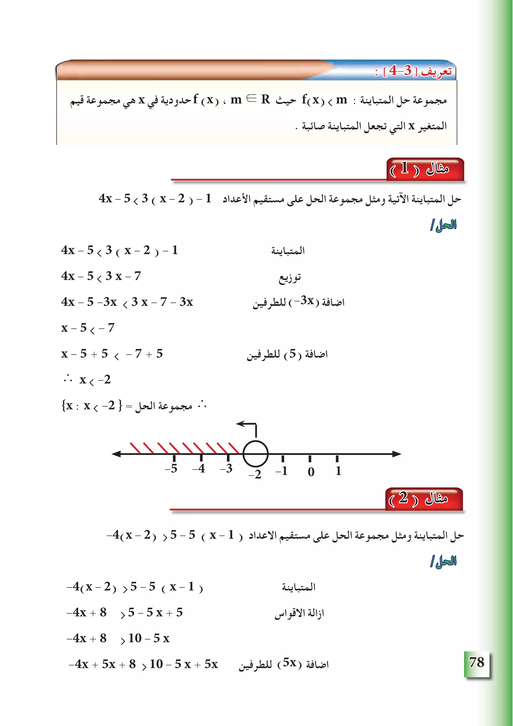 78
4x - 5  3 ( x - 2 ) - 1 ‫األعداد‬ ‫مستقيم‬ ‫على‬ ‫الحل‬ ‫مجموعة‬ ‫ومثل‬ ‫اآلتية‬ ‫المتباينة‬ ‫حل‬
/‫الحل‬
4x - 5  3 ( x - 2 ) - 1 ‫المتباينة‬
4x - 5  3 x - 7 ‫توزيع‬
4x - 5 -3x  3 x - 7 - 3x ‫للطرفين‬ ‫اضافة‬
x - 5  - 7
x - 5 + 5  - 7 + 5 ‫للطرفين‬ )5( ‫اضافة‬
∴ x  -2
{x : x  -2 } = ‫الحل‬ ‫مجموعة‬ ∴
-4(x - 2)  5 - 5 ( x - 1 ) ‫االعداد‬ ‫مستقيم‬ ‫على‬ ‫الحل‬ ‫مجموعة‬ ‫ومثل‬ ‫المتباينة‬ ‫حل‬
/‫الحل‬
-4(x - 2)  5 - 5 ( x - 1 ) ‫المتباينة‬
-4x + 8  5 - 5 x + 5 ‫االقواس‬ ‫ازالة‬
-4x + 8  10 - 5 x
-4x + 5x + 8  10 - 5 x + 5x ‫للطرفين‬ ‫اضافة‬
‫قيم‬ ‫مجموعة‬ ‫هي‬ x ‫في‬ ‫حدودية‬ ، m ∈ R ‫حيث‬ f(x)  m : ‫المتباينة‬ ‫حل‬ ‫مجموعة‬
. ‫صائبة‬ ‫المتباينة‬ ‫تجعل‬ ‫التي‬ x ‫المتغير‬
f (x)
( 1 ) ‫مثال‬
-2-3-4-5 -1 0 1
( 2 ) ‫مثال‬
: ]4-3[ ‫تعريف‬
(-3x)
(5x)
 