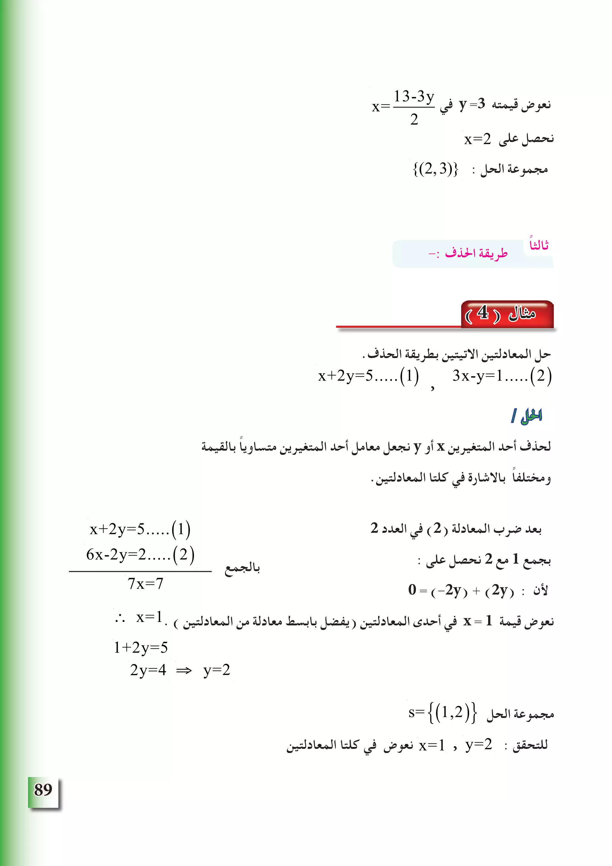 89
‫في‬ y =3 ‫قيمته‬ ‫نعوض‬
‫على‬ ‫نحصل‬
{(2,3)} : ‫الحل‬ ‫مجموعة‬
.‫الحذف‬ ‫بطريقة‬ ‫االتيتين‬ ‫المعادلتين‬ ‫حل‬
x+2y=5..... 1( ) ,
3x-y=1..... 2( )
/ ‫احلل‬
‫بالقيمة‬ ً‫ا‬‫متساوي‬ ‫المتغيرين‬ ‫أحد‬ ‫معامل‬ ‫نجعل‬ y ‫أو‬ x ‫المتغيرين‬ ‫أحد‬ ‫لحذف‬
.‫المعادلتين‬ ‫كلتا‬ ‫في‬ ‫باالشارة‬ ً‫ا‬‫ومختلف‬
2 ‫العدد‬ ‫في‬ )2( ‫المعادلة‬ ‫ضرب‬ ‫بعد‬
: ‫على‬ ‫نحصل‬ 2 ‫مع‬ 1 ‫بجمع‬
0 = (-2y) + (2y) : ‫ألن‬
. ) ‫المعادلتين‬ ‫من‬ ‫معادلة‬ ‫بابسط‬ ‫(يفضل‬ ‫المعادلتين‬ ‫أحدى‬ ‫في‬ x = 1 ‫قيمة‬ ‫نعوض‬
‫الحل‬ ‫مجموعة‬
‫المعادلتين‬ ‫كلتا‬ ‫في‬ ‫نعوض‬ x=1 , y=2 : ‫للتحقق‬
x=
13-3y
2
x=2
ً‫ا‬‫ثالث‬-: ‫احلذف‬ ‫طريقة‬
( 4 ) ‫مثال‬
x+2y=5..... 1( )
6x-2y=2..... 2( )
7x=7
∴ x=1
1+2y=5
2y=4 ⇒ y=2
s= 1,2( ){ }
‫بالجمع‬
 