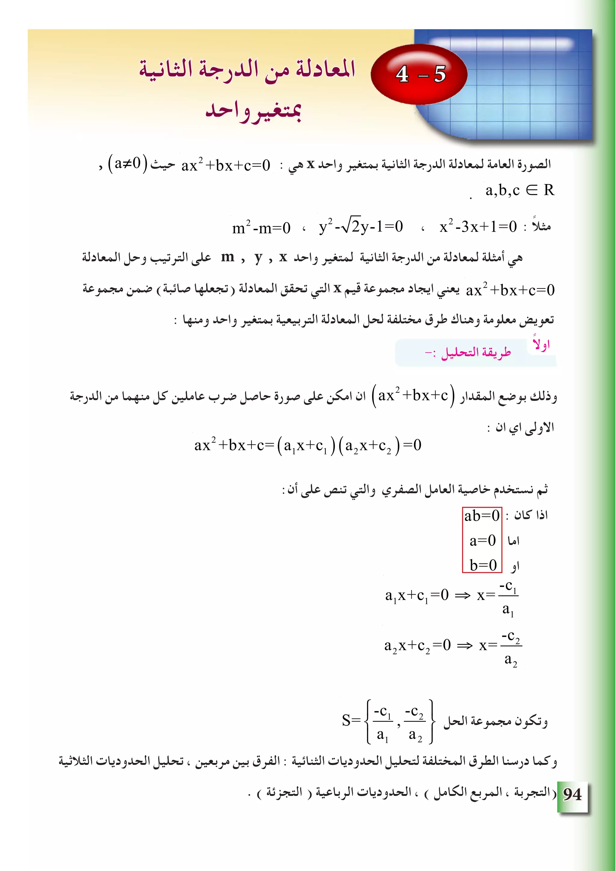 94
, ‫حيث‬ : ‫هي‬ x ‫واحد‬ ‫بمتغير‬ ‫الثانية‬ ‫الدرجة‬ ‫لمعادلة‬ ‫العامة‬ ‫الصورة‬
. a,b,c ∈ R
m2
-m=0 ، y2
- 2y-1=0 ، ax2
-3x+1=0 : ً‫ال‬‫مث‬
‫المعادلة‬ ‫وحل‬ ‫الترتيب‬ ‫على‬ m , y , x ‫واحد‬ ‫لمتغير‬ ‫الثانية‬ ‫الدرجة‬ ‫من‬ ‫لمعادلة‬ ‫أمثلة‬ ‫هي‬
‫مجموعة‬ ‫ضمن‬ )‫صائبة‬ ‫(تجعلها‬ ‫المعادلة‬ ‫تحقق‬ ‫التي‬ x ‫قيم‬ ‫مجموعة‬ ‫ايجاد‬ ‫يعني‬
: ‫ومنها‬ ‫واحد‬ ‫بمتغير‬ ‫التربيعية‬ ‫المعادلة‬ ‫لحل‬ ‫مختلفة‬ ‫طرق‬ ‫وهناك‬ ‫معلومة‬ ‫تعويض‬
‫الدرجة‬ ‫من‬ ‫منهما‬ ‫كل‬ ‫عاملين‬ ‫ضرب‬ ‫حاصل‬ ‫صورة‬ ‫على‬ ‫امكن‬ ‫ان‬ ‫المقدار‬ ‫بوضع‬ ‫وذلك‬
: ‫ان‬ ‫اي‬ ‫االولى‬
:‫أن‬ ‫على‬ ‫تنص‬ ‫والتي‬ ‫الصفري‬ ‫العامل‬ ‫خاصية‬ ‫نستخدم‬ ‫ثم‬
: ‫كان‬ ‫اذا‬
‫اما‬
‫او‬
‫الحل‬ ‫مجموعة‬ ‫وتكون‬
‫الثالثية‬ ‫الحدوديات‬ ‫تحليل‬ ، ‫مربعين‬ ‫بين‬ ‫الفرق‬ : ‫الثنائية‬ ‫الحدوديات‬ ‫لتحليل‬ ‫المختلفة‬ ‫الطرق‬ ‫درسنا‬ ‫وكما‬
. ) ‫التجزئة‬ ( ‫الرباعية‬ ‫الحدوديات‬ ، ) ‫الكامل‬ ‫المربع‬ ، ‫(التجربة‬
4 - 5‫الثانية‬ ‫الدرجة‬ ‫من‬ ‫املعادلة‬
‫مبتغيرواحد‬
ax2
+bx+c=0a≠0( )
ax2
+bx+c=0
ً‫ال‬‫او‬-: ‫التحليل‬ ‫طريقة‬
ax2
+bx+c( )
ax2
+bx+c= a1x+c1( ) a2x+c2( )=0
ab=0
a=0
b=0
a1x+c1 =0 ⇒ x=
-c1
a1
a2x+c2 =0 ⇒ x=
-c2
a2
S=
-c1
a1
,
-c2
a1
⎧
⎨
⎩
⎫
⎬
⎭2
 