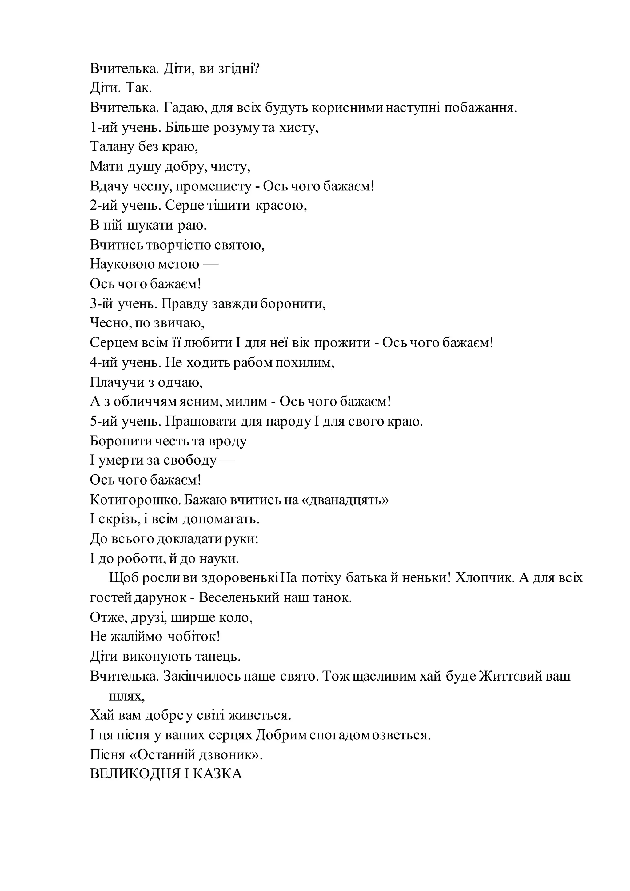 Вчителька. Діти, ви згідні?
Діти. Так.
Вчителька. Гадаю, для всіх будуть корисниминаступні побажання.
1-ий учень. Більше розумута хисту,
Талану без краю,
Мати душу добру, чисту,
Вдачу чесну, променисту - Ось чого бажаєм!
2-ий учень. Серце тішити красою,
В ній шукати раю.
Вчитись творчістю святою,
Науковою метою —
Ось чого бажаєм!
3-ій учень. Правду завждиборонити,
Чесно, по звичаю,
Серцем всім її любити І для неї вік прожити - Ось чого бажаєм!
4-ий учень. Не ходить рабом похилим,
Плачучи з одчаю,
А з обличчям ясним, милим - Ось чого бажаєм!
5-ий учень. Працювати для народу І для свого краю.
Боронитичесть та вроду
І умерти за свободу —
Ось чого бажаєм!
Котигорошко. Бажаю вчитись на «дванадцять»
І скрізь, і всім допомагать.
До всього докладатируки:
І до роботи, й до науки.
Щоб росливи здоровенькіНа потіху батька й неньки! Хлопчик. А для всіх
гостейдарунок - Веселенький наш танок.
Отже, друзі, ширше коло,
Не жаліймо чобіток!
Діти виконують танець.
Вчителька. Закінчилось наше свято. Тож щасливим хай буде Життєвий ваш
шлях,
Хай вам добреу світі живеться.
І ця пісня у ваших серцях Добрим спогадомозветься.
Пісня «Останній дзвоник».
ВЕЛИКОДНЯ І КАЗКА
 