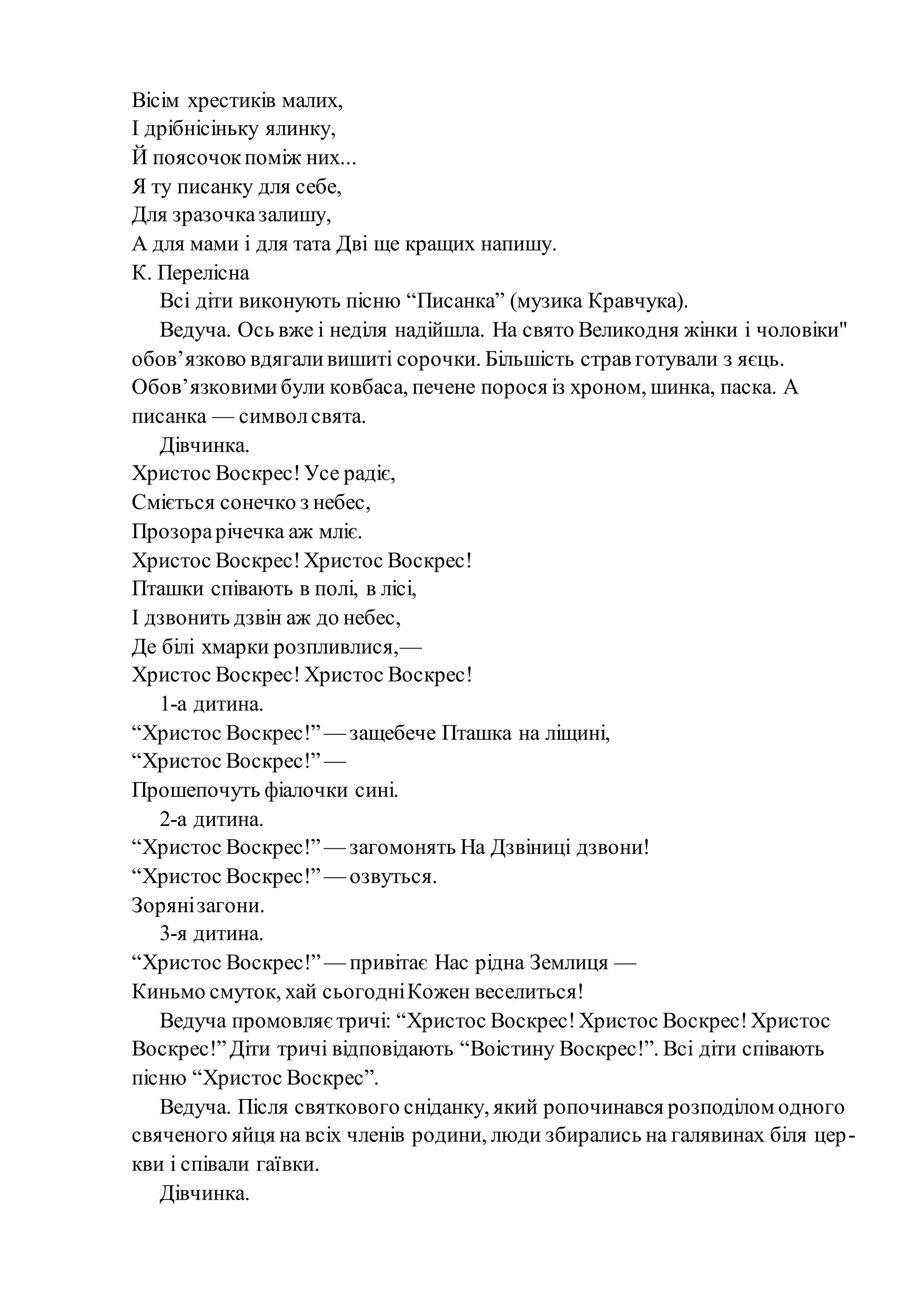 Вісім хрестиків малих,
І дрібнісіньку ялинку,
Й поясочокпоміж них...
Я ту писанку для себе,
Для зразочказалишу,
А для мами і для тата Дві ще кращих напишу.
К. Перелісна
Всі діти виконують пісню “Писанка” (музика Кравчука).
Ведуча. Ось вже і неділя надійшла. На свято Великодня жінки і чоловіки"
обов’язково вдягаливишиті сорочки. Більшість страв готували з яєць.
Обов’язковимибули ковбаса, печене порося із хроном, шинка, паска. А
писанка — символсвята.
Дівчинка.
Христос Воскрес! Усе радіє,
Сміється сонечко з небес,
Прозорарічечка аж мліє.
Христос Воскрес!Христос Воскрес!
Пташки співають в полі, в лісі,
І дзвонить дзвін аж до небес,
Де білі хмарки розпливлися,—
Христос Воскрес! Христос Воскрес!
1-а дитина.
“Христос Воскрес!” — защебече Пташка на ліщині,
“Христос Воскрес!” —
Прошепочуть фіалочки сині.
2-а дитина.
“Христос Воскрес!” — загомонять На Дзвіниці дзвони!
“Христос Воскрес!” — озвуться.
Зорянізагони.
3-я дитина.
“Христос Воскрес!”— привітає Нас рідна Землиця —
Киньмо смуток, хай сьогодніКожен веселиться!
Ведуча промовляєтричі: “Христос Воскрес!Христос Воскрес!Христос
Воскрес!”Діти тричі відповідають “Воістину Воскрес!”. Всі діти співають
пісню “Христос Воскрес”.
Ведуча. Після святкового сніданку, який ропочинався розподілом одного
свяченого яйця на всіх членів родини, люди збирались на галявинах біля цер-
кви і співали гаївки.
Дівчинка.
 
