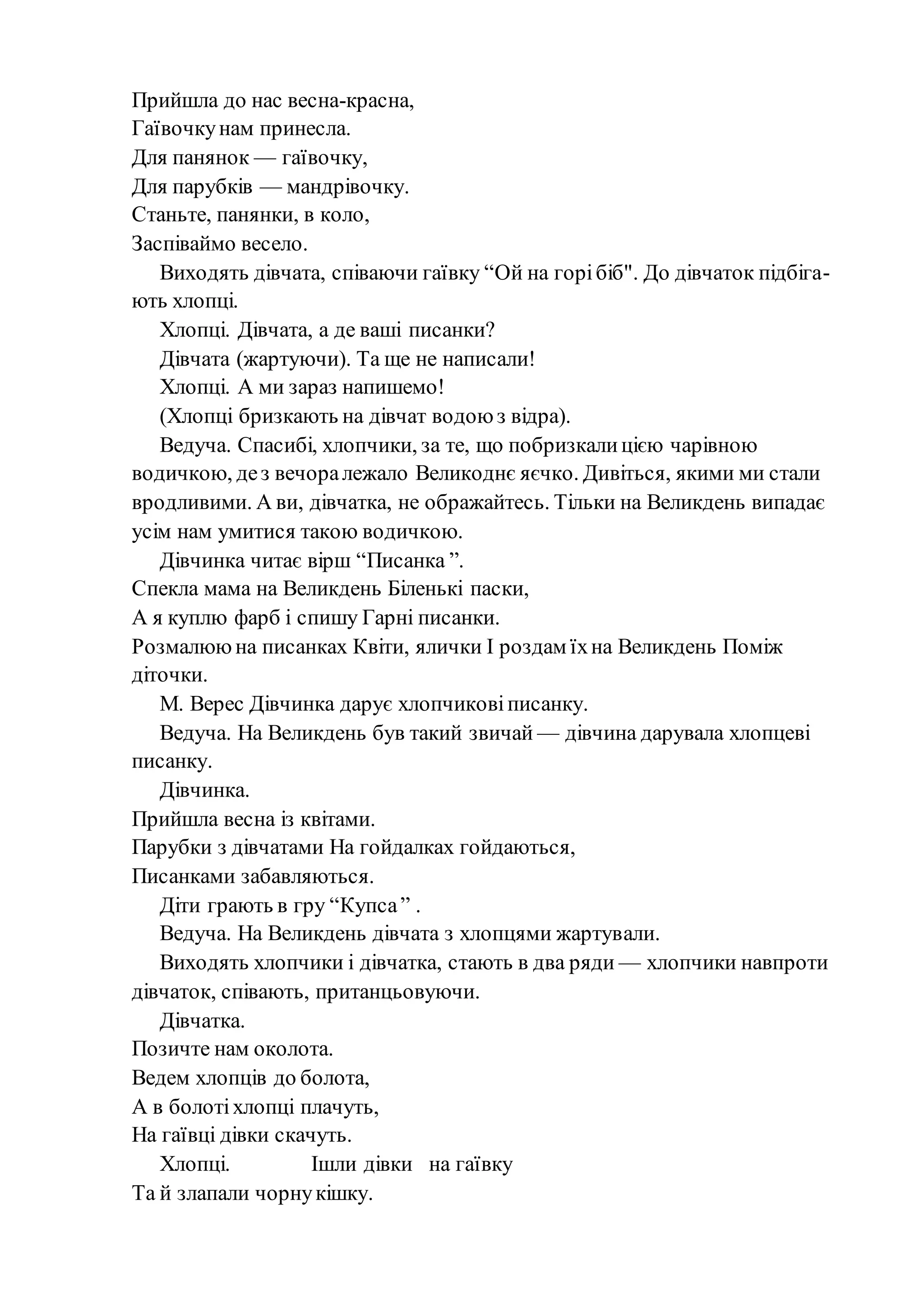 Прийшла до нас весна-красна,
Гаївочкунам принесла.
Для панянок — гаївочку,
Для парубків — мандрівочку.
Станьте, панянки, в коло,
Заспіваймо весело.
Виходять дівчата, співаючи гаївку “Ой на горібіб". До дівчаток підбіга-
ють хлопці.
Хлопці. Дівчата, а де ваші писанки?
Дівчата (жартуючи). Та ще не написали!
Хлопці. А ми зараз напишемо!
(Хлопці бризкають на дівчат водою з відра).
Ведуча. Спасибі, хлопчики, за те, що побризкалицією чарівною
водичкою, дез вечоралежало Великоднє яєчко. Дивіться, якими ми стали
вродливими. А ви, дівчатка, не ображайтесь. Тільки на Великдень випадає
усім нам умитися такою водичкою.
Дівчинка читає вірш “Писанка ”.
Спекла мама на Великдень Біленькі паски,
А я куплю фарб і спишу Гарні писанки.
Розмалююна писанках Квіти, ялички І роздам їхна Великдень Поміж
діточки.
М. Верес Дівчинка дарує хлопчиковіписанку.
Ведуча. На Великдень був такий звичай — дівчина дарувала хлопцеві
писанку.
Дівчинка.
Прийшла весна із квітами.
Парубки з дівчатами На гойдалках гойдаються,
Писанками забавляються.
Діти грають в гру “Купса” .
Ведуча. На Великдень дівчата з хлопцями жартували.
Виходять хлопчики і дівчатка, стають в два ряди — хлопчики навпроти
дівчаток, співають, пританцьовуючи.
Дівчатка.
Позичте нам околота.
Ведем хлопців до болота,
А в болотіхлопці плачуть,
На гаївці дівки скачуть.
Хлопці. Ішли дівки на гаївку
Та й злапали чорнукішку.
 