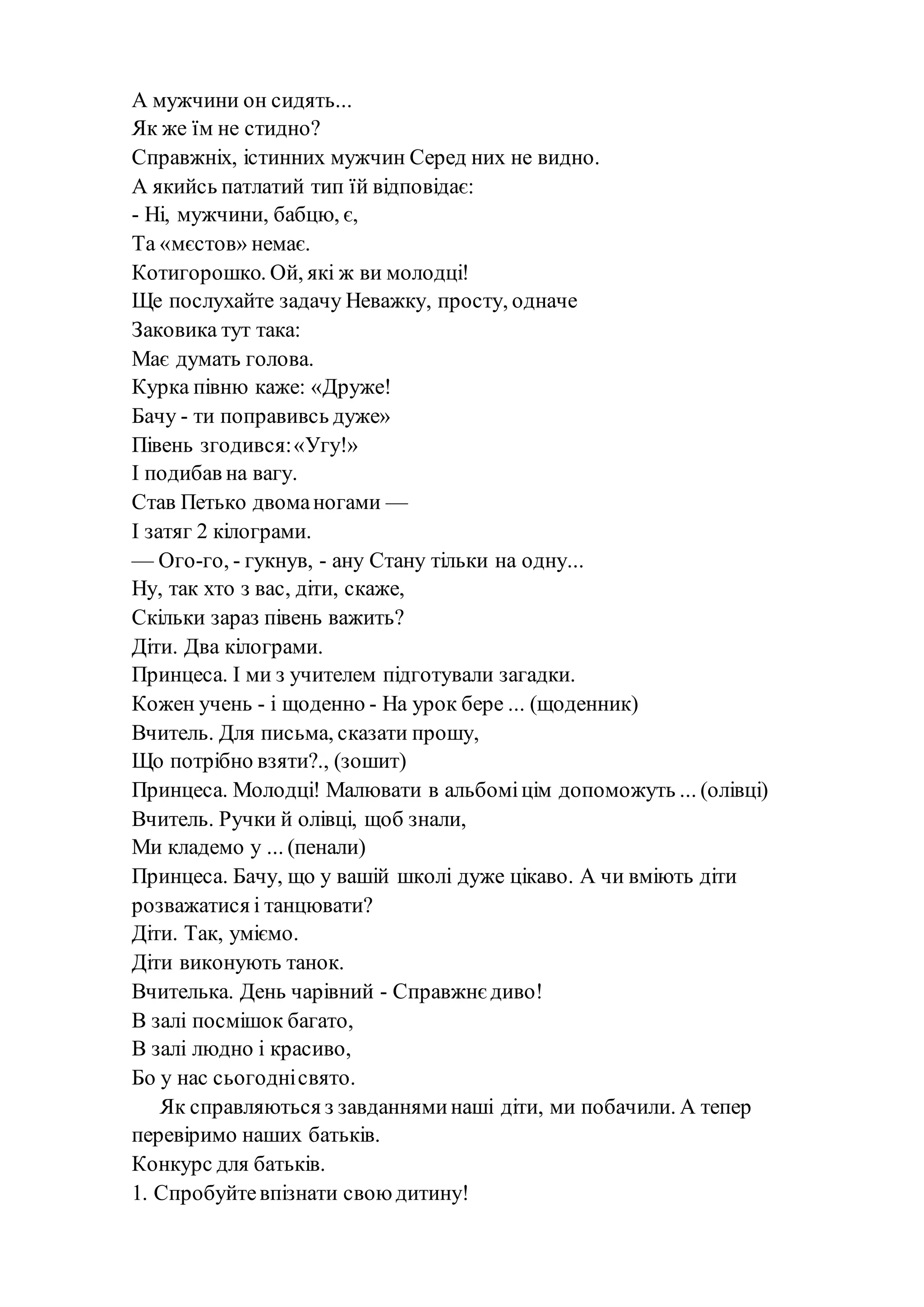 А мужчини он сидять...
Як же їм не стидно?
Справжніх, істинних мужчин Серед них не видно.
А якийсь патлатий тип їй відповідає:
- Ні, мужчини, бабцю, є,
Та «мєстов» немає.
Котигорошко. Ой, які ж ви молодці!
Ще послухайте задачу Неважку, просту, одначе
Заковика тут така:
Має думать голова.
Курка півню каже: «Друже!
Бачу - ти поправивсь дуже»
Півень згодився:«Угу!»
І подибав на вагу.
Став Петько двоманогами —
І затяг 2 кілограми.
— Ого-го, - гукнув, - ану Стану тільки на одну...
Ну, так хто з вас, діти, скаже,
Скільки зараз півень важить?
Діти. Два кілограми.
Принцеса. І ми з учителем підготували загадки.
Кожен учень - і щоденно - На урок бере ... (щоденник)
Вчитель. Для письма, сказати прошу,
Що потрібно взяти?., (зошит)
Принцеса. Молодці! Малювати в альбоміцім допоможуть ... (олівці)
Вчитель. Ручки й олівці, щоб знали,
Ми кладемо у ... (пенали)
Принцеса. Бачу, що у вашій школі дуже цікаво. А чи вміють діти
розважатися і танцювати?
Діти. Так, уміємо.
Діти виконують танок.
Вчителька. День чарівний - Справжнє диво!
В залі посмішок багато,
В залі людно і красиво,
Бо у нас сьогоднісвято.
Як справляються з завданняминаші діти, ми побачили. А тепер
перевіримо наших батьків.
Конкурс для батьків.
1. Спробуйтевпізнати своюдитину!
 