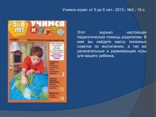 Учимся играя: от 5 до 6 лет.- 2013.- №2.- 19 с.
Этот журнал настоящая
педагогическая помощь родителям. В
нем вы найдете ма...