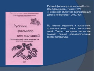 Русский фольклор для малышей/ сост.
Л.М.Абросимова.- Пенза: ГКУК
«Пензенская областная библиотека для
детей и юношества», ...