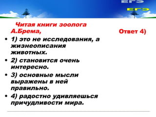Читая книги зоолога
А.Брема,
• 1) это не исследования, а
жизнеописания
животных.
• 2) становится очень
интересно.
• 3) основные мысли
выражены в ней
правильно.
• 4) радостно удивляешься
причудливости мира.
Ответ 4)
 