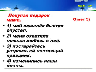 Покупая подарок
маме,
• 1) мой кошелёк быстро
опустел.
• 2) меня охватила
нежная любовь к ней.
• 3) постарайтесь
устроить ей настоящий
праздник.
• 4) изменились наши
планы.
Ответ 3)
 