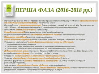 ПЕРША ФАЗА (2016-2018 рр.)
• Перегляд навчальних планів і програм з метою розвантаження та запровадження
в початковій школі.
• Пілотний етап базового рівня у сільській місцевості. Має бути утворено
100–150 шкіл і відпрацьовано взаємодію із громадами та початковими школами.
• Прийняття «Про освіту».
• із запровадження Нової української школи.
• Розроблення і затвердження на компетентнісній основі.
• вчителів початкової школи.
• нового покоління. Навчання авторів. Підготовка експертів.
• Формування національної :
• створення електронних підручників;
• розроблення курсів дистанційного навчання за програмами предметів старшої школи;
• розроблення системи дистанційного навчання для підвищення кваліфікації вчителів.
• . Спрощення документообігу. Визнання електронних форм документів.
• Розроблення «Про загальну середню освіту».
• Створення .
• Участь у PISA-2018.
• Початок формування на заміну системі контролю
(інспектування) освіти.
• Забезпечення початкової освіти.
• Початок роботи початкової школи за на компетентнісній основі
(передбачено проектом Закону України «Про освіту») – 2018 рік.
 