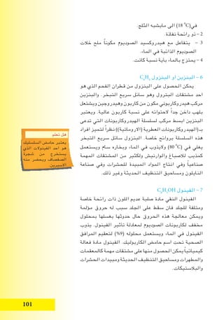 101
.‫الثلج‬ ‫مايشبه‬ ‫الى‬ )18i
o
C(‫في‬
.‫نفاذة‬ ‫رائحة‬ ‫ذو‬ - 2
‫خالت‬ ‫ملح‬ ً‫ا‬‫مكون‬ ‫الصوديوم‬ ‫هيدروكسيد‬ ‫مع‬ ‫يتفاعل‬ - 3
.‫الماء‬ ‫في‬ ‫الذائبة‬ ‫الصوديوم‬
.‫كانت‬ ‫نسبة‬ ‫بأية‬ ‫بالماء‬ ‫يمتزج‬ - 4
C6
H6
‫البنزول‬ ‫او‬ ‫البنزين‬ - 6
‫هو‬ ‫الذي‬ ‫الفحم‬ ‫قطران‬ ‫من‬ ‫البنزول‬ ‫على‬ ‫الحصول‬ ‫يمكن‬
‫والبنزين‬ .‫التبخر‬ ‫سريع‬ ‫سائل‬ ‫وهو‬ ‫البترول‬ ‫مشتقات‬ ‫احد‬
‫ويشتعل‬ ‫وهيدروجين‬ ‫كاربون‬ ‫من‬ ‫مكون‬ ‫هيدروكاربوني‬ ‫مركب‬
‫ويعتبر‬ .‫عالية‬ ‫كاربون‬ ‫نسبة‬ ‫على‬ ‫الحتوائه‬ ً‫ا‬‫جد‬ ‫داخن‬ ‫بلهب‬
‫تدعى‬ ‫التي‬ ‫الهيدروكاربونات‬ ‫لسلسلة‬ ‫مركب‬ ‫ابسط‬ ‫البنزين‬
‫افراد‬ ‫لتميز‬ ً‫ا‬‫نظر‬ ))‫(االروماتية‬ ‫العطرية‬ ‫(الهيدروكاربونات‬ ‫بـ‬
‫التبخر‬ ‫سريع‬ ‫سائل‬ ‫البنزول‬ .‫خاصة‬ ‫بروائح‬ ‫السلسلة‬ ‫هذه‬
‫ويستعمل‬ ‫سام‬ ‫وبخاره‬ ‫الماء‬ ‫في‬ ‫واليذوب‬ )80i
o
C( ‫في‬ ‫يغلي‬
‫المهمة‬ ‫المشتقات‬ ‫من‬ ‫ولكثير‬ ‫والوارنيش‬ ‫لالصباغ‬ ‫كمذيب‬
‫صناعة‬ ‫وفي‬ ‫للحشرات‬ ‫المبيدة‬ ‫المواد‬ ‫انتاج‬ ‫وفي‬ ً‫ا‬‫صناعي‬
.‫ذلك‬ ‫وغير‬ ‫الحديثة‬ ‫التنظيف‬ ‫ومساحيق‬ ‫النايلون‬
C6
H5
OH ‫الفينول‬ - 7
‫خاصة‬ ‫رائحة‬ ‫ذات‬ ‫اللون‬ ‫عديم‬ ‫صلبة‬ ‫مادة‬ ‫النقي‬ ‫الفينول‬
‫مؤلمة‬ ‫حروق‬ ‫له‬ ‫سبب‬ ‫الجلد‬ ‫على‬ ‫سقط‬ ‫فان‬ ‫للجلد‬ ‫ومتلفة‬
‫بمحلول‬ ‫بغسلها‬ ‫حدوثها‬ ‫حال‬ ‫الحروق‬ ‫هذه‬ ‫معالجة‬ ‫ويمكن‬
‫يذوب‬ .‫الفينول‬ ‫تأثير‬ ‫لمعادلة‬ ‫الصوديوم‬ ‫لكاربونات‬ ‫مخفف‬
‫المرافق‬ ‫لتعقيم‬ )%9( ‫محلوله‬ ‫ويستعمل‬ ‫الماء‬ ‫في‬ ‫الفينول‬
‫فعالة‬ ‫مادة‬ ‫الفينول‬ .‫الكاربوليك‬ ‫حامض‬ ‫اسم‬ ‫تحت‬ ‫الصحية‬
‫كالمعقمات‬ ‫مهمة‬ ‫مشتقات‬ ‫على‬ ‫منها‬ ‫الحصول‬ ‫يمكن‬ ً‫ا‬‫كيميائي‬
‫الحشرات‬ ‫ومبيدات‬ ‫الحديثة‬ ‫التنظيف‬ ‫ومساحيق‬ ‫والمطهرات‬
.‫والبالستيكات‬
‫تعلم‬ ‫هل‬
‫السلسليك‬ ‫حامض‬ ‫يعتبر‬
‫الذي‬ ‫الفينوالت‬ ‫احد‬ ‫هو‬
‫شجرة‬ ‫من‬ ‫يستخرج‬
‫منه‬ ‫ويحضر‬ ‫الصفصاف‬
.‫االسبرين‬
 