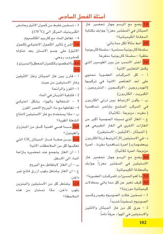 102
‫غاز‬ ‫تحضير‬ ‫جهاز‬ ‫الرسم‬ ‫مع‬ ‫وضح‬ 1.6
‫بكتابة‬ ‫جوابك‬ ً‫ا‬‫معزز‬ ‫المختبر‬ ‫في‬ ‫الميثان‬
‫الكيميائية؟‬ ‫المعادلة‬
:‫يأتي‬ ‫مما‬ ‫لكل‬ ً‫ال‬‫مثا‬ ‫اعط‬ 2.6
‫كاربونية‬‫سلسلة‬–‫مستمرة‬‫كاربونية‬‫سلسلة‬
.‫متفرعة‬ ‫كاربونية‬ ‫سلسلة‬ – ‫حلقية‬
‫الذي‬ ‫القوسين‬ ‫بين‬ ‫من‬ ‫االنسب‬ ‫اختر‬ 3.6
: ‫االتية‬ ‫التعابير‬ ‫يكمل‬
‫تحتوي‬ ‫العضوية‬ ‫المركبات‬ ‫كل‬ - ‫أ‬
‫تركيبها‬ ‫في‬ ‫االتية‬ ‫العناصر‬ ‫احد‬ ‫على‬
، ‫النتروجين‬ ، ‫االوكسجين‬ ، ‫(الهيدروجين‬
)‫الكاربون‬ ، ‫الكبريت‬
‫الكاربون‬ ‫ذرتي‬ ‫بين‬ ‫االرتباط‬ ‫يكون‬ - ‫ب‬
‫تساهمية‬ ‫بأواصر‬ ‫المشبع‬ ‫المركب‬ ‫في‬
.)‫ثالثية‬ ، ‫مزدوجة‬ ، ‫مفرده‬ (
‫من‬ ‫أكبر‬ ‫الحجمية‬ ‫نسبته‬ ‫الذي‬ ‫الغاز‬ - ‫ج‬
‫هو‬ ‫الطبيعي‬ ‫الغاز‬ ‫في‬ ‫االخرى‬ ‫الغازات‬
.)‫االستيلين‬ ، ‫االثيلين‬ ، ‫الميثان‬ (
‫الكاربون‬‫ذرتا‬‫ترتبط‬C2
H2
‫االستيلين‬‫في‬-‫د‬
‫أصرة‬ ، ‫مفردة‬ ‫تساهمية‬ ‫اصرة‬ ( ‫بـ‬ ‫ببعضهما‬
.)‫ثالثية‬ ‫اصرة‬ ،‫مزدوجة‬
‫غاز‬ ‫تحضير‬ ‫جهاز‬ ‫الرسم‬ ‫مع‬ ‫وضح‬ 4.6
‫جوابك‬ ً‫ا‬‫معزز‬ ‫المختبر‬ ‫في‬ ‫االستيلين‬
.‫الكيميائية‬ ‫بالمعادلة‬
‫العضوية؟‬ ‫للمركبات‬ ‫المميزات‬ ‫أهم‬ ‫ما‬ 5.6
‫بمعادالت‬ ‫يأتي‬ ‫مما‬ ‫كل‬ ‫عن‬ ‫تعبر‬ ‫كيف‬ 6.6
‫موزونة؟‬ ‫كيميائية‬
‫وهيدروكسيد‬ ‫الصوديوم‬ ‫خالت‬ ‫تسخين‬ - 1
.ً‫ا‬‫شديد‬ ً‫ا‬‫تسخين‬ ‫الصوديوم‬
‫واالثلين‬ ‫الميثان‬ ‫غاز‬ ‫من‬ ‫كل‬ ‫حرق‬ - 2
.ً‫ا‬‫تام‬ ً‫ا‬‫حرق‬ ‫الهواء‬ ‫في‬ ‫واالستيلين‬
‫وحامض‬ ‫االثيل‬ ‫كحول‬ ‫من‬ ‫خليط‬ ‫تسخين‬ - 3
.)170i
o
C( ‫الى‬ ‫المركز‬ ‫الكبريتيك‬
.‫الكالسيوم‬ ‫كاربيد‬ ‫مع‬ ‫الماء‬ ‫تفاعل‬ - 4
‫(كحول‬ ‫االعتيادي‬ ‫الكحول‬ ‫تاثير‬ ‫اشرح‬ 7.6
‫تناوله‬ ‫بعد‬ ‫االنسان‬ ‫جسم‬ ‫على‬ )‫االثيل‬
.‫روحي‬ ‫كمشروب‬
.)‫(السبرتو‬‫المعطل‬‫بالكحول‬‫المقصود‬‫ما‬ 8.6
9.6
‫االثيلين‬ ‫وغاز‬ ‫الميثان‬ ‫غاز‬ ‫بين‬ ‫قارن‬ - ‫أ‬
:‫حيث‬ ‫من‬ ‫االستيلين‬ ‫وغاز‬
‫والرائحة‬ ‫اللون‬ - 1
‫الماء‬ ‫في‬ ‫الذوبان‬ ‫قابلية‬ - 2
‫اعتيادي‬ ‫بشكل‬ ‫بالهواء‬ ‫اشتعالها‬ - 3
‫اللون‬ ‫االحمر‬ ‫البروم‬ ‫ماء‬ ‫مع‬ ‫تفاعلها‬ - 4
‫النتاج‬ ‫االستيلين‬ ‫غاز‬ ‫مع‬ ‫يستخدم‬ ‫ماذا‬ - ‫ب‬
‫القوية؟‬ ‫الشعلة‬
‫البنزول‬ ‫من‬ ‫كــــل‬ ‫اهمية‬ ‫هــــي‬ ‫مـــــــا‬ 10.6
‫والفينول؟‬
‫التي‬ CH4
‫الميثان‬ ‫غــــاز‬ ‫صفـــة‬ ‫بيـــن‬ 11.6
:‫االتية‬ ‫المالحظات‬ ‫من‬ ‫كل‬ ‫تعكسها‬
‫بازاحة‬ ‫تحضيره‬ ‫عند‬ ‫يتجمع‬ ‫الغاز‬ ‫ان‬ - ‫أ‬
.‫االسفل‬ ‫الى‬ ‫الماء‬
.‫البروم‬ ‫مع‬ ‫اليتفاعل‬ ‫الغاز‬ ‫ان‬ - ‫ب‬
‫غير‬ ‫فاتح‬ ‫ازرق‬ ‫بلهب‬ ‫يشتعل‬ ‫الغاز‬ ‫ان‬ - ‫ج‬
.‫داخن‬
‫والبنزين‬ ‫االستيلين‬ ‫من‬ ‫كل‬ ‫يشتعل‬ 12.6
‫هذه‬ ‫من‬ ‫تستدل‬ ‫ماذا‬ ،‫داخن‬ ‫بلهب‬
‫المالحظة؟‬
‫السادس‬ ‫الفصل‬ ‫أسئلة‬
 