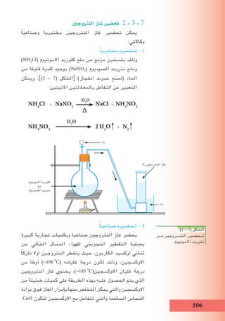 106
‫النرتوجني‬ ‫غاز‬ ‫حت�ضري‬ 2 - 3 - 7
ً‫ا‬‫وصناعي‬ ‫مختبريا‬ ‫النتروجين‬ ‫غاز‬ ‫تحضير‬ ‫يمكن‬
:‫وكاآلتي‬
ً‫ا‬‫مختبري‬ ‫تحضيره‬ - 1
)NH4
Cl( ‫االمونيوم‬ ‫كلوريد‬ ‫ملح‬ ‫من‬ ‫مزيج‬ ‫بتسخين‬ ‫وذلك‬
‫من‬ ‫قليلة‬ ‫كمية‬ ‫بوجود‬ )NaNO2
( ‫الصوديوم‬ ‫نتريت‬ ‫وملح‬
‫ويمكن‬ ،])2 - 7( ‫الشكل‬[ )‫انفجار‬ ‫حدوث‬ ‫(لمنع‬ ‫الماء‬
:‫االتيتين‬ ‫بالمعادلتين‬ ‫التفاعل‬ ‫عن‬ ‫التعبير‬
NH4
Cl + NaNO2
H2
O
NaCl + NH4
NO2
H2
O
∆
NH4
NO2
2 H2
O + N2
ً‫ا‬‫صناعي‬ ‫تحضيره‬ - 2
‫كبيرة‬ ‫تجارية‬ ‫وبكميات‬ ‫صناعيا‬ ‫النتروجين‬ ‫غاز‬ ‫يحضر‬
‫من‬ ‫الخالي‬ ‫المسال‬ ‫للهواء‬ ‫التجزيئي‬ ‫التقطير‬ ‫بعملية‬
ً‫ا‬‫تارك‬ ‫أوال‬ ‫النتروجين‬ ‫يتقطر‬ ‫حيث‬ ،‫الكاربون‬ ‫اوكسيد‬ ‫ثنائي‬
‫من‬ ‫أوطأ‬ )-198i
o
C( ‫غليانه‬ ‫درجة‬ ‫لكون‬ ‫وذلك‬ ،‫االوكسجين‬
‫النتروجين‬ ‫غاز‬ ‫يحتوي‬ ،)-183i
o
C(‫االوكسجين‬ ‫غليان‬ ‫درجة‬
‫من‬ ‫ضئيلة‬ ‫كميات‬ ‫على‬ ‫الطريقة‬ ‫بهذه‬ ‫عليه‬ ‫الحصول‬ ‫يتم‬ ‫الذي‬
‫برادة‬ ‫فوق‬ ‫الغاز‬ ‫بإمرار‬ ‫منها‬ ‫التخلص‬ ‫يمكن‬ ‫والتي‬ ‫االوكسجين‬
.CuO ‫لتكون‬ ‫االوكسجين‬ ‫مع‬ ‫تتفاعل‬ ‫والتي‬ ‫الساخنة‬ ‫النحاس‬
)2 - 7( ‫الشكل‬
‫مــن‬ ‫النتـــروجين‬ ‫تــحضيـر‬
.‫االمونيوم‬ ‫نتريت‬
N2
‫النتروجين‬ ‫غاز‬
‫ماء‬
‫ماء‬
‫االمونيوم‬ ‫كلوريد‬
‫مع‬
‫الصوديوم‬ ‫نتريت‬
 