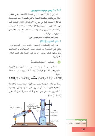 108
‫النرتوجني‬‫مركبات‬‫بع�ض‬ 5-3-7
‫غالفها‬ ‫في‬ ‫الكترونات‬ ‫خمسة‬ ‫على‬ ‫النتروجين‬ ‫ذرة‬ ‫تحتوي‬
‫تساهمية‬ ‫أواصر‬ ‫تكوين‬ ‫في‬ ‫المشاركة‬ ‫يمكنها‬ ‫ولذلك‬ ‫الخارجي‬
‫كما‬ ‫ثالثية‬ ‫أو‬ )NH3
( ‫االمونيا‬ ‫جزيء‬ ‫في‬ ‫كما‬ ‫مفردة‬ ‫تكون‬ ‫قد‬
‫الكترونات‬ ‫ثالثة‬ ‫اكتساب‬ ‫او‬ .)N2
( ‫النتروجين‬ ‫جزيء‬ ‫حالة‬ ‫في‬
‫العناصر‬ ‫ذرات‬ ‫مع‬ ‫اتحادها‬ ‫وحسب‬ ،‫واحد‬ ‫الكترون‬ ‫اكتساب‬ ‫أو‬
‫مركباتها‬ ‫في‬ ‫االخرى‬
:‫هي‬ ‫النتروجين‬ ‫مركبات‬ ‫أهم‬ ‫ومن‬
)NH3
( ‫االمونيا‬ ‫غاز‬ - 1
.‫والهيدروجين‬ ‫للنتروجين‬ ‫المهمة‬ ‫المركبات‬ ‫احد‬ ‫هو‬
‫النباتات‬ ‫و‬ ‫الحيوانات‬ ‫أجسام‬ ‫تحلل‬ ‫من‬ ‫الطبيعة‬ ‫في‬ ‫ينتج‬
‫امالح‬ ‫هيئة‬ ‫على‬ ‫التربة‬ ‫في‬ ‫االمونيا‬ ‫توجد‬ ‫و‬ ‫كما‬ ,‫موتها‬ ‫بعد‬
.‫االمونيوم‬
ً‫ا‬‫مختبري‬ ‫االمونيا‬ ‫تحضير‬ - ‫أ‬
‫كلوريد‬ ‫ملح‬ ‫بتسخين‬ ‫مختبريا‬ ‫االمونيا‬ ‫غاز‬ ‫يحضر‬
‫المعادلة‬ ‫وحسب‬ ‫الكالسيوم‬ ‫هيدروكسيد‬ ‫مع‬ ‫بلطف‬ ‫االمونيوم‬
:‫االتية‬
‫باإلزاحة‬ ‫يجمع‬ ‫فانه‬ ‫الهواء‬ ‫من‬ ‫اخف‬ ‫االمونيا‬ ‫غاز‬ ‫أن‬ ‫وبما‬
‫اوكسيد‬ ‫يحوي‬ ‫عمود‬ ‫على‬ ‫يمرر‬ ‫أن‬ ‫بعد‬ ‫للهواء‬ ‫السفلية‬
‫في‬ ‫كما‬ ‫للغاز‬ ‫المصاحبة‬ ‫الرطوبة‬ ‫من‬ ‫للتخلص‬ ‫الكالسيوم‬
.])3 - 7( ‫الشكل‬[
)3 - 7( ‫الشكل‬
.ً‫ا‬‫مختبري‬ ‫االمونيا‬ ‫تحضير‬
∆
2 NH4
Cl + Ca(OH)2
CaCl2
+ 2 H2
O + 2 NH3
CaO
‫الرطوبة‬ ‫الزالة‬
‫هواء‬
CaO ‫عمود‬
‫االمونيا‬ ‫غاز‬
‫غاز‬ ‫يجمع‬
‫باالزاحة‬ ‫االمونيا‬
‫للهواء‬ ‫السفلى‬NH4
Cl + Ca(OH)2
‫هواء‬
 