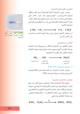 111
‫لالمونيا‬ ‫الكيميائية‬ ‫الخواص‬
‫يتفكك‬ ‫ذلك‬ ‫ومع‬ ،ً‫ا‬‫كيميائي‬ ً‫ا‬‫ثابت‬ ‫االمونيا‬ ‫جزيء‬ ‫يعتبر‬
‫على‬ ‫الغاز‬ ‫إمرار‬ ‫عند‬ ‫الهيدروجين‬ ‫و‬ ‫النتروجين‬ ‫لينتج‬
.‫الغاز‬ ‫خالل‬ ‫كهربائية‬ ‫شرارة‬ ‫إمرار‬ ‫عند‬ ‫أو‬ ‫ساخن‬ ‫فلزي‬ ‫سطح‬
‫في‬ ‫كما‬ ‫األوكسجين‬ ‫من‬ ‫جو‬ ‫في‬ ‫لالشتعال‬ ‫قابل‬ ‫االمونيا‬ ‫وغاز‬
:‫اآلتية‬ ‫المعادلة‬
4 NH3
+ 3 O2
2 N2
+ 6 H2
O
‫الحمراء‬ ‫الشمس‬ ‫زهرة‬ ‫ورقة‬ ‫لون‬ ‫يحول‬ ‫االمونيا‬ ‫محلول‬ ‫ان‬
.‫األزرق‬ ‫اللون‬ ‫إلى‬
‫االمونيا‬ ‫عن‬ ‫الكشف‬
‫اتحادها‬ ‫عند‬ ‫وجودها‬ ‫من‬ ‫والتأكد‬ ‫االمونيا‬ ‫عن‬ ‫الكشف‬ ‫يمكن‬
‫كثيفة‬ ‫بيضاء‬ ‫أبخرة‬ ‫ينتج‬ ‫حيث‬ ‫الهيدروجين‬ ‫كلوريد‬ ‫غاز‬ ‫مع‬
:‫االمونيوم‬ ‫كلوريد‬ ‫غاز‬ ‫لتكون‬ ‫نتيجة‬
NH3
+ HCl NH4
Cl
‫االمونيا‬ ‫غاز‬ ‫كلوريد‬ ‫غاز‬ ‫كلوريد‬ ‫غاز‬
‫الهيدروجين‬ ‫االمونيوم‬
Nitric Acid ‫النتريك‬ ‫حامض‬ - 2
‫االوكسجينية‬ ‫الحوامض‬ ‫أهم‬ ‫من‬ ‫النتريك‬ ‫حامض‬ ‫يعتبر‬
. HNO3
‫جزيئية‬ ‫صيغة‬ ‫ذو‬ ‫وهو‬ ‫للنتروجين‬
ً‫ا‬‫مختبري‬ ‫الحامض‬ ‫تحضير‬
‫ملح‬ ‫من‬ ‫مكون‬ ‫مزيج‬ ‫بتسخين‬ ‫عادة‬ ‫الحامض‬ ‫هذا‬ ‫يحضر‬
‫معوجة‬ ‫في‬ ‫المركز‬ ‫الكبريتيك‬ ‫حامض‬ ‫مع‬ ‫البوتاسيوم‬ ‫نترات‬
‫في‬ ‫التفاعل‬ ‫من‬ ‫الناتج‬ ‫النتريك‬ ‫حامض‬ ‫بخار‬ ‫ويكثف‬ ,‫زجاجية‬
‫التعبير‬ ‫ويمكن‬ ])6 - 7( ‫الشكل‬[ ‫بالماء‬ ‫مبرد‬ ‫استقبال‬ ‫وعاء‬
:‫يأتي‬ ‫بما‬ ‫التفاعل‬ ‫معادلة‬ ‫عن‬
∆
KNO3
+ H2
SO4
KHSO4
+HNO3
‫ورقة‬ ‫لون‬ ‫تغير‬ ‫القواعد‬
‫الى‬ ‫الحمراء‬ ‫الشمس‬ ‫زهرة‬
.‫الزرقاء‬
 