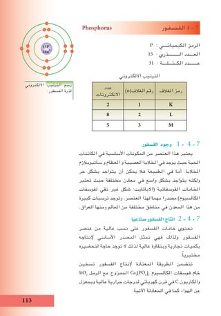 113
Phosphorus ‫الف�سفور‬ 4 - 7
P : ‫الكيميائــــي‬ ‫الرمز‬
15 : ‫الــــــــــذري‬ ‫العــــدد‬
31 : ‫الكــتـــلــــة‬ ‫عـــــــدد‬
‫االلكتروني‬ ‫الترتيب‬
‫الغالف‬ ‫رمز‬)n(‫الغالف‬ ‫رقم‬
‫عدد‬
‫االلكترونات‬
K12
L28
M35
‫الف�سفور‬ ‫وجود‬ 1 - 4 - 7
‫الكائنات‬ ‫في‬ ‫األساسية‬ ‫المكونات‬ ‫من‬ ‫العنصر‬ ‫هذا‬ ‫يعتبر‬
‫ساتيوبالزم‬ ‫و‬ ‫العظام‬ ‫و‬ ‫العصبية‬ ‫الخاليا‬ ‫في‬ ‫يوجد‬ ‫حيث‬ ‫الحية‬
‫حر‬ ‫بشكل‬ ‫يتواجد‬ ‫أن‬ ‫يمكن‬ ‫فال‬ ‫الطبيعة‬ ‫في‬ ‫أما‬ .‫الخاليا‬
‫تعتبر‬ ‫حيث‬ ‫مختلفة‬ ‫معادن‬ ‫في‬ ‫واسع‬ ‫بشكل‬ ‫يتواجد‬ ‫ولكنه‬
‫لفوسفات‬ ‫نقي‬ ‫غير‬ ‫شكل‬ :‫(االباتايت‬ ‫الفوسفاتية‬ ‫الخامات‬
‫كبيرة‬ ‫ترسبات‬ ‫وتوجد‬ .‫العنصر‬ ‫لهذا‬ ‫مهما‬ ‫مصدرا‬ )‫الكالسيوم‬
.‫العراق‬ ‫ومنها‬ ‫العالم‬ ‫من‬ ‫مختلفة‬ ‫مناطق‬ ‫في‬ ‫المعدن‬ ‫هذا‬ ‫من‬
‫�صناعيا‬‫الف�سفور‬‫انتاج‬ 2 - 4 - 7
‫عنصر‬ ‫من‬ ‫عالية‬ ‫نسب‬ ‫على‬ ‫الفسفور‬ ‫خامات‬ ‫تحتوي‬
‫إلنتاجه‬ ‫األساسي‬ ‫المصدر‬ ‫تمثل‬ ‫فهي‬ ‫ولذلك‬ ‫الفسفور‬
‫لتحضيره‬ ‫حاجة‬ ‫توجد‬ ‫ال‬ ‫لذلك‬ ‫عالية‬ ‫وبنقاوة‬ ‫تجارية‬ ‫بكميات‬
.ً‫ا‬‫مختبري‬
‫تسخين‬ ‫الفسفور‬ ‫إلنتاج‬ ‫المعتادة‬ ‫الطريقة‬ ‫تتضمن‬
SiO2
‫الرمل‬ ‫مع‬ ‫الممزوج‬ Ca3
(PO4
)2
‫الكالسيوم‬ ‫فوسفات‬ ‫خام‬
‫وبمعزل‬ ‫عالية‬ ‫حرارية‬ ‫لدرجات‬ ‫كهربائي‬ ‫فرن‬ ‫في‬ C ‫والكاربون‬
:‫اآلتية‬ ‫المعادلة‬ ‫في‬ ‫كما‬ ‫الهواء‬ ‫عن‬
‫االلكتروني‬ ‫الترتيب‬ ‫رسم‬
.‫الفسفور‬ ‫لذرة‬
15P+
16n0
 
