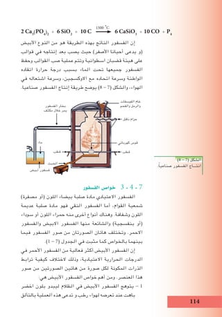 114
‫األبيض‬ ‫النوع‬ ‫من‬ ‫هو‬ ‫الطريقة‬ ‫بهذه‬ ‫الناتج‬ ‫الفسفور‬ ‫إن‬
‫قوالب‬ ‫في‬ ‫إنتاجه‬ ‫بعد‬ ‫يصب‬ ‫حيث‬ )‫األصفر‬ ‫أحيانا‬ ‫يدعى‬ ‫(و‬
‫وحفظ‬ ‫القوالب‬ ‫صب‬ ‫عملية‬ ‫وتتم‬ ‫اسطوانية‬ ‫قضبان‬ ‫هيئة‬ ‫على‬
‫اتقاده‬ ‫حرارة‬ ‫درجة‬ ‫بسبب‬ ‫الماء‬ ‫تحت‬ ‫جميعها‬ ‫الفسفور‬
‫في‬ ‫اشتعاله‬ ‫وسرعة‬ ،‫االوكسجين‬ ‫مع‬ ‫اتحاده‬ ‫وسرعة‬ ‫الواطئة‬
.‫صناعيا‬ ‫الفسفور‬ ‫إنتاج‬ ‫طريقة‬ ‫يوضح‬ )8 - 7( ‫والشكل‬ ،‫الهواء‬
‫الف�سفور‬ ‫خوا�ص‬ 3 - 4 - 7
)‫مصفرة‬ ‫(أو‬ ‫اللون‬ ‫بيضاء‬ ‫صلبة‬ ‫مادة‬ ‫االعتيادي‬ ‫الفسفور‬
‫عديمة‬ ‫صلبة‬ ‫مادة‬ ‫فهو‬ ‫النقي‬ ‫الفسفور‬ ‫أما‬ ،‫القوام‬ ‫شمعية‬
‫سوداء‬ ‫أو‬ ‫اللون‬ ‫حمراء‬ ‫منه‬ ‫أخرى‬ ‫أنواع‬ ‫وهناك‬ .‫وشفافة‬ ‫اللون‬
‫والفسفور‬ ‫االبيض‬ ‫الفسفور‬ ‫منها‬ ‫والشائعة‬ )‫بنفسجية‬ ‫(أو‬
‫فيما‬ ‫الفسفور‬ ‫صور‬ ‫من‬ ‫الصورتان‬ ‫هاتان‬ ‫وتختلف‬ .‫االحمر‬
.)1 - 7( ‫الجدول‬ ‫في‬ ‫مثبت‬ ‫كما‬ ‫بالخواص‬ ‫بينهما‬
‫في‬ ‫األحمر‬ ‫الفسفور‬ ‫من‬ ‫فعالية‬ ‫أكثر‬ ‫األبيض‬ ‫الفسفور‬ ‫إن‬
‫ترابط‬ ‫كيفية‬ ‫الختالف‬ ‫وذلك‬ ،‫االعتيادية‬ ‫الحرارية‬ ‫الدرجات‬
‫صور‬ ‫من‬ ‫الصورتين‬ ‫هاتين‬ ‫من‬ ‫صورة‬ ‫لكل‬ ‫المكونة‬ ‫الذرات‬
:‫هي‬ ‫األبيض‬ ‫الفسفور‬ ‫خواص‬ ‫أهم‬ ‫ومن‬ .‫العنصر‬ ‫هذا‬
‫اخضر‬ ‫بلون‬ ‫ليبدو‬ ‫الظالم‬ ‫في‬ ‫األبيض‬ ‫الفسفور‬ ‫يتوهج‬ - 1
‫بالتألق‬ ‫العملية‬ ‫هذه‬ ‫تدعى‬ ‫و‬ ‫رطب‬ ‫لهواء‬ ‫تعرضه‬ ‫عند‬ ‫باهت‬
2 Ca3
(PO4
)2
+ 6 SiO2
+ 10 C 6 CaSiO3
+ 10 CO + P4
1500i
o
C
)8 - 7( ‫الشكل‬
.ً‫ا‬‫صناعي‬ ‫الفسفور‬ ‫انتـــاج‬
‫الفوسفات‬ ‫خام‬
‫والفحم‬ ‫والرمل‬‫الفسفور‬ ‫بخار‬
‫مكثف‬ ‫خالل‬ ‫يمر‬
‫ناقل‬ ‫حزام‬
‫كهربائي‬ ‫قوس‬
‫قطب‬‫قطب‬
‫الخبث‬
‫أبيض‬ ‫فسفور‬
‫ماء‬
 