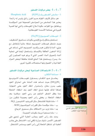 116
‫الف�سفور‬ ‫مركبات‬ ‫بع�ض‬ 4 - 4 - 7
Phosphoric Acid (H3
PO4
( ‫الفسفوريك‬ ‫حامض‬ - 1
.‫رائحة‬ ‫له‬ ‫وليس‬ ‫رائق‬ ‫اللون‬ ‫عديم‬ ‫القوام‬ ‫كثيف‬ ‫سائل‬ ‫هو‬
‫المؤكسدة‬ ‫غير‬ ‫الضعيفة‬ ‫الحوامض‬ ‫من‬ ‫الحامض‬ ‫هذا‬ ‫يعتبر‬
‫أهمية‬ ‫لها‬ ‫والتي‬ ‫الفوسفات‬ ‫أمالح‬ ‫مكونا‬ ‫القواعد‬ ‫مع‬ ‫ويتفاعل‬
.‫الفوسفاتية‬ ‫األسمدة‬ ‫صناعة‬ ‫في‬ ‫كبيرة‬
:)Na3
PO4
( ‫الصوديوم‬ ‫فوسفات‬ - 2
،‫التنظيف‬ ‫مساحيق‬ ‫مكونات‬ ‫كإحدى‬ ‫واسع‬ ‫بشكل‬ ‫تستعمل‬
‫مع‬ ‫(تتفاعل‬ ‫مائيا‬ ‫تحلال‬ ‫الصوديوم‬ ‫فوسفات‬ ‫تتحلل‬ ‫حيث‬
‫في‬ ‫تساعد‬ ‫التي‬ ‫الصوديوم‬ ‫هيدروكسيد‬ ‫لتكون‬ )‫الماء‬ ‫جزيء‬
‫تحلية‬ ‫في‬ ‫أيضا‬ ‫وتستعمل‬ ،‫باألجسام‬ ‫العالقة‬ ‫الدهون‬ ‫إزالة‬
‫إلى‬ ‫الصابون‬ ‫فيه‬ ‫يرغو‬ ‫ال‬ ‫الذي‬ ‫العسر‬ ‫الماء‬ ‫(تحويل‬ ‫الماء‬
‫المواد‬ ‫لبعض‬ ‫حافظة‬ ‫كمادة‬ ‫الملح‬ ‫هذا‬ ‫ويستعمل‬ .)‫يسر‬ ‫ماء‬
.‫أخرى‬ ‫كثيرة‬ ‫استعماالت‬ ‫ولها‬ ‫اللحوم‬ ‫و‬ ‫الغذائية‬
‫الف�سفور‬ ‫مركبات‬ ‫لبع�ض‬ ‫ال�صناعية‬ ‫اال�ستعماالت‬ 5 - 4 - 7
‫الثقاب‬ ‫صناعة‬ - 1
‫االمونيـــوم‬ ‫لفوســــفات‬ ‫بمحــلول‬ ‫الثقــاب‬ ‫عــود‬ ‫يعامــــل‬
‫العود‬ ‫احتراق‬ ‫على‬ ‫المادة‬ ‫هذه‬ ‫تساعد‬ ‫حيث‬ )NH4
)3
PO4
،‫النهاية‬ ‫حتى‬ ‫العود‬ ‫اتقاد‬ ‫واستمرار‬ ،‫دخان‬ ‫بدون‬ ‫بلهب‬
‫الشعلة‬ ‫انطفاء‬ ‫بعد‬ ‫العود‬ ‫اتقاد‬ ‫تمنع‬ ‫فإنها‬ ‫لذلك‬ ‫إضافة‬
‫بعد‬ ‫مباشرة‬ ‫العود‬ ‫رمي‬ ‫عن‬ ‫الناجم‬ ‫الخطر‬ ‫يقلل‬ ‫مما‬
:‫من‬ ‫تتكون‬ ‫بعجينة‬ ‫العود‬ ‫رأس‬ ‫يغطى‬ ‫و‬ .‫الشعلة‬ ‫انطفاء‬
. Sb2
S3
‫االنتيمون‬ ‫كبريتيد‬ ‫مثل‬ ‫لالشتعال‬ ‫قابلة‬ ‫مادة‬ - ‫أ‬
. KClO3
‫البوتاسيوم‬ ‫كلورات‬ ‫مثل‬ ‫مؤكسدة‬ ‫مادة‬ - ‫ب‬
.‫الزجاج‬ ‫مسحوق‬ ‫مثل‬ ‫االحتكاك‬ ‫من‬ ‫تزيد‬ ‫مادة‬ - ‫جـ‬
.‫العجينة‬ ‫مكونات‬ ‫تربط‬ ‫صمغية‬ ‫مادة‬ - ‫د‬
‫على‬ ‫تحوي‬ ‫التي‬ ‫العلبة‬ ‫بجانب‬ ‫العود‬ ‫رأس‬ ‫حك‬ ‫وعند‬
‫جانب‬ ‫على‬ ‫االشتعال‬ ‫لبدء‬ ‫تكفي‬ ‫حرارة‬ ‫تتولد‬ ،‫األحمر‬ ‫الفسفور‬
.‫االشتعال‬ ‫ويستمر‬ ‫العود‬ ‫رأس‬ ‫إلى‬ ‫الشعلة‬ ‫تنتقل‬ ‫ثم‬ ‫العلبة‬
‫فـــــي‬ ‫الفســـفور‬ ‫اســـتعمال‬
.‫الثقاب‬ ‫اعواد‬ ‫صناعة‬
 