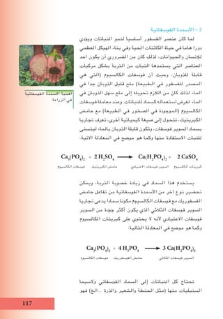 117
‫الفوسفاتية‬ ‫االسمدة‬ ‫اهمية‬
.‫الزراعة‬ ‫في‬
Ca3
(PO4
)2
+ 2 H2
SO4
Ca(H2
PO4
)2
+ 2 CaSO4
‫الكالسيوم‬ ‫فوسفات‬ ‫الكبريتيك‬ ‫حامض‬ ‫االعتيادي‬ ‫فوسفات‬ ‫السوبر‬ ‫الكالسيوم‬ ‫كبريتات‬
‫الفوسفاتية‬ ‫األسمدة‬ - 2
‫ويؤدي‬ ‫النباتات‬ ‫لنمو‬ ‫أساسيا‬ ‫الفسفور‬ ‫عنصر‬ ‫كان‬ ‫لما‬
‫العظمي‬ ‫الهيكل‬ ‫بناء‬ ‫وفي‬ ‫الحية‬ ‫الكائنات‬ ‫حياة‬ ‫في‬ ‫هاما‬ ‫دورا‬
‫احد‬ ‫يكون‬ ‫أن‬ ‫الضروري‬ ‫من‬ ‫كان‬ ‫لذلك‬ ،‫والحيوانات‬ ‫لإلنسان‬
‫مركبات‬ ‫بشكل‬ ‫التربة‬ ‫من‬ ‫النبات‬ ‫يستمدها‬ ‫التي‬ ‫العناصر‬
‫هي‬ ‫(التي‬ ‫الكالسيوم‬ ‫فوسفات‬ ‫أن‬ ‫وحيث‬ ،‫للذوبان‬ ‫قابلة‬
‫في‬ ‫جدا‬ ‫الذوبان‬ ‫قليل‬ ‫ملح‬ )‫الطبيعة‬ ‫في‬ ‫للفسفور‬ ‫المصدر‬
‫في‬ ‫الذوبان‬ ‫سهل‬ ‫ملح‬ ‫إلى‬ ‫تحويله‬ ‫الالزم‬ ‫من‬ ‫كان‬ ‫لذلك‬ ‫الماء‬
‫فوسفات‬ ‫معاملة‬ ‫وعند‬ .‫للنباتات‬ ‫كسماد‬ ‫استعماله‬ ‫لغرض‬ ‫الماء‬
‫حامض‬ ‫مع‬ )‫الطبيعة‬ ‫في‬ ‫الصخور‬ ‫في‬ ‫(الموجودة‬ ‫الكالسيوم‬
‫تجاريا‬ ‫تعرف‬ ،‫أخرى‬ ‫كيميائية‬ ‫صيغة‬ ‫إلى‬ ‫تتحول‬ ،‫الكبريتيك‬
‫ليتسنى‬ ‫بالماء‬ ‫الذوبان‬ ‫قابلة‬ ‫وتكون‬ ،‫فوسفات‬ ‫السوبر‬ ‫بسماد‬
:‫االتية‬ ‫المعادلة‬ ‫في‬ ‫موضح‬ ‫هو‬ ‫وكما‬ ‫منها‬ ‫االستفادة‬ ‫للنبات‬
‫ويمكن‬ ،‫التربة‬ ‫خصوبة‬ ‫زيادة‬ ‫في‬ ‫السماد‬ ‫هذا‬ ‫يستخدم‬
‫حامض‬ ‫تفاعل‬ ‫من‬ ‫الفوسفاتية‬ ‫األسمدة‬ ‫من‬ ‫آخر‬ ‫نوع‬ ‫تحضير‬
‫تجاريا‬ ‫يدعى‬ ‫سمادا‬ ‫مكونا‬ ‫الكالسيوم‬ ‫فوسفات‬ ‫مع‬ ‫الفسفوريك‬
‫السوبر‬ ‫من‬ ‫جودة‬ ‫أكثر‬ ‫يكون‬ ‫الذي‬ ‫الثالثي‬ ‫فوسفات‬ ‫السوبر‬
‫الكالسيوم‬ ‫كبريتات‬ ‫على‬ ‫يحتوي‬ ‫ال‬ ‫ألنه‬ ‫االعتيادي‬ ‫فوسفات‬
:‫التالية‬ ‫المعادلة‬ ‫في‬ ‫موضح‬ ‫هو‬ ‫وكما‬
Ca3
(PO4
)2
+ 4 H3
PO4
3 Ca(H2
PO4
)2
‫الكالسيوم‬ ‫فوسفات‬ ‫الفوسفوريك‬ ‫حامض‬ ‫الثالثي‬ ‫فوسفات‬ ‫السوبر‬
‫والسيما‬ ‫الفوسفاتي‬ ‫السماد‬ ‫إلى‬ ‫النباتات‬ ‫كل‬ ‫تحتاج‬
‫فهو‬ )‫...الخ‬ ‫والذرة‬ ‫والشعير‬ ‫الحنطة‬ ‫(مثل‬ ‫منها‬ ‫السنبليات‬
 