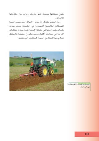118
‫مقاومتها‬ ‫من‬ ‫ويزيد‬ ‫بذورها‬ ‫نمو‬ ‫ويعجل‬ ‫سيقانها‬ ‫يقوي‬
.‫لألمراض‬
‫مهما‬ ‫مصدرا‬ ‫يعد‬ -‫العراق‬ - ‫بلدنا‬ ‫أن‬ ‫بالذكر‬ ‫الجدير‬ ‫ومن‬
‫وجدت‬ ‫حيث‬ ،‫الطبيعة‬ ‫في‬ ‫الموجودة‬ ‫الكالسيوم‬ ‫لفوسفات‬
‫عكاشات‬ ‫حقول‬ ‫ضمن‬ ‫الرطبة‬ ‫منطقة‬ ‫في‬ ‫منها‬ ‫كبيرة‬ ‫كميات‬
‫بشكل‬ ‫استثمارها‬ ‫مشروع‬ ‫ويعد‬ ،‫االنبار‬ ‫محافظة‬ ‫في‬ ‫الواقعة‬
.‫الفوسفات‬ ‫الستثمار‬ ‫المهمة‬ ‫المشاريع‬ ‫من‬ ‫تجاري‬
‫الفوسفاتية‬‫االسمدة‬‫استخدام‬
.‫الزراعة‬ ‫في‬
 