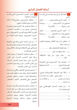 119
‫يكمــل‬ ‫الــذي‬ ‫الصحيــح‬ ‫الجواب‬ ‫اختر‬ 2.7
:‫التالية‬ ‫العبارات‬
،%78 ،%21(‫حوالي‬ ‫النتروجين‬ ‫يشكل‬ - 1
.‫الجوي‬ ‫الغالف‬ ‫حجم‬ ‫من‬ )%50
‫مختبريا‬ ‫النتروجين‬ ‫غاز‬ ‫تحضير‬ ‫يمكن‬ - 2
،‫النحاس‬ ‫أوكسيد‬ ( ‫من‬ ‫مزيج‬ ‫بتسخين‬
‫ملح‬ ‫و‬ )‫االمونيوم‬ ‫كلوريد‬ ،‫الكالسيوم‬ ‫كلوريد‬
‫من‬ ‫قليلة‬ ‫كمية‬ ‫بوجود‬ ‫الصوديوم‬ ‫نتريت‬
.‫الماء‬
‫تركيبها‬ ‫في‬ ‫يدخل‬ ‫التي‬ ‫المواد‬ ‫بين‬ ‫من‬ - 3
‫كسماد‬‫مباشرة‬‫تستعمل‬‫واحدة‬‫مادة‬‫الفسفور‬
،‫الكالسيوم‬ ‫فوسفات‬ ،‫(العظام‬ ‫هي‬ ‫فوسفاتي‬
.)‫فوسفات‬ ‫السوبر‬
‫(لون‬ ‫يحول‬ ‫ان‬ ‫االمونيا‬ ‫لمحلول‬ ‫يمكن‬ - 4
‫اللون‬ ‫إلى‬ ‫الحمراء‬ ‫الشمس‬ ‫زهرة‬ ‫ورقة‬
‫الزرقاء‬ ‫الشمس‬ ‫زهرة‬ ‫ورقة‬ ‫لون‬ ،‫األزرق‬
‫الشمس‬ ‫زهرة‬ ‫ورقة‬ ‫لون‬ ،‫األحمر‬ ‫اللون‬ ‫إلى‬
.)‫الصفر‬ ‫اللون‬ ‫إلى‬ ‫الحمراء‬
‫يدك‬ ‫حرارة‬ ‫تكفي‬ ‫الفسفور‬ ‫صورتي‬ ‫إحدى‬ - 5
‫عند‬ ‫باليد‬ ‫مسكها‬ ‫عدم‬ ‫يلزم‬ ‫ولذلك‬ ‫التقادها‬
‫بخواص‬ ‫تتعلق‬ ‫تجارب‬ ‫إلجراء‬ ‫استعمالها‬
‫الفسفور‬ ،‫األحمر‬ ‫(الفسفور‬ ‫وهي‬ ‫الفسفور‬
.)‫األبيض‬
‫تجارية‬ ‫بكميات‬ ‫النتريك‬ ‫حامض‬ ‫يحضر‬ - 6
‫نترات‬ ‫ملح‬ ‫من‬ ‫مكون‬ ‫مزيج‬ ‫(بتسخين‬ ‫وذلك‬
،‫المركز‬ ‫الكبريتيك‬ ‫حامض‬ ‫مع‬ ‫البوتاسيوم‬
‫البالتين‬ ‫بوجود‬ ‫بالهواء‬ ‫االمونيا‬ ‫بأكسدة‬
‫االمونيا‬ ‫جزيئة‬ ‫بتحلل‬ ،‫محفز‬ ‫كعامل‬
.)ً‫ا‬‫مائي‬
‫مما‬ ‫كل‬ ‫في‬ ‫يناسبه‬ ‫بما‬ ‫فراغ‬ ‫كل‬ ‫أكمل‬ 1.7
:‫يأتي‬
‫لذلك‬ ........... ‫للنتروجين‬ ‫الذري‬ ‫العدد‬ - 1
ً‫ا‬‫بروتون‬ ........... ‫النتروجين‬ ‫ذرة‬ ‫تحتوي‬
.ً‫ا‬‫إلكترون‬ ............ ‫حولها‬ ‫يدور‬
‫لذلك‬ ........... ‫للفسفور‬ ‫الذري‬ ‫العدد‬ - 2
ً‫ا‬‫بروتون‬ ........... ‫الفسفور‬ ‫ذرة‬ ‫نواة‬ ‫تحتوي‬
.ً‫ا‬‫إلكترون‬ ............ ‫حولها‬ ‫يدور‬
‫تتكون‬ ‫بعجينة‬ ‫الثقاب‬ ‫عود‬ ‫رأس‬ ‫يغطى‬ - 3
:‫منها‬ ‫مواد‬ ‫من‬
................. ‫مثل‬ ‫لالشتعال‬ ‫قابلة‬ ‫مادة‬ - ‫أ‬
.........................‫مثل‬ ‫مؤكسدة‬ ‫مادة‬ - ‫ب‬
‫االحتكاك‬ ‫قوة‬ ‫من‬ ‫تزيد‬ ‫مادة‬ - ‫جـ‬
................‫مثل‬
‫الطبيعة‬ ‫في‬ ‫النتروجين‬ ‫غاز‬ ‫يتواجد‬ - 4
‫صيغتها‬ ‫الذرة‬ ................. ‫جزيء‬ ‫هيئة‬ ‫على‬
. ................. ‫الكيميائية‬
‫لجزيء‬ ‫الكيميائية‬ ‫الصيغة‬ ‫هو‬ NH3
- 5
‫ذرة‬ ‫اتحاد‬ ‫من‬ ‫مكون‬ ‫جزيء‬ ‫وهو‬ ...............
‫ذرات‬ ‫ثالثة‬ ‫و‬ ................. ‫عنصر‬ ‫من‬ ‫واحدة‬
. ................... ‫عنصر‬ ‫من‬
‫على‬ ‫الفوسفاتي‬ ‫السماد‬ ‫فوائد‬ ‫من‬ - 6
:‫انه‬ ‫السنبليات‬
،................................................... - ‫أ‬
،................................................... - ‫ب‬
. .................................................. - ‫جـ‬
‫السابع‬ ‫الفصل‬ ‫أسئلة‬
 