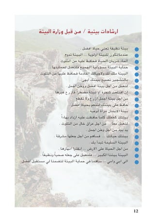 ‫البيئة‬ ‫وزارة‬ ‫قبل‬ ‫من‬ / ‫بيئية‬ ‫ارشادات‬
. ‫افضل‬ ‫حياة‬ ‫تعني‬ ‫نظيفة‬ ‫بيئة‬ 	
‫تدوم‬ ‫البيئة‬ ... ‫اولوية‬ ‫للبيئة‬ ‫تكون‬ ‫عندما‬ 	
. ‫التلوث‬ ‫من‬ ‫عليه‬ ‫فحافظ‬ ‫الحياة‬ ‫شريان‬ ‫الماء‬ 	
. ‫لحمايتها‬ ‫فلنعمل‬ ‫الجميع‬ ‫مسؤولية‬ ‫البيئة‬ ‫حماية‬ 	
. ‫التلوث‬ ‫من‬ ‫عليها‬ ‫فحافظ‬ ‫القادمة‬ ‫والجيالك‬ ‫لك‬ ‫ملك‬ ‫البيئة‬ 	
. ‫ابهى‬ ‫بيئتك‬ ‫تصبح‬ ‫بالتشجير‬ 	
. ‫اجمل‬ ‫ووطن‬ ‫افضل‬ ‫بيئة‬ ‫اجل‬ ‫من‬ ‫لنعمل‬ 	
. ‫غيرها‬ ‫فازرع‬ ً‫ا‬‫مضطر‬ ‫نبتة‬ ‫او‬ ‫شجرة‬ ‫اقتلعت‬ ‫إن‬ 	
. ‫تقطع‬ ‫وال‬ ‫ازرع‬ ‫اجمل‬ ‫بيئة‬ ‫اجل‬ ‫من‬ 	
. ‫افضل‬ ‫بحياة‬ ‫لتنعم‬ ‫بيئتك‬ ‫على‬ ‫حافظ‬ 	
. ‫لوعيه‬ ‫مرآة‬ ‫االنسان‬ ‫بيئة‬ 	
ً‫ا‬‫بهاء‬ ‫ازداد‬ ‫عليه‬ ‫حافظت‬ ‫كلما‬ ‫كطفلك‬ ‫بيئتك‬ 	
. ‫التلوث‬ ‫من‬ ‫خال‬ ‫عراق‬ ‫اجل‬ ‫من‬ ... ً‫ا‬‫مع‬ ‫لنعمل‬ 	
. ‫اجمل‬ ‫وطن‬ ‫اجل‬ ‫من‬ ‫بيد‬ ‫يد‬ 	
. ‫مشرقة‬ ‫جعلها‬ ‫اجل‬ ‫من‬ ‫فساهم‬ ... ‫حياتك‬ ‫بيئتك‬ 	
. ‫بك‬ ‫تبدأ‬ ‫السليمة‬ ‫البيئة‬ 	
. ‫انهارها‬ ‫انقذوا‬ ... ‫االرض‬ ‫على‬ ‫الحياة‬ ‫اجل‬ ‫من‬ 	
. ً‫ا‬‫ونظيف‬ ً‫ا‬‫صحي‬ ‫جعله‬ ‫على‬ ‫فلنعمل‬ ... ‫الكبير‬ ‫بيتنا‬ ‫البيئة‬ 	
. ‫افضل‬ ‫مستقبل‬ ‫لي‬ ‫لتضمنا‬ ‫البيئة‬ ‫حماية‬ ‫في‬ ‫ساهما‬ ... ‫وامي‬ ‫ابي‬ ‫الى‬ 	
12
 