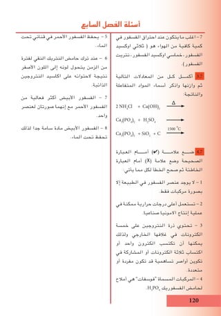 120
‫تحت‬ ‫قناني‬ ‫في‬ ‫األحمر‬ ‫الفسفور‬ ‫يحفظ‬ - 5
.‫الماء‬
‫لفترة‬ ‫النقي‬ ‫النتريك‬ ‫حامض‬ ‫ترك‬ ‫عند‬ - 6
‫األصفر‬ ‫اللون‬ ‫إلى‬ ‫لونه‬ ‫يتحول‬ ‫الزمن‬ ‫من‬
‫النتروجين‬ ‫اكاسيد‬ ‫على‬ ‫الحتوائه‬ ‫نتيجة‬
.‫الذائبة‬
‫من‬ ‫فعالية‬ ‫أكثر‬ ‫األبيض‬ ‫الفسفور‬ - 7
‫لعنصر‬ ‫صورتان‬ ‫إنهما‬ ‫مع‬ ‫األحمر‬ ‫الفسفور‬
.‫واحد‬
‫لذلك‬ ‫جدا‬ ‫سامة‬ ‫مادة‬ ‫األبيض‬ ‫الفسفور‬ - 8
.‫الماء‬ ‫تحت‬ ‫تحفظ‬
‫في‬ ‫الفسفور‬ ‫احتراق‬ ‫عند‬ ‫يتكون‬ ‫ما‬ ‫اغلب‬ - 7
‫اوكسيد‬ ‫ثالثي‬ ( ‫هو‬ ‫الهواء‬ ‫من‬ ‫كافية‬ ‫كمية‬
‫نتريت‬ ،‫الفسفور‬ ‫اوكسيد‬ ‫خماسي‬ ،‫الفسفور‬
.)‫الفسفور‬
‫التالية‬ ‫المعادالت‬ ‫من‬ ‫كــل‬ ‫أكمــــل‬ 3.7
‫المتفاعلة‬ ‫المواد‬ ‫أسماء‬ ‫واذكر‬ ‫وازنها‬ ‫ثم‬
:‫والناتجة‬
∆
2 NH4
Cl + Ca(OH)2
Ca3
(PO4
)2
+ H2
SO4
1500i
o
C
Ca3
(PO4
)2
+ SiO2
+ C
‫العـبارة‬ ‫أمــــــام‬ )✔( ‫عالمــــــة‬ ‫ضـــــع‬ 4.7
‫العبارة‬ ‫أمام‬ )Ⅹ( ‫عالمة‬ ‫وضع‬ ‫الصحيحة‬
:‫يأتي‬ ‫مما‬ ‫لكل‬ ‫الخطأ‬ ‫صحح‬ ‫ثم‬ ‫الخاطئة‬
‫إال‬ ‫الطبيعة‬ ‫في‬ ‫الفسفور‬ ‫عنصر‬ ‫يوجد‬ ‫ال‬ - 1
.‫فقط‬ ‫مركبات‬ ‫بصورة‬
‫في‬ ‫ممكنة‬ ‫حرارية‬ ‫درجات‬ ‫أعلى‬ ‫تستعمل‬ - 2
.‫صناعيا‬ ‫االمونيا‬ ‫إنتاج‬ ‫عملية‬
‫خمسة‬ ‫على‬ ‫النتروجين‬ ‫ذرة‬ ‫تحتوي‬ - 3
‫ولذلك‬ ‫الخارجي‬ ‫غالفها‬ ‫في‬ ‫الكترونات‬
‫أو‬ ‫واحد‬ ‫الكترون‬ ‫تكتسب‬ ‫أن‬ ‫يمكنها‬
‫في‬ ‫المشاركة‬ ‫أو‬ ‫الكترونات‬ ‫ثالثة‬ ‫اكتساب‬
‫أو‬ ‫مفردة‬ ‫تكون‬ ‫قد‬ ‫تساهمية‬ ‫أواصر‬ ‫تكوين‬
.‫متعددة‬
‫أمالح‬ ‫هي‬ ”‫“فوسفات‬ ‫المسماة‬ ‫المركبات‬ - 4
.H3
PO4
‫الفسفوريك‬ ‫لحامض‬
‫السابع‬ ‫الفصل‬ ‫أسئلة‬
 
