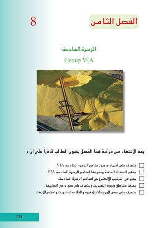 121
‫الثامن‬ ‫الفصل‬
‫السادسة‬ ‫الزمرة‬
Group VIA
: ‫ان‬ ‫على‬ ً‫قادرا‬ ‫الطالب‬ ‫يكون‬ ‫الفصل‬ ‫هذا‬ ‫دراسة‬ ‫من‬ ‫االنتهاء‬ ‫بعد‬
.VIA ‫السادسة‬ ‫الزمرة‬ ‫عناصر‬ ‫ورموز‬ ‫أسماء‬ ‫على‬ ‫يتعرف‬
.VIA ‫السادسة‬ ‫الزمرة‬ ‫لعناصر‬ ‫وتدرجها‬ ‫العامة‬ ‫الصفات‬ ‫يفهم‬
.‫السادسة‬ ‫الزمرة‬ ‫لعناصر‬ ‫االلكتروني‬ ‫الترتيب‬ ‫عن‬ ‫يعبر‬
.‫الطبيعة‬ ‫في‬ ‫صوره‬ ‫على‬ ‫ويتعرف‬ ‫الكبريت‬ ‫وجود‬ ‫مناطق‬ ‫يعرف‬
.‫واستعماالتها‬ ‫للكبريت‬ ‫والشائعة‬ ‫املهمة‬ ‫املركبات‬ ‫بعض‬ ‫على‬ ‫يتعرف‬
8
 