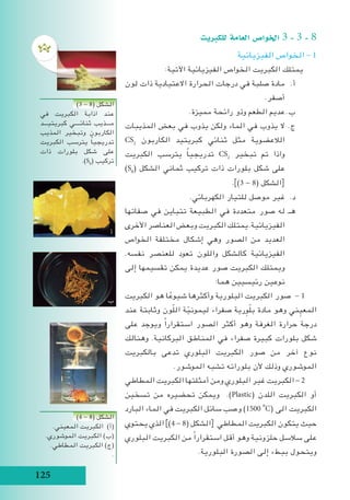 125
‫للكربيت‬ ‫العامة‬ ‫اخلوا�ص‬ 3 - 3 - 8
‫الفيزيائية‬ ‫الخواص‬ - 1
:‫اآلتية‬ ‫الفيزيائية‬ ‫الخواص‬ ‫الكبريت‬ ‫يمتلك‬
‫لون‬ ‫ذات‬ ‫االعتيادية‬ ‫الحرارة‬ ‫درجات‬ ‫في‬ ‫صلبة‬ ‫مادة‬ 	.‫أ‬
.‫أصفر‬
.‫مميزة‬ ‫رائحة‬ ‫وذو‬ ‫الطعم‬ ‫عديم‬ 	.‫ب‬
‫المذيبات‬ ‫بعض‬ ‫في‬ ‫يذوب‬ ‫ولكن‬ ‫الماء‬ ‫في‬ ‫يذوب‬ ‫ال‬ 	.‫ج‬
CS2
‫الكاربون‬ ‫كبريتيد‬ ‫ثنائي‬ ‫مثل‬ ‫الالعضوية‬
‫الكبريت‬ ‫يترسب‬ ً‫ا‬‫تدريجي‬ CS2
‫تبخير‬ ‫تم‬ ‫واذا‬
)S8
( ‫الشكل‬ ‫ثماني‬ ‫تركيب‬ ‫ذات‬ ‫بلورات‬ ‫شكل‬ ‫على‬
.])3 - 8( ‫الشكل‬[
.‫الكهربائي‬ ‫للتيار‬ ‫موصل‬ ‫غير‬ 	.‫د‬
‫صفاتها‬ ‫في‬ ‫تتباين‬ ‫الطبيعة‬ ‫في‬ ‫متعددة‬ ‫صور‬ ‫له‬ 	.‫هـ‬
‫األخرى‬ ‫العناصر‬ ‫وبعض‬ ‫الكبريت‬ ‫يمتلك‬.‫الفيزيائية‬
‫الخواص‬ ‫مختلفة‬ ‫إشكال‬ ‫وهي‬ ‫الصور‬ ‫من‬ ‫العديد‬
.‫نفسه‬ ‫للعنصر‬ ‫تعود‬ ‫واللون‬ ‫كالشكل‬ ‫الفيزيائية‬
‫إلى‬ ‫تقسيمها‬ ‫يمكن‬ ‫عديدة‬ ‫صور‬ ‫الكبريت‬ ‫ويمتلك‬
:‫هما‬ ‫رئيسيين‬ ‫نوعين‬
‫الكبريت‬ ‫هو‬ ‫ا‬ ً‫شيوع‬ ‫وأكثرها‬ ‫البلورية‬ ‫الكبريت‬ ‫صور‬ - 1
‫عند‬ ‫وثابتة‬ ‫ون‬ّ‫ل‬‫ال‬ ‫ة‬ّ‫ليموني‬ ‫صفراء‬ ‫رية‬ِ‫و‬ّ‫ل‬‫ب‬ ‫مادة‬ ‫وهو‬ ‫ني‬ ِ‫المعي‬
‫على‬ ‫ويوجد‬ ً‫ا‬‫استقرار‬ ‫الصور‬ ‫أكثر‬ ‫وهو‬ ‫الغرفة‬ ‫حرارة‬ ‫درجة‬
‫وهنالك‬ .‫البركانية‬ ‫المناطق‬ ‫في‬ ‫صفراء‬ ‫كبيرة‬ ‫بلورات‬ ‫شكل‬
‫بالكبريت‬ ‫تدعى‬ ‫البلوري‬ ‫الكبريت‬ ‫صور‬ ‫من‬ ‫آخر‬ ‫نوع‬
.‫الموشور‬ ‫تشبه‬ ‫بلوراته‬ ‫ألن‬ ‫وذلك‬ ‫الموشوري‬
‫المطاطي‬ ‫الكبريت‬ ‫أمثلتها‬ ‫ومن‬ ‫البلوري‬ ‫غير‬ ‫الكبريت‬ - 2
‫تسخين‬ ‫من‬ ‫تحضيره‬ ‫ويمكن‬ .)Plastic( ‫اللدن‬ ‫الكبريت‬ ‫أو‬
‫البارد‬ ‫الماء‬ ‫في‬ ‫الكبريت‬ ‫سائل‬ ‫وصب‬ )1500i
o
C( ‫الى‬ ‫الكبريت‬
‫يحتوي‬ ‫الذي‬ ])4 - 8( ‫الشكل‬[ ‫المطاطي‬ ‫الكبريت‬ ‫يتكون‬ ‫حيث‬
‫البلوري‬ ‫الكبريت‬ ‫من‬ ً‫ا‬‫استقرار‬ ‫أقل‬ ‫وهو‬ ‫حلزونية‬ ‫سالسل‬ ‫على‬
.‫البلورية‬ ‫الصورة‬ ‫إلى‬ ‫ببطء‬ ‫ويتحول‬
)3 - 8( ‫الشكل‬
‫في‬ ‫الكبريت‬ ‫اذابة‬ ‫عند‬
‫كبريتيـــد‬ ‫ثنائــــي‬ ‫مـــذيب‬
‫المذيب‬ ‫وتبخير‬ ‫الكاربون‬
‫الكبريت‬ ‫يترسب‬ ً‫ا‬‫تدريجي‬
‫ذات‬ ‫بلورات‬ ‫شكل‬ ‫على‬
.)S8
( ‫تركيب‬
)4 - 8( ‫الشكل‬
.‫المعيني‬ ‫الكبريت‬ )‫(أ‬
.‫الموشوري‬ ‫الكبريت‬ )‫(ب‬
.‫المطاطي‬ ‫الكبريت‬ )‫(ج‬
.
‫ب‬
‫أ‬
‫ج‬
 