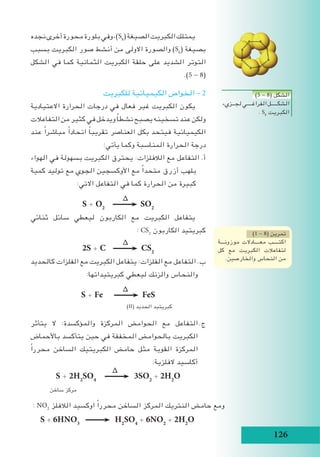 126
‫نجده‬‫أخرى‬‫محورة‬‫بلورة‬‫وفي‬،)S8
(‫الصيغة‬‫الكبريت‬‫يمتلك‬
‫بسبب‬ ‫الكبريت‬ ‫صور‬ ‫أنشط‬ ‫من‬ ‫االولى‬ ‫والصورة‬ )S6
( ‫بصيغة‬
‫الشكل‬ ‫في‬ ‫كما‬ ‫الثمانية‬ ‫الكبريت‬ ‫حلقة‬ ‫على‬ ‫الشديد‬ ‫التوتر‬
.)5 - 8(
‫للكبريت‬ ‫الكيميائية‬ ‫الخواص‬ - 2
‫االعتيادية‬ ‫الحرارة‬ ‫درجات‬ ‫في‬ ‫فعال‬ ‫غير‬ ‫الكبريت‬ ‫يكون‬
‫التفاعالت‬‫من‬‫كثير‬‫في‬‫ويدخل‬ ً‫ا‬‫نشط‬‫يصبح‬‫تسخينه‬‫عند‬‫ولكن‬
‫عند‬ ً‫ا‬‫مباشر‬ ً‫ا‬‫اتحاد‬ ً‫ا‬‫تقريب‬ ‫العناصر‬ ‫بكل‬ ‫فيتحد‬ ‫الكيميائية‬
:‫يأتي‬ ‫وكما‬ ‫المناسبة‬ ‫الحرارة‬ ‫درجة‬
‫الهواء‬ ‫في‬ ‫بسهولة‬ ‫الكبريت‬ ‫يحترق‬ :‫الالفلزات‬ ‫مع‬ ‫التفاعل‬ .‫أ‬
‫كمية‬ ‫توليد‬ ‫مع‬ ‫الجوي‬ ‫األوكسجين‬ ‫مع‬ ً‫ا‬‫متحد‬ ‫أزرق‬ ‫بلهب‬
:‫االتي‬ ‫التفاعل‬ ‫في‬ ‫كما‬ ‫الحرارة‬ ‫من‬ ‫كبيرة‬
∆
S + O2
SO2
‫ثنائي‬ ‫سائل‬ ‫ليعطي‬ ‫الكاربون‬ ‫مع‬ ‫الكبريت‬ ‫يتفاعل‬
: CS2
‫الكاربون‬ ‫كبريتيد‬
∆
2S + C CS2
‫كالحديد‬ ‫الفلزات‬ ‫مع‬ ‫الكبريت‬ ‫يتفاعل‬ :‫الفلزات‬ ‫مع‬ ‫التفاعل‬ .‫ب‬
:‫كبريتيداتها‬ ‫ليعطي‬ ‫والزنك‬ ‫والنحاس‬
∆
S + Fe FeS
)II( ‫الحديد‬ ‫كبريتيد‬
‫يتأثر‬ ‫ال‬ :‫والمؤكسدة‬ ‫المركزة‬ ‫الحوامض‬ ‫مع‬ ‫التفاعل‬	.‫ج‬
‫باألحماض‬ ‫يتأكسد‬ ‫حين‬ ‫في‬ ‫المخففة‬ ‫بالحوامض‬ ‫الكبريت‬
ً‫ا‬‫محرر‬ ‫الساخن‬ ‫الكبريتيك‬ ‫حامض‬ ‫مثل‬ ‫القوية‬ ‫المركزة‬
:‫الفلزية‬ ‫أكاسيد‬
∆
S + 2H2
SO4
3SO2
+ 2H2
O
‫ساخن‬ ‫مركز‬
S + 6HNO3
H2
SO4
+ 6NO2
+ 2H2
O
)1 - 8( ‫تمرين‬
‫موزونـــة‬ ‫معــــادالت‬ ‫اكتــــب‬
‫كل‬ ‫مع‬ ‫الكبريت‬ ‫لتفاعالت‬
.‫والخارصين‬ ‫النحاس‬ ‫من‬
)5 - 8( ‫الشكل‬
‫لجــزيء‬‫الفراغــــي‬‫الشكـــــل‬
. S8
‫الكبريت‬
: NO2
‫الالفلز‬ ‫اوكسيد‬ ً‫ا‬‫محرر‬ ‫الساخن‬ ‫المركز‬ ‫النتريك‬ ‫حامض‬ ‫ومع‬
 