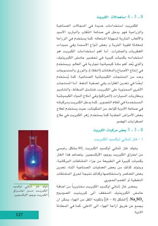 127
‫الكربيت‬ ‫ا�ستعماالت‬ 4 - 3 - 8
‫الصناعية‬ ‫المجاالت‬ ‫في‬ ‫عديدة‬ ‫استخدامات‬ ‫للكبريت‬
‫األسود‬ ‫والبارود‬ ‫الثقاب‬ ‫صناعة‬ ‫في‬ ‫يدخل‬ ‫فهو‬ ‫والزراعية‬
‫الزراعة‬ ‫في‬ ‫يستخدم‬ ‫كما‬ .‫اشتعاله‬ ‫لسهولة‬ ‫النارية‬ ‫واأللعاب‬
‫مبيدات‬ ‫وفي‬ ‫األسمدة‬ ‫أنواع‬ ‫بعض‬ ‫و‬ ‫التربة‬ ‫قلوية‬ ‫لمعادلة‬
‫هو‬ ‫الكبريت‬ ‫استخدامات‬ ‫أهم‬ ‫أما‬ .‫والحشرات‬ ‫الفطريات‬
،‫الكبريتيك‬ ‫حامض‬ ‫تحضير‬ ‫في‬ ‫كبيرة‬ ‫بكميات‬ ‫استخدامه‬
‫ويستخدم‬ .‫العالم‬ ‫في‬ ‫تجارية‬ ‫كيميائية‬ ‫مادة‬ ‫أهم‬ ‫عد‬ُ‫ي‬ ‫والذي‬
‫والمنسوجات‬ ‫والورق‬ ،)‫(الطالء‬ ‫والدهانات‬ ‫األصباغ‬ ‫إنتاج‬ ‫في‬
‫ستخدم‬ُ‫ي‬ ‫كما‬ .‫الصناعية‬ ‫الكيميائية‬ ‫المنتجات‬ ‫من‬ ‫وعدد‬
‫المنتجات‬ ‫أما‬ .‫النفط‬ ‫تصفية‬ ‫وفي‬ ‫الفلزات‬ ‫تعدين‬ ‫في‬ ‫ا‬ ً‫أيض‬
‫والشامبو‬ ،‫المطاط‬ ‫فتشمل‬ ،‫الكبريت‬ ‫على‬ ‫المحتوية‬ ‫األخرى‬
‫الكيميائية‬ ‫المواد‬ ‫أمالح‬ ‫وفي‬ )‫(المراكم‬ ‫السيارات‬ ‫وبطاريات‬
‫ومركباته‬ ‫الكبريت‬ ‫يدخل‬ ‫كما‬ .‫التصوير‬ ‫أفالم‬ ‫في‬ ‫المستخدمة‬
‫لعالج‬ ‫يستخدم‬ ‫حيث‬ ،‫المكونات‬ ‫من‬ ‫كواحد‬ ‫األدوية‬ ‫صناعة‬ ‫في‬
‫عالج‬ ‫في‬ ‫الكبريت‬ ‫زهر‬ ‫يستخدم‬ ‫كما‬ ‫الجلدية‬ ‫األمراض‬ ‫بعض‬
.‫الهضم‬ ‫اضطرابات‬
‫الكربيت‬ ‫مركبات‬ ‫بع�ض‬ 5 - 3 - 8
‫الكبريت‬ ‫أوكسيد‬ ‫ثنائي‬ ‫غاز‬ - ‫أ‬
‫رئيسي‬ ‫بشكل‬ SO2
‫الكبريت‬ ‫أوكسيد‬ ‫ثنائي‬ ‫غاز‬ ‫يتولد‬
‫الغاز‬ ‫هذا‬ ‫يتصاعد‬ .‫األوكسجين‬ ‫بوجود‬ ‫الكبريت‬ ‫احتراق‬ ‫من‬
،‫البركانية‬ ‫النشاطات‬ ‫جراء‬ ‫من‬ ‫الطبيعة‬ ‫في‬ ‫كبيرة‬ ‫بكميات‬
‫تعدين‬ ‫أثناء‬ ‫الصناعية‬ ‫العمليات‬ ‫بعض‬ ‫من‬ ‫كذلك‬ ‫ويتولد‬
‫المشتقات‬ ‫لحرق‬ ‫نتيجة‬ ‫وكذلك‬ ‫واستخالصها‬ ‫العناصر‬ ‫بعض‬
.‫الحجري‬ ‫الفحم‬ ‫أو‬ ‫النفطية‬
‫اضافة‬ ‫من‬ ً‫ا‬‫مختبري‬ ‫الكبريت‬ ‫اوكسيد‬ ‫ثنائي‬ ‫غاز‬ ‫يحضر‬
‫الصوديوم‬ ‫كبريتيت‬ ‫الى‬ ‫المخفف‬ ‫الكبريتيك‬ ‫حامض‬
‫ان‬ ‫يمكن‬ ‫الهواء‬ ‫من‬ ‫اثقل‬ ‫ولكونه‬ ])6 - 8( ‫الشكل‬[ ،Na2
SO3
‫المعادلة‬ ‫في‬ ‫كما‬ ،‫االعلى‬ ‫الى‬ ‫الهواء‬ ‫ازاحة‬ ‫طريق‬ ‫عن‬ ‫يجمع‬
:‫االتية‬
‫اوكسيد‬ ‫ثنائي‬ ‫غاز‬ ‫تولد‬
‫احتــــراق‬ ‫مـــــن‬ ‫الكبريــت‬
.‫االوكسجين‬ ‫بوجود‬ ‫الكبريت‬
 