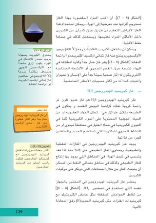 129
‫الغاز‬ ‫بهذا‬ ‫المقصورة‬ ‫المواد‬ ‫أغلب‬ ‫أن‬ .])7 - 8( ‫الشكل‬[
‫هذا‬ ‫استخدام‬ ‫ويمكن‬ .‫الهواء‬ ‫إلى‬ ‫تعرضها‬ ‫عند‬ ‫ألوانها‬ ‫تسترجع‬
‫الكبريت‬ ‫من‬ ‫كميات‬ ‫حرق‬ ‫طريق‬ ‫عن‬ ‫التعقيم‬ ‫ألغراض‬ ‫الغاز‬
‫صناعة‬ ‫في‬ ‫كذلك‬ ‫ويستعمل‬ ،‫تعقيمها‬ ‫المراد‬ ‫األماكن‬ ‫داخل‬
.‫األغذية‬ ‫حفظ‬
‫بوجود‬ )400i
o
C( ‫بدرجة‬ ً‫ا‬‫تلقائي‬ ‫الكبريت‬ ‫يشتعل‬ ‫أن‬ ‫ويمكن‬
‫الرائحة‬ ‫ذو‬ ‫الكبريت‬ ‫أوكسيد‬ ‫ثنائي‬ ‫غاز‬ ‫عنه‬ ‫وينتج‬ ‫األوكسجين‬
‫في‬ ‫انطالقه‬ ‫وكثرة‬ ً‫ا‬‫جد‬ ‫ضار‬ ‫غاز‬ ‫وهو‬ ])8 - 8( ‫الشكل‬[ ‫النفاذة‬
‫الصناعية‬ ‫األنشطة‬ ‫أو‬ ‫الحجري‬ ‫الفحم‬ ‫حرق‬ ‫نتيجة‬ ‫الهواء‬
‫والحيوان‬ ‫اإلنسان‬ ‫على‬ ً‫ا‬‫جد‬ ‫سيئة‬ ‫صحية‬ ‫آثار‬ ‫له‬ ‫يكون‬ ‫األخرى‬
.‫الحامضية‬ ‫األمطار‬ ‫مسببات‬ ‫أكثر‬ ‫من‬ ‫أنه‬ ‫كما‬ ‫والنبات‬
H2
S ‫الهيدروجين‬ ‫كبريتيد‬ ‫غاز‬ - ‫ب‬
‫ ذو‬ ‫اللون‬ ‫عديم‬ ‫غاز‬ ‫هو‬ H2
S ‫الهيدروجين‬ ‫كبريتيد‬ ‫غاز‬
‫في‬ ‫يتكون‬ ‫و‬ ‫الفاسد‬ ‫البيض‬ ‫كرائحة‬ ‫نفاذة‬ ‫كريهة‬ ‫رائحة‬
‫من‬ ‫او‬ ‫العضوية‬ ‫المواد‬ ‫تحلل‬ :‫هي‬ ‫طرائق‬ ‫بثالث‬ ‫الطبيعة‬
‫في‬ ‫كما‬ ‫الكبريتية‬ ‫المواد‬ ‫على‬ ‫المحتوية‬ ‫الجوفية‬ ‫المياه‬
‫من‬ ‫او‬ ‫نينوى‬ ‫محافظة‬ ‫في‬ ‫العليل‬ ‫حمام‬ ‫في‬ ‫الكبريتية‬ ‫العيون‬
‫والمنغنيز‬ ‫الحديد‬ ‫تستخدم‬ ‫التي‬ ‫للبكتريا‬ ‫الحيوي‬ ‫النشاط‬
.‫غذائها‬ ‫من‬ ‫كجزء‬
‫النفطية‬ ‫الغازات‬ ‫في‬ ‫الهيدروجين‬ ‫كبريتيد‬ ‫غاز‬ ‫يوجد‬
‫فقد‬ ‫لذا‬ ‫منه‬ %28 ‫على‬ ‫الطبيعي‬ ‫الغاز‬ ‫ويحتوي‬ ،‫والطبيعية‬
‫إنتاج‬ ‫بها‬ ‫يوجد‬ ‫التي‬ ‫المناطق‬ ‫في‬ ‫الهواء‬ ‫تلوث‬ ‫في‬ ‫يتسبب‬
‫الممكن‬ ‫من‬ ‫النفط‬ ‫مصافي‬ ‫مناطق‬ ‫في‬ ‫وكذلك‬ ‫الطبيعي‬ ‫للغاز‬
‫مركبات‬ ‫على‬ ‫ترتكز‬ ‫التي‬ ‫الصناعات‬ ‫خالل‬ ‫من‬ ‫الغاز‬ ‫ينبعث‬ ‫أن‬
.‫الكبريت‬
‫بالجهاز‬ ‫المختبر‬ ‫في‬ ‫الهيدروجين‬ ‫كبريتيد‬ ‫غاز‬ ‫يحضر‬
])6 - 8( ‫الشكل‬[ SO2
‫تحضير‬ ‫في‬ ‫استخدم‬ ‫الذي‬ ‫نفسه‬
‫مع‬ ‫الكبريتيك‬ ‫حامض‬ ‫مثل‬ ‫المخففة‬ ‫الحوامض‬ ‫تفاعل‬ ‫من‬
‫المعادلة‬ ‫وفق‬ )II(‫الحديد‬ ‫كبريتيد‬ ‫مثل‬ ‫الفلزات‬ ‫كبريتيدات‬
:‫اآلتية‬
‫تعلم‬ ‫هل‬
‫الهيدروجين‬‫كبريتيد‬‫غاز‬‫ان‬
‫خطورة‬ ‫اكثر‬ ‫وهو‬ ً‫ا‬‫جد‬ ‫سام‬
‫اوكسيد‬ ‫احادي‬ ‫غاز‬ ‫من‬
.‫الكاربون‬
)2 - 8( ‫تمرين‬
‫لتفاعل‬ ‫موزونة‬ ‫معادلة‬ ‫اكتب‬
‫مع‬ ‫الهيدروجين‬ ‫كبريتيد‬
‫ليكون‬ ‫الخارصين‬ ‫كبريتات‬
‫كبريتيد‬ ‫من‬ ‫ابيض‬ ‫راسب‬
.‫الخارصين‬
)8 - 8( ‫الشكل‬
‫بسهولة‬ ‫الكبريت‬ ‫يحترق‬
‫في‬ ‫لالشعال‬ ‫مصدر‬ ‫بوجود‬
ً‫ا‬‫متحد‬ ‫ازرق‬ ‫بلهب‬ ‫الهواء‬
.‫الجوي‬ ‫االوكسجين‬ ‫مع‬
‫بدرجة‬ ً‫ا‬‫تلقائي‬ ‫ويشتعل‬
‫الحالتين‬‫في‬‫وينتج‬)400i
o
C(
‫الكبريت‬ ‫اوكسيد‬ ‫ثنائي‬ ‫غاز‬
.‫النفاذة‬ ‫الرائحة‬ ‫ذو‬
 