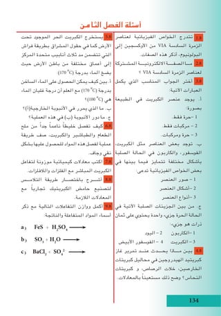 134
‫تحت‬ ‫الموجود‬ ‫الحر‬ ‫الكبريت‬ ‫يستخرج‬ 5.8
‫فراش‬ ‫بطريقة‬ ‫المشراق‬ ‫حقول‬ ‫في‬ ‫كما‬ ‫األرض‬
‫المركز‬ ‫متحدة‬ ‫أنابيب‬ ‫ثالث‬ ‫مد‬ ‫تتضمن‬ ‫التي‬
‫حيث‬ ‫األرض‬ ‫باطن‬ ‫من‬ ‫مختلفة‬ ‫أعماق‬ ‫إلى‬
:)170
o
C( ‫بدرجة‬ ‫الماء‬ ‫يضخ‬
‫الساخن‬ ‫الماء‬ ‫على‬ ‫الحصول‬ ‫يمكن‬ ‫كيف‬ ‫بين‬ .‌‫أ‬
‫الماء‬ ‫غليان‬ ‫درجة‬ ‫أن‬ ‫العلم‬ ‫مع‬ )170
o
C( ‫بدرجة‬
‫؟‬)100
o
C( ‫هي‬
‫الخارجية(أ)؟‬ ‫األنبوبة‬ ‫في‬ ‫يمرر‬ ‫الذي‬ ‫ما‬ .‌‫ب‬
‫العملية؟‬ ‫هذه‬ ‫في‬ )‫(ب‬ ‫األنبوبة‬ ‫دور‬ ‫ما‬ .‫ج‬
‫ملح‬ ‫من‬ ً‫ا‬‫جد‬ ً‫ا‬‫ناعم‬ ً‫ا‬‫خليط‬ ‫تفصل‬ ‫كيف‬ 6.8
‫طريقة‬ ‫صف‬ ،‫والكبريت‬ ‫والطباشير‬ ‫الطعام‬
‫بشكل‬ ‫عليها‬ ‫للحصول‬ ‫المواد‬ ‫هذه‬ ‫لفصل‬ ‫عملية‬
.‫وجاف‬ ‫نقي‬
‫لتفاعل‬ ‫موزونة‬ ‫كيميائية‬ ‫معادالت‬ ‫اكتب‬ 7.8
.‫والالفلزات‬ ‫الفلزات‬ ‫مع‬ ‫المباشر‬ ‫الكبريت‬
‫التالمـــس‬ ‫طريقة‬ ‫باختصـــار‬ ‫أشــــرح‬ 8.8
‫مع‬ ً‫ا‬‫تجاري‬ ‫الكبريتيك‬ ‫حامض‬ ‫لتصنيع‬
.‫الالزمة‬ ‫المعادالت‬
‫ذكر‬ ‫مع‬ ‫التالية‬ ‫التفاعالت‬ ‫ووازن‬ ‫أكمل‬ 9.8
:‫والناتجة‬ ‫المتفاعلة‬ ‫المواد‬ ‫أسماء‬
a) FeS + H2
SO4
b) SO3
+ H2
O
c) BaCl2
+ SO4
2-
‫لعناصر‬ ‫الفيزيائية‬ ‫الخواص‬ ‫تتدرج‬ 1.8
‫إلى‬ ‫األوكسجين‬ ‫من‬ VIA ‫السادسة‬ ‫الزمرة‬
.‫الصفات‬ ‫هذه‬ ‫أذكر‬ ،‫البولونيوم‬
‫المشــتركة‬ ‫االلكترونيــــة‬ ‫الصفـــــة‬ ‫مـــا‬ 2.8
‫؟‬ VIA ‫السادسة‬ ‫الزمرة‬ ‫لعناصر‬
‫يكمل‬ ‫الذي‬ ‫المناسب‬ ‫الجواب‬ ‫أختر‬ 3.8
:‫اآلتية‬ ‫العبارات‬
‫الطبيعة‬ ‫في‬ ‫الكبريت‬ ‫عنصر‬ ‫يوجد‬ .‌‫أ‬
:‫بصورة‬
.‫فقط‬ ‫-حرة‬ 1
.‫فقط‬ ‫مركبات‬ - 2
.‫ومركبات‬ ‫حرة‬ - 3
،‫الكبريت‬ ‫مثل‬ ‫العناصر‬ ‫بعض‬ ‫توجد‬ .‌‫ب‬
‫الصلبة‬ ‫الحالة‬ ‫في‬ ‫والكاربون‬ ،‫الفوسفور‬
‫في‬ ‫بينها‬ ‫فيما‬ ‫تتمايز‬ ‫مختلفة‬ ‫بأشكال‬
:‫تدعى‬ ‫الفيزيائية‬ ‫الخواص‬ ‫بعض‬
‫العنصر‬ ‫صور‬ - 1
‫العنصر‬ ‫-أشكال‬ 2
‫العنصر‬ ‫-أنواع‬ 3
‫في‬ ‫اآلتية‬ ‫الصلبة‬ ‫الجزيئات‬ ‫بين‬ ‫من‬ .‫ج‬
‫ثمان‬ ‫على‬ ‫يحتوي‬ ‫واحدة‬ ‫جزيء‬ ‫الحرة‬ ‫الحالة‬
:‫جزيء‬ ‫هو‬ ‫ذرات‬
‫اليود‬ - 2 ‫-الكاربون‬ 1
‫األبيض‬ ‫الفوسفور‬ - 4 ‫الكبريت‬ - 3
‫غاز‬ ‫تمرير‬ ‫عنـــد‬ ‫يحــــدث‬ ‫مــــاذا‬ ‫بيـن‬ 4.8
‫كبريتات‬ ‫محاليل‬ ‫في‬ ‫الهيدروجين‬ ‫كبريتيد‬
‫كبريتات‬ ‫و‬ ،‫الرصاص‬ ‫خالت‬ ،‫الخارصين‬
.‫بالمعادالت‬ ً‫ا‬‫مستعين‬ ‫ذلك‬ ‫وضح‬ ‫النحاس؟‬
‫الثامن‬ ‫الفصل‬ ‫أسئلة‬
 