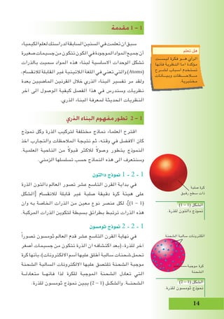 14
‫مقدمة‬ 1 - 1
‫الكيمياء‬‫لعلم‬‫لدراستك‬‫السابقة‬‫السنين‬‫في‬‫تعلمت‬‫ان‬‫سبق‬
‫صغيرة‬‫جسيمات‬‫من‬‫تتكون‬‫الكون‬‫في‬‫الموجودة‬‫المواد‬‫جميع‬‫أن‬
‫بالذرات‬ ‫سميت‬ ‫المواد‬ ‫هذه‬ ‫لبناء‬ ‫االساسية‬ ‫الوحدات‬ ‫تشكل‬
،‫لالنقسام‬ ‫القابلة‬ ‫غير‬ ‫الالتينية‬ ‫اللغة‬ ‫في‬ ‫تعني‬ ‫والتي‬ )Atoms(
‫بعدة‬ ‫الماضيين‬ ‫القرنين‬ ‫خالل‬ ‫الذري‬ ‫البناء‬ ‫تفسير‬ ‫مر‬ ‫ولقد‬
‫آخر‬ ‫الى‬ ‫الوصول‬ ‫كيفية‬ ‫الفصل‬ ‫هذا‬ ‫في‬ ‫وسندرس‬ ‫نظريات‬
.‫الذري‬ ‫البناء‬ ‫لمعرفة‬ ‫الحديثة‬ ‫النظريات‬
			
‫الذري‬ ‫البناء‬ ‫مفهوم‬ ‫تطور‬ 2 - 1
‫نموذج‬ ‫وكل‬ ‫الذرة‬ ‫لتركيب‬ ‫مختلفة‬ ‫نماذج‬ ‫العلماء‬ ‫اقترح‬
‫اخذ‬ ‫والتجارب‬ ‫المالحظات‬ ‫نتيجة‬ ‫ثم‬ ،‫وقته‬ ‫في‬ ‫االفضل‬ ‫كان‬
.‫العلمية‬ ‫الناحية‬ ‫من‬ ً‫ال‬‫قبو‬ ‫لالكثر‬ ً‫ال‬‫وصو‬ ‫يتطور‬ ‫النموذج‬
.‫الزمني‬ ‫تسلسلها‬ ‫حسب‬ ‫النماذج‬ ‫هذه‬ ‫الى‬ ‫وسنتعرف‬
‫دالتون‬ ‫منوذج‬ 1 - 2 - 1
‫الذرة‬ ‫دالتون‬ ‫العالم‬ ‫تصور‬ ‫عشر‬ ‫التاسع‬ ‫القرن‬ ‫بداية‬ ‫في‬
‫الشكل‬[ ‫لالنقسام‬ ‫قابلة‬ ‫غير‬ ‫صلبة‬ ‫دقيقة‬ ‫كرة‬ ‫هيئة‬ ‫على‬
‫وان‬ ‫به‬ ‫الخاصة‬ ‫الذرات‬ ‫من‬ ‫معين‬ ‫نوع‬ ‫عنصر‬ ‫لكل‬ ،])1 - 1(
.‫المركبة‬ ‫الذرات‬ ‫لتكوين‬ ‫بسيطة‬ ‫بطرائق‬ ‫ترتبط‬ ‫الذرات‬ ‫هذه‬
‫ثوم�سون‬ ‫منوذج‬ 2 - 2 - 1
ً‫ا‬‫تصور‬ ‫ثومسون‬ ‫العالم‬ ‫قدم‬ ‫عشر‬ ‫التاسع‬ ‫القرن‬ ‫نهاية‬ ‫في‬
‫أصغر‬ ‫جسيمات‬ ‫من‬ ‫تتكون‬ ‫الذرة‬ ‫ان‬ ‫اكتشافه‬ ‫(بعد‬ ،‫للذرة‬ ‫آخر‬
‫كرة‬ ‫بأنها‬ ،)‫االلكترونات‬ ‫أسم‬ ‫عليها‬ ‫أطلق‬ ‫سالبة‬ ‫شحنات‬ ‫تحمل‬
‫الشحنة‬ ‫السالبة‬ ‫االلكترونات‬ ‫عليها‬ ‫تلتصق‬ ‫الشحنة‬ ‫موجبة‬
‫متعادلــة‬ ‫فانهــا‬ ‫لذا‬ ‫للكرة‬ ‫الموجبة‬ ‫الشحنة‬ ‫تعادل‬ ‫التي‬
.‫للذرة‬ ‫ثومسون‬ ‫نموذج‬ ‫يبين‬ )2 - 1( ‫والشكــل‬ .‫الشحنــة‬
‫تعلم‬ ‫هل‬
‫ليســـت‬ ‫فكرة‬ ‫هـــو‬ ‫الرأي‬
‫فأنها‬ ‫النظرية‬ ‫اما‬ ‫مؤكدة‬
‫لشـــرح‬ ‫اسباب‬ ‫تستخدم‬
‫وبيـــانات‬ ‫مــــالحـــــظات‬
.‫مختبرية‬
‫الشحنة‬ ‫سالبة‬ ‫الكترونات‬
‫موجبة‬ ‫كرة‬
‫الشحنة‬
‫صلبة‬ ‫كرة‬
‫رقيق‬ ‫سطح‬ ‫ذات‬
)1 - 1( ‫الشكل‬
.‫للذرة‬ ‫دالتون‬ ‫نموذج‬
)2 - 1( ‫الشكل‬
.‫للذرة‬ ‫ثومسون‬ ‫نموذج‬
 