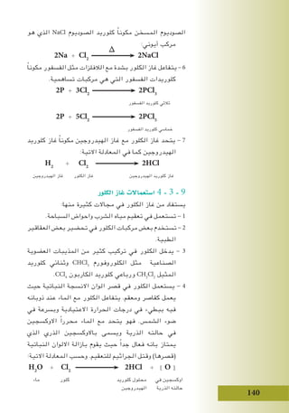 140
‫هو‬ ‫الذي‬ NaCl ‫الصوديوم‬ ‫كلوريد‬ ً‫ا‬‫مكون‬ ‫المسخن‬ ‫الصوديوم‬
∆
:‫أيوني‬ ‫مركب‬
2Na + Cl2
2NaCl
ً‫ا‬‫مكون‬ ‫الفسفور‬ ‫مثل‬ ‫الالفلزات‬ ‫مع‬ ‫بشدة‬ ‫الكلور‬ ‫غاز‬ ‫يتفاعل‬ - 6
.‫تساهمية‬ ‫مركبات‬ ‫هي‬ ‫التي‬ ‫الفسفور‬ ‫كلوريدات‬
2P + 3Cl2
2PCl3
‫الفسفور‬ ‫كلوريد‬ ‫ثالثي‬
2P + 5Cl2
2PCl5
‫الفسفور‬ ‫كلوريد‬ ‫خماسي‬
‫كلوريد‬ ‫غاز‬ ً‫ا‬‫مكون‬ ‫الهيدروجين‬ ‫غاز‬ ‫مع‬ ‫الكلور‬ ‫غاز‬ ‫يتحد‬ - 7
:‫االتية‬ ‫المعادلة‬ ‫في‬ ‫كما‬ ‫الهيدروجين‬
H2
+ Cl2
2HCl
‫الهيدروجين‬ ‫غاز‬ ‫الكلور‬ ‫غاز‬ ‫الهيدروجين‬ ‫كلوريد‬ ‫غاز‬
‫الكلور‬ ‫غاز‬ ‫ا�ستعماالت‬ 4 - 3 - 9
:‫منها‬ ‫كثيرة‬ ‫مجاالت‬ ‫في‬ ‫الكلور‬ ‫غاز‬ ‫من‬ ‫يستفاد‬
.‫السباحة‬ ‫واحواض‬ ‫الشرب‬ ‫مياه‬ ‫تعقيم‬ ‫في‬ ‫تستعمل‬ - 1
‫العقاقير‬ ‫بعض‬ ‫تحضير‬ ‫في‬ ‫الكلور‬ ‫مركبات‬ ‫بعض‬ ‫تستخدم‬ - 2
.‫الطبية‬
‫العضوية‬ ‫المذيبات‬ ‫من‬ ‫كثير‬ ‫تركيب‬ ‫في‬ ‫الكلور‬ ‫يدخل‬ - 3
‫كلوريد‬ ‫وثنائي‬ CHCl3
‫الكلوروفورم‬ ‫مثل‬ ‫الصناعية‬
.CCl4
‫الكاربون‬ ‫كلوريد‬ ‫ورباعي‬ CH2
Cl2
‫المثيل‬
‫حيث‬ ‫النباتية‬ ‫االنسجة‬ ‫الوان‬ ‫قصر‬ ‫في‬ ‫الكلور‬ ‫يستعمل‬ - 4
‫ذوبانه‬ ‫عند‬ ‫الماء‬ ‫مع‬ ‫الكلور‬ ‫يتفاعل‬ .‫ومعقم‬ ‫كقاصر‬ ‫يعمل‬
‫في‬ ‫وبسرعة‬ ‫االعتيادية‬ ‫الحرارة‬ ‫درجات‬ ‫في‬ ‫ببطيء‬ ‫فيه‬
‫االوكسجين‬ ً‫ا‬‫محرر‬ ‫الماء‬ ‫مع‬ ‫يتحد‬ ‫فهو‬ .‫الشمس‬ ‫ضوء‬
‫الذي‬ ‫الذري‬ ‫باالوكسجين‬ ‫ويسمى‬ ‫الذرية‬ ‫حالته‬ ‫في‬
‫النباتية‬ ‫االلوان‬ ‫بازالة‬ ‫يقوم‬ ‫حيث‬ ً‫ا‬‫جد‬ ‫فعال‬ ‫بانه‬ ‫يمتاز‬
:‫االتية‬ ‫المعادلة‬ ‫وحسب‬ .‫للتعقيم‬ ‫الجراثيم‬ ‫وقتل‬ )‫(قصرها‬
H2
O + Cl2
2HCl + [ O [
‫ماء‬ ‫كلور‬ ‫كلوريد‬ ‫محلول‬ ‫في‬ ‫اوكسجين‬
‫الهيدروجين‬ ‫الذرية‬ ‫حالته‬
 