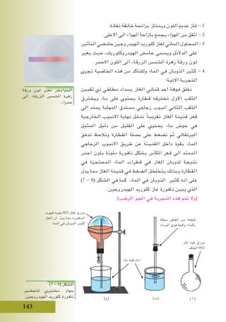 143
.‫نفاذة‬ ‫خانقة‬ ‫برائحة‬ ‫ويمتاز‬ ‫اللون‬ ‫عديم‬ ‫غاز‬ - 1
.‫االعلى‬ ‫الى‬ ‫الهواء‬ ‫بازاحة‬ ‫يجمع‬ ‫الهواء‬ ‫من‬ ‫اثقل‬ - 2
‫التأثير‬‫حامضي‬‫الهيدروجين‬‫كلوريد‬‫لغاز‬‫المائي‬‫المحلول‬-3
‫يغير‬ ‫حيث‬ ،‫الهيدروكلوريك‬ ‫حامض‬ ‫ويسمى‬ ‫الدالئل‬ ‫على‬
.‫االحمر‬ ‫اللون‬ ‫الى‬ ‫الزرقاء‬ ‫الشمس‬ ‫زهرة‬ ‫ورقة‬ ‫لون‬
‫تجرى‬ ‫الخاصية‬ ‫هذه‬ ‫من‬ ‫وللتأكد‬ ‫الماء‬ ‫في‬ ‫الذوبان‬ ‫كثير‬ - 4
:‫االتية‬ ‫التجربة‬
‫ثقبين‬ ‫ذي‬ ‫مطاطي‬ ‫بسداد‬ ‫الغاز‬ ‫قناني‬ ‫احد‬ ‫فوهة‬ ‫نغلق‬
‫ويخترق‬ ‫ماء‬ ‫على‬ ‫يحتوي‬ ‫قطارة‬ ‫تخترقه‬ ‫االول‬ ‫الثقب‬
‫الى‬ ‫يمتد‬ ‫النهاية‬ ‫مستدق‬ ‫زجاجي‬ ‫انبوب‬ ‫الثاني‬ ‫الثقب‬
‫الخارجية‬ ‫االنبوب‬ ‫نهاية‬ ‫ندخل‬ ً.‫تقريبا‬ ‫الغاز‬ ‫قنينة‬ ‫قعر‬
‫المثيل‬ ‫دليل‬ ‫من‬ ‫القليل‬ ‫على‬ ‫يحتوي‬ ‫ماء‬ ‫حوض‬ ‫في‬
‫تدفق‬ ‫ونالحظ‬ ‫القطارة‬ ‫بصلة‬ ‫على‬ ‫نضغط‬ ‫ثم‬ ‫البرتقالي‬
‫الزجاجي‬ ‫االنبوب‬ ‫طريق‬ ‫عن‬ ‫القنينة‬ ‫داخل‬ ‫بقوة‬ ‫الماء‬
‫احمر‬ ‫بلون‬ ‫ملونة‬ ‫نافورة‬ ‫بشكل‬ ‫الكأس‬ ‫قعر‬ ‫الى‬ ‫الممتد‬
‫في‬ ‫المحتجزة‬ ‫الماء‬ ‫قطرات‬ ‫في‬ ‫الغاز‬ ‫لذوبان‬ ‫نتيجة‬
‫يدل‬ ‫مما‬ ‫الغاز‬ ‫قنينة‬ ‫في‬ ‫الضغط‬ ‫يتخلخل‬ ‫وبذلك‬ ‫القطارة‬
)7 - 9( ‫الشكل‬ ‫في‬ ‫كما‬ .‫الماء‬ ‫في‬ ‫الذوبان‬ ‫كثير‬ ‫انه‬ ‫على‬
.‫الهيدروجين‬ ‫كلوريد‬ ‫غاز‬ ‫نافورة‬ ‫يبين‬ ‫الذي‬
.)‫الرطب‬ ‫الجو‬ ‫في‬ ‫التجربة‬ ‫هذه‬ ‫تتم‬ ‫(وال‬
)7 - 9( ‫الشكل‬
‫لتحضير‬ ‫مختبري‬ ‫جهاز‬
.‫الهيدروجين‬ ‫كلوريد‬ ‫نافورة‬
‫غاز‬ ‫فيه‬ ‫دورق‬
‫الجاف‬ HCl
‫ماء‬ ‫فيه‬ ‫اناء‬
‫مبللة‬ ‫القطن‬ ‫من‬ ‫قطعة‬
‫السداد‬ ‫فوق‬ ‫واقعة‬ ‫بالماء‬
‫ظهرت‬ ‫وفيه‬ HCl ‫لغاز‬ ‫دورق‬
‫الغاز‬ ‫ان‬ ‫يدل‬ ‫مما‬ ‫النافورة‬
‫الماء‬ ‫في‬ ‫الذوبان‬ ‫كثير‬
) ‫أ‬ ()‫(ب‬)‫(ج‬
‫ورقة‬ ‫لون‬ ‫تغير‬ ‫الحوامض‬
‫الى‬ ‫الزرقاء‬ ‫الشمس‬ ‫زهرة‬
.‫حمراء‬
 