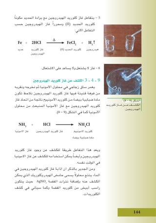 144
ً‫ا‬‫مكون‬ ‫الحديد‬ ‫برادة‬ ‫مع‬ ‫الهيدروجين‬ ‫كلوريد‬ ‫غاز‬ ‫يتفاعل‬ - 5
‫حسب‬ ‫الهيدروجين‬ ‫غاز‬ ً‫ا‬‫ومحرر‬ )II( ‫الحديد‬ ‫كلوريد‬
:‫اآلتي‬ ‫التفاعل‬
∆
Fe + 2HCl FeCl2
+ H2
↑
‫حديد‬ ‫كلوريد‬ ‫غاز‬ )II( ‫الحديد‬ ‫كلوريد‬ ‫هيدروجين‬
‫الهيدروجين‬
.‫االشتعال‬ ‫على‬ ‫يساعد‬ ‫وال‬ ‫يشتعل‬ ‫ال‬ ‫غاز‬ - 6
‫الهيدروجني‬ ‫كلوريد‬ ‫غاز‬ ‫عن‬ ‫الك�شف‬ 3 - 4 - 9
‫ونقربه‬ ‫نخرجه‬ ‫ثم‬ ‫األمونيا‬ ‫محلول‬ ‫في‬ ‫زجاجي‬ ‫ساق‬ ‫يغمر‬
‫تكون‬ ‫نالحظ‬ ‫الهيدروجين‬ ‫كلوريد‬ ‫غاز‬ ‫فيها‬ ‫قنينة‬ ‫فوهة‬ ‫من‬
‫غاز‬ ‫اتحاد‬ ‫من‬ ‫ناتجة‬ ‫األمونيوم‬ ‫كلوريد‬ ‫بيضاءمن‬ ‫ضبابية‬ ‫مادة‬
‫محلول‬ ‫من‬ ‫المنبعث‬ ‫األمونيا‬ ‫غاز‬ ‫مع‬ ‫الهيدروجين‬ ‫كلوريد‬
.)8 - 9( ‫الشكل‬ ‫في‬ ‫كما‬ ‫األمونيا‬
NH3
+ HCl NH4
Cl
‫االمونيا‬ ‫غاز‬ ‫الهيدروجين‬ ‫كلوريد‬ ‫غاز‬ ‫االمونيوم‬ ‫كلوريد‬
‫بيضاء‬ ‫ضبابية‬ ‫مادة‬
‫كلوريد‬ ‫غاز‬ ‫وجود‬ ‫عن‬ ‫للكشف‬ ‫طريقة‬ ‫التفاعل‬ ‫هذا‬ ‫ويعد‬
‫االمونيا‬ ‫غاز‬ ‫عن‬ ‫للكشف‬ ‫استخدامه‬ ‫يمكن‬ ً‫ا‬‫وأيض‬ ‫الهيدروجين‬
.‫نفسه‬ ‫الوقت‬ ‫في‬
‫في‬ ‫الهيدروجين‬ ‫كلوريد‬ ‫غاز‬ ‫اذابة‬ ‫ان‬ ‫بالذكر‬ ‫الجدير‬ ‫ومن‬
‫يمكن‬ ‫الذي‬ ‫الهيدروكلوريك‬ ‫حامض‬ ‫يسمى‬ ً‫ال‬‫محلو‬ ‫ينتج‬ ‫الماء‬
‫يتكون‬ ‫حيث‬ AgNO3
‫الفضة‬ ‫نترات‬ ‫بإضافة‬ ‫عنه‬ ‫الكشف‬
‫كشف‬ ‫في‬ ‫سيأتي‬ ‫وكما‬ ‫الفضة‬ ‫كلوريد‬ ‫من‬ ‫أبيض‬ ‫راسب‬
.‫الكلوريدات‬
)8 - 9( ‫الشكل‬
‫كلوريــد‬‫غـــاز‬‫عــــن‬‫الكشــــف‬
.‫الهيدروجين‬
 