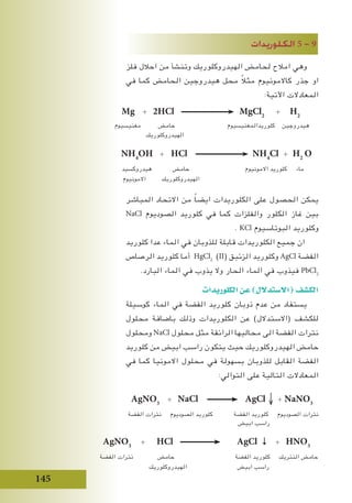 145
‫الكلوريدات‬ 5 - 9
‫فلز‬ ‫احالل‬ ‫من‬ ‫وتنشأ‬ ‫الهيدروكلوريك‬ ‫لحامض‬ ‫امالح‬ ‫وهي‬
‫في‬ ‫كما‬ ‫الحامض‬ ‫هيدروجين‬ ‫محل‬ ً‫ال‬‫مث‬ ‫كاالمونيوم‬ ‫جذر‬ ‫او‬
:‫اآلتية‬ ‫المعادالت‬
‫المباشر‬ ‫االتحاد‬ ‫من‬ ً‫ا‬‫ايض‬ ‫الكلوريدات‬ ‫على‬ ‫الحصول‬ ‫يمكن‬
NaCl ‫الصوديوم‬ ‫كلوريد‬ ‫في‬ ‫كما‬ ‫والفلزات‬ ‫الكلور‬ ‫غاز‬ ‫بين‬
. KCl ‫البوتاسيوم‬ ‫وكلوريد‬
‫كلوريد‬ ‫عدا‬ ‫الماء‬ ‫في‬ ‫للذوبان‬ ‫قابلة‬ ‫الكلوريدات‬ ‫جميع‬ ‫ان‬
‫الرصاص‬ ‫كلوريد‬ ‫أما‬ HgCl2
(II( ‫الزئبق‬ ‫وكلوريد‬ AgCl ‫الفضة‬
.‫البارد‬ ‫الماء‬ ‫في‬ ‫يذوب‬ ‫وال‬ ‫الحار‬ ‫الماء‬ ‫في‬ ‫فيذوب‬ PbCl2
‫الكلوريدات‬‫عن‬)‫(اال�ستدالل‬‫الك�شف‬
‫كوسيلة‬ ‫الماء‬ ‫في‬ ‫الفضة‬ ‫كلوريد‬ ‫ذوبان‬ ‫عدم‬ ‫من‬ ‫يستفاد‬
‫محلول‬ ‫باضافة‬ ‫وذلك‬ ‫الكلوريدات‬ ‫عن‬ )‫(االستدالل‬ ‫للكشف‬
‫ومحلول‬ NaCl ‫محلول‬ ‫مثل‬ ‫الرائقة‬ ‫محاليها‬ ‫الى‬ ‫الفضة‬ ‫نترات‬
‫كلوريد‬ ‫من‬ ‫ابيض‬ ‫راسب‬ ‫يتكون‬ ‫حيث‬ ‫الهيدروكلوريك‬ ‫حامض‬
‫في‬ ‫كما‬ ‫االمونيا‬ ‫محلول‬ ‫في‬ ‫بسهولة‬ ‫للذوبان‬ ‫القابل‬ ‫الفضة‬
:‫التوالي‬ ‫على‬ ‫التالية‬ ‫المعادالت‬
AgNO3
+ NaCl AgCl + NaNO3
‫الفضة‬ ‫نترات‬ ‫الصوديوم‬ ‫كلوريد‬ ‫الفضة‬ ‫كلوريد‬ ‫الصوديوم‬ ‫نترات‬
‫ابيض‬ ‫راسب‬
AgNO3
+ HCl AgCl ↓ + HNO3
‫الفضة‬ ‫نترات‬ ‫حامض‬ ‫الفضة‬ ‫كلوريد‬ ‫النتريك‬ ‫حامض‬
‫الهيدروكلوريك‬ ‫ابيض‬ ‫راسب‬
NH4
OH + HCl NH4
Cl + H2
O
‫هيدروكسيد‬ ‫حامض‬ ‫االمونيوم‬ ‫كلوريد‬ ‫ماء‬
‫االمونيوم‬ ‫الهيدروكلوريك‬
Mg + 2HCl MgCl2
+ H2
‫مغنيسيوم‬ ‫حامض‬ ‫كلوريدالمغنيسيوم‬ ‫هيدروجين‬
‫الهيدروكلوريك‬
 