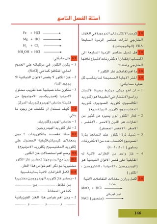 146
Fe + HCl
Mg + HCl
H2
+ Cl2
NH4
OH + HCl
:‫يأتي‬ ‫ما‬ ‫علل‬ 6.9
‫العموم‬ ‫على‬ ‫مركباته‬ ‫في‬ ‫الكلور‬ ‫يكون‬ - 1
.)NaCl( ‫في‬ ‫كما‬ ‫التكافؤ‬ ‫احادي‬
‫اال‬ ‫النباتية‬ ‫االلوان‬ ‫يقصر‬ ‫ال‬ ‫الكلور‬ ‫غاز‬ - 2
‫الماء‬ ‫بوجود‬
‫محلول‬ ‫تقريب‬ ‫عند‬ ‫ضبابية‬ ‫مادة‬ ‫تتكون‬ - 3
‫من‬ )‫االمونيوم‬ ‫(هيدروكسيد‬ ‫االمونيا‬
.‫المركز‬ ‫الهيدروكلوريك‬ ‫حامض‬ ‫قنينة‬
‫ما‬ ‫وجود‬ ‫عن‬ ‫تكشف‬ ‫او‬ ‫تستدل‬ ‫كيف‬ 7.9
:‫يأتي‬
.‫الهيدروكلوريك‬ ‫حامض‬ - 1
.‫الهيدروجين‬ ‫كلوريد‬ ‫غاز‬ - 2
‫بين‬ ‫؟‬ ‫بالكلوريدات‬ ‫نقصــــد‬ ‫مــاذا‬ 8.9
‫على‬ ‫الحصول‬ ‫كيميائيةكيفية‬ ‫بمعادالت‬
)‫االمونيوم‬ ‫وكلوريد‬ ‫المغنيسيوم‬ ‫(كلوريد‬
.‫الكلور‬ ‫غاز‬ ‫استعماالت‬ ‫اهم‬ ‫وضح‬ 9.9
‫الكلور‬‫غاز‬‫تحضير‬‫جهاز‬‫الرسم‬‫مع‬‫بين‬ 10.9
.‫الغاز‬ ‫هذا‬ ‫خواص‬ ‫اهم‬ ‫ذكر‬ ‫مع‬ ‫مختبريا‬
:‫يناسبها‬ ‫بما‬ ‫االتية‬ ‫الفراغات‬ ‫اكمل‬ 11.9
‫مختبريا‬‫الهيدروجين‬‫كلوريد‬‫غاز‬‫يحضر‬-1
................ ‫مع‬ ................ ‫تفاعل‬ ‫من‬
............................ ‫المعادلة‬ ‫في‬ ‫كما‬
‫الفيزيائية‬ ‫الغاز‬ ‫هذا‬ ‫خواص‬ ‫اهم‬ ‫ومن‬ - 2
........... ‫و‬ ............ ‫و‬ ........... ‫و‬ ............
‫الغالف‬ ‫في‬ ‫الموجودة‬ ‫االلكترونات‬ ‫عدد‬ ‫كم‬ 1.9
‫السابعة‬ ‫الزمرة‬ ‫عناصر‬ ‫لذرات‬ ‫الخارجي‬
.)‫(الهالوجينات‬ VIIA
‫الى‬ ‫السابعة‬ ‫الزمرة‬ ‫عناصر‬ ‫تميل‬ ‫هل‬ 2.9
‫غالفها‬ ‫الشباع‬ ‫االلكترونات‬ ‫اوفقدان‬ ‫اكتساب‬
‫ولماذا؟‬ ‫الخارجي‬
‫الكلور؟‬ ‫غاز‬ ‫تفاعالت‬ ‫اهم‬ ‫ما‬ 3.9
‫كل‬ ‫يناسب‬ ‫لما‬ ‫الصحيحة‬ ‫االجابة‬ ‫اختر‬ 4.9
:‫يأتي‬ ‫مما‬ ‫عبارة‬
‫االنسان‬ ‫بحياة‬ ‫مرتبط‬ ‫مركب‬ ‫اهم‬ ‫ان‬ - 1
‫(كلوريد‬ ‫هو‬ ‫الطبيعة‬ ‫في‬ ‫االنتشار‬ ‫وواسع‬
‫كلوريد‬ ،‫الصوديوم‬ ‫كلوريد‬ ،‫الكالسيوم‬
)‫البوتاسيوم‬ ‫كلوريد‬ ،‫المغنيسيوم‬
‫من‬ ‫كثير‬ ‫عن‬ ‫يميزه‬ ‫لون‬ ‫الكلور‬ ‫لغاز‬ - 2
، ‫االخضر‬ ، ‫(االحمر‬ ‫اللون‬ ‫هو‬ ‫الغازات‬
)‫المصفر‬ ‫االخضر‬ ، ‫االصفر‬
‫بذرة‬ ‫اتحادها‬ ‫عند‬ ‫الكلور‬ ‫ذرة‬ ‫تميل‬ - 3
‫االلكترونات‬ ‫من‬ ‫عدد‬ ‫الكتساب‬ ‫الصوديوم‬
)4 ، 3 ، 2 ، 1 ( ‫يساوي‬
‫له‬ ‫االتية‬ ‫الغازات‬ ‫من‬ ‫واحد‬ ‫غاز‬ - 4
‫هو‬ ‫النباتية‬ ‫االلوان‬ ‫قصر‬ ‫على‬ ‫القابلية‬
، ‫النتروجين‬ ، ‫االمونيا‬ ، ‫(الهيدروجين‬
)‫الكلور‬
:‫االتية‬ ‫التفاعالت‬ ‫معادالت‬ ‫ووازن‬ ‫اكمل‬ 5.9
‫حرارة‬
MnO2
+ HCl
‫كهربائي‬ ‫تيار‬
NaCl (‫)منصهر‬
‫التاسع‬ ‫الفصل‬ ‫أسئلة‬
 
