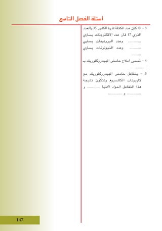 147
‫والعدد‬ 35 ‫الكلور‬ ‫لذرة‬ ‫الكتلة‬ ‫عدد‬ ‫كان‬ ‫اذا‬ - 3
‫يساوي‬ ‫االلكترونات‬ ‫عدد‬ ‫فان‬ 17 ‫الذري‬
‫يساوي‬ ‫البروتونات‬ ‫وعدد‬ ............
‫يساوي‬ ‫النيوترنات‬ ‫وعدد‬ ...........
.........
‫بـ‬ ‫الهيدروكلوريك‬ ‫حامض‬ ‫امالح‬ ‫تسمى‬ - 4
...............
‫مع‬ ‫الهيدروكلوريك‬ ‫حامض‬ ‫يتفاعل‬ - 5
‫نتيجة‬ ‫وتتكون‬ ‫الكالسيوم‬ ‫كاربونات‬
‫و‬ ............ ‫االتية‬ ‫المواد‬ ‫التفاعل‬ ‫هذا‬
............. ‫و‬ .............
‫التاسع‬ ‫الفصل‬ ‫أسئلة‬
 