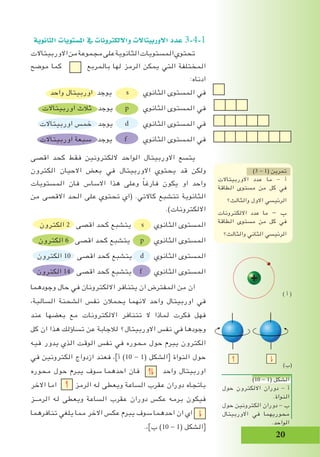 20
‫الثانوية‬ ‫امل�ستويات‬ ‫يف‬ ‫وااللكرتونات‬ ‫االوربيتاالت‬ ‫عدد‬ 3-4-1
‫االوربيتاالت‬‫من‬‫مجموعة‬‫على‬‫الثانوية‬‫المستويات‬‫تحتوي‬
‫موضح‬ ‫كما‬ ‫بالمربع‬ ‫لها‬ ‫الرمز‬ ‫يمكن‬ ‫التي‬ ‫المختلفة‬
:‫ادناه‬
‫واحد‬ ‫اوربيتال‬ ‫يوجد‬ s ‫الثانوي‬ ‫المستوى‬ ‫في‬
‫اوربيتاالت‬ ‫ثالث‬ ‫يوجد‬ p ‫الثانوي‬ ‫المستوى‬ ‫في‬
‫اوربيتاالت‬ ‫خمس‬ ‫يوجد‬ d ‫الثانوي‬ ‫المستوى‬ ‫في‬
‫اوربيتاالت‬ ‫سبعة‬ ‫يوجد‬ f ‫الثانوي‬ ‫المستوى‬ ‫في‬
‫اقصى‬ ‫كحد‬ ‫فقط‬ ‫اللكترونين‬ ‫الواحد‬ ‫االوربيتال‬ ‫يتسع‬
‫الكترون‬ ‫االحيان‬ ‫بعض‬ ‫في‬ ‫االوربيتال‬ ‫يحتوي‬ ‫قد‬ ‫ولكن‬
‫المستويات‬ ‫فان‬ ‫االساس‬ ‫هذا‬ ‫وعلى‬ ً‫ا‬‫فارغ‬ ‫يكون‬ ‫او‬ ‫واحد‬
‫من‬ ‫االقصى‬ ‫الحد‬ ‫على‬ ‫تحتوي‬ ‫(اي‬ .‫كاالتي‬ ‫تتشبع‬ ‫الثانوية‬
.)‫االلكترونات‬
‫الكترون‬ 2 ‫اقصى‬ ‫كحد‬ ‫يتشبع‬ s ‫الثانوي‬ ‫المستوى‬
‫الكترون‬ 6 ‫اقصى‬ ‫كحد‬ ‫يتشبع‬ p ‫الثانوي‬ ‫المستوى‬
‫الكترون‬ 10 ‫اقصى‬ ‫كحد‬ ‫يتشبع‬ d ‫الثانوي‬ ‫المستوى‬
‫الكترون‬ 14 ‫اقصى‬ ‫كحد‬ ‫يتشبع‬ f ‫الثانوي‬ ‫المستوى‬
‫وجودهما‬ ‫حال‬ ‫في‬ ‫االلكترونان‬ ‫يتنافر‬ ‫ان‬ ‫المفترض‬ ‫من‬ ‫ان‬
،‫السالبة‬ ‫الشحنة‬ ‫نفس‬ ‫يحمالن‬ ‫النهما‬ ‫واحد‬ ‫اوربيتال‬ ‫في‬
‫عند‬ ‫بعضها‬ ‫مع‬ ‫االلكترونات‬ ‫تتنافر‬ ‫ال‬ ‫لماذا‬ ‫فكرت‬ ‫فهل‬
‫كل‬ ‫ان‬ ‫هذا‬ ‫تساؤلك‬ ‫عن‬ ‫لالجابة‬ ‫االوربيتال؟‬ ‫نفس‬ ‫في‬ ‫وجودها‬
‫فيه‬ ‫يدور‬ ‫الذي‬ ‫الوقت‬ ‫نفس‬ ‫في‬ ‫محوره‬ ‫حول‬ ‫يبرم‬ ‫الكترون‬
‫في‬ ‫الكترونين‬ ‫ازدواج‬ ‫فعند‬ ،]‫أ‬ )10 - 1( ‫[الشكل‬ ‫النواة‬ ‫حول‬
‫محوره‬ ‫حول‬ ‫يبرم‬ ‫سوف‬ ‫احدهما‬ ‫فان‬ ‫واحد‬ ‫اوربيتال‬
‫االخر‬ ‫اما‬ ‫الرمز‬ ‫له‬ ‫ويعطى‬ ‫الساعة‬ ‫عقرب‬ ‫دوران‬ ‫باتجاه‬
‫الرمــز‬ ‫له‬ ‫ويعطى‬ ‫الساعة‬ ‫عقرب‬ ‫دوران‬ ‫عكس‬ ‫برمه‬ ‫فيكون‬
‫تنافرهما‬ ‫يلغي‬ ‫مما‬ ‫االخر‬ ‫عكس‬ ‫يبرم‬ ‫سوف‬ ‫احدهما‬ ‫ان‬ ‫اي‬
.،]‫ب‬ )10 - 1( ‫[الشكل‬
)3 - 1( ‫تمرين‬
‫االوربيتاالت‬ ‫عدد‬ ‫ما‬ - ‫أ‬
‫الطاقة‬ ‫مستوى‬ ‫من‬ ‫كل‬ ‫في‬
‫والثالث؟‬ ‫االول‬ ‫الرئيسي‬
‫االلكترونات‬ ‫عدد‬ ‫ما‬ - ‫ب‬
‫الطاقة‬ ‫مستوى‬ ‫من‬ ‫كل‬ ‫في‬
‫والثالث؟‬ ‫الثاني‬ ‫الرئيسي‬
)10 - 1( ‫الشكل‬
‫حول‬ ‫االلكترون‬ ‫دوران‬ - ‫أ‬
.‫النواة‬
‫حول‬ ‫الكترونين‬ ‫دوران‬ - ‫ب‬
‫االوربيتال‬ ‫في‬ ‫محوريهما‬
.‫الواحد‬
) ‫أ‬ (
)‫(ب‬
 